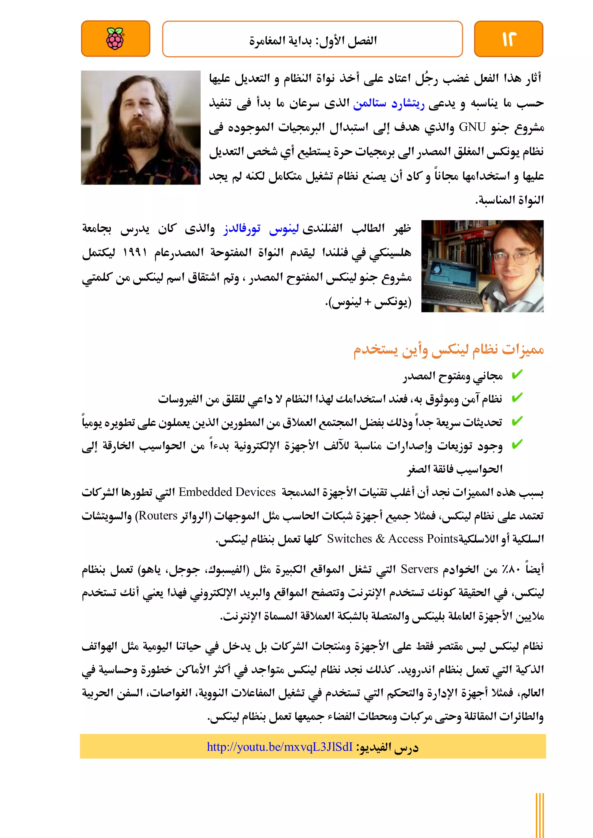 12
‫املغامرة‬ ‫بداية‬ :‫األول‬ ‫الرصل‬
‫بعد‬ ‫عن‬ ‫والتحكم‬ ‫سلكي‬
‫الرعل‬ ‫هذا‬ ‫أثار‬
ُ
‫ج‬‫ر‬ ‫غضب‬
‫علط‬ ‫اعتاد‬ ‫ل‬
‫أ‬
‫علياا‬ ‫التعديل‬ ‫و‬ ‫النظام‬ ‫نواة‬ ‫خذ‬
‫يدعط‬ ‫و‬ ‫يناسبه‬ ‫ما‬ ‫ىسب‬
‫ستاملن‬ ‫ريتشارد‬
‫الذ‬
‫تنريذ‬ ‫ط‬ ‫بدأ‬ ‫ما‬ ‫سرعاي‬ ‫ى‬
‫جنو‬ ‫مشروع‬
GNU
‫و‬
‫الذي‬
‫هدف‬
‫إ‬
‫ط‬ ‫املوجوده‬ ‫الربجميات‬ ‫استبدال‬ ‫ىل‬
‫املغلق‬ ‫يونكخ‬ ‫نظام‬
‫يستطيع‬ ‫ىرة‬ ‫برجميات‬ ‫اىل‬ ‫املصدر‬
‫أي‬
‫ال‬ ‫طخص‬
‫تعديل‬
‫جمانا‬ ‫استخداماا‬ ‫و‬ ‫علياا‬
‫كاد‬ ‫و‬
‫أ‬
‫ي‬
‫يصنع‬
‫تشغيل‬ ‫نظام‬
‫متكامل‬
‫مل‬ ‫لكنه‬
‫جيد‬
‫املناسبة‬ ‫النواة‬
.
‫الرنلندى‬ ‫الطالب‬ ‫ظار‬
‫الدز‬ ‫تور‬ ‫لينوس‬
‫و‬
‫ا‬
‫جب‬ ‫يدرس‬ ‫كاي‬ ‫لذى‬
‫امعة‬
‫هلسينكي‬
‫يف‬
‫نلندا‬
‫املصدرعام‬ ‫املرتوىة‬ ‫النواة‬ ‫ليأدم‬
1771
‫ليكتمل‬
‫م‬
‫املصدر‬ ‫املرتوح‬ ‫لينكخ‬ ‫جنو‬ ‫شروع‬
‫ومت‬ ،
‫كلميت‬ ‫من‬ ‫لينكخ‬ ‫اسم‬ ‫اطتأاع‬
)‫لينوس‬ + ‫(يونكخ‬
.
‫يستخدم‬ ‫وأين‬ ‫لينكخ‬ ‫نظام‬ ‫مميزات‬
‫املصدر‬ ‫ومرتوح‬ ‫جماني‬
‫الرريوسات‬ ‫من‬ ‫للألق‬ ‫داعي‬ ‫ال‬ ‫النظام‬ ‫هلذا‬ ‫استخدامك‬ ‫عند‬ ،‫به‬ ‫وموثوع‬ ‫آمن‬ ‫نظام‬
‫علط‬ ‫يعملوي‬ ‫الذين‬ ‫املطورين‬ ‫من‬ ‫العمالع‬ ‫اجملتمع‬ ‫برضل‬ ‫وذلك‬ ‫جدا‬ ‫سريعة‬ ‫حتديثات‬
‫ت‬
‫طويره‬
‫يوميا‬
‫وجود‬
‫مناسبة‬ ‫وإصدارات‬ ‫توزيعات‬
‫لآل‬
‫لف‬
‫اإللكرتونية‬ ‫األجازة‬
‫بدشا‬
‫اخلاراة‬ ‫احلواسيب‬ ‫من‬
‫إ‬
‫ىل‬
‫الصغر‬ ‫ائأة‬ ‫احلواسيب‬
‫املدجمة‬ ‫األجازة‬ ‫تأنيات‬ ‫أغلب‬ ‫أي‬ ‫جند‬ ‫املميزات‬ ‫هذه‬ ‫بسبب‬
Embedded Devices
‫اليت‬
‫الشركات‬ ‫تطورها‬
‫ا‬ ‫مثل‬ ‫احلاسب‬ ‫طبكات‬ ‫أجازة‬ ‫مجيع‬ ‫مثال‬ ،‫لينكخ‬ ‫نظام‬ ‫علط‬ ‫تعتمد‬
‫(الرواتر‬ ‫ملوجاات‬
Routers
‫والسويتشات‬ )
‫الالسلكية‬ ‫أو‬ ‫السلكية‬
Switches & Access Points
.‫لينكخ‬ ‫بنظام‬ ‫تعمل‬ ‫كلاا‬
‫أيضا‬
01
%
‫اخلوادم‬ ‫من‬
Servers
‫بنظام‬ ‫تعمل‬ )‫ياهو‬ ،‫جوجل‬ ،‫(الريسبوك‬ ‫مثل‬ ‫الكبرية‬ ‫املوااع‬ ‫تشغل‬ ‫اليت‬
‫لينكخ‬
،
‫وال‬ ‫املوااع‬ ‫وتتصرح‬ ‫اإلنرتنت‬ ‫تستخدم‬ ‫كونك‬ ‫احلأيأة‬ ‫يف‬
‫أ‬ ‫يعين‬ ‫اذا‬ ‫اإللكرتوني‬ ‫ربيد‬
‫تستخدم‬ ‫نك‬
‫مالي‬
‫ني‬
.‫اإلنرتنت‬ ‫املسماة‬ ‫العمالاة‬ ‫بالشبكة‬ ‫واملتصلة‬ ‫بلينكخ‬ ‫العاملة‬ ‫األجازة‬
‫اهلواتف‬ ‫مثل‬ ‫اليومية‬ ‫ىياتنا‬ ‫يف‬ ‫يدخل‬ ‫بل‬ ‫الشركات‬ ‫ومنتجات‬ ‫األجازة‬ ‫علط‬ ‫أط‬ ‫مأتصر‬ ‫ليخ‬ ‫لينكخ‬ ‫نظام‬
.‫اندرويد‬ ‫بنظام‬ ‫تعمل‬ ‫اليت‬ ‫الذكية‬
‫مت‬ ‫لينكخ‬ ‫نظام‬ ‫جند‬ ‫كذلك‬
‫يف‬ ‫وىساسية‬ ‫خطورة‬ ‫األماكن‬ ‫أكثر‬ ‫يف‬ ‫واجد‬
‫العامل‬
،
‫احلربية‬ ‫السرن‬ ،‫الغواصات‬ ،‫النووية‬ ‫املراعالت‬ ‫تشغيل‬ ‫يف‬ ‫تستخدم‬ ‫اليت‬ ‫والتحكم‬ ‫اإلدارة‬ ‫أجازة‬ ‫مثال‬
.‫لينكخ‬ ‫بنظام‬ ‫تعمل‬ ‫مجيعاا‬ ‫الرضاش‬ ‫وحمطات‬ ‫مركبات‬ ‫وىتط‬ ‫املأاتلة‬ ‫والطائرات‬
:‫الريديو‬ ‫درس‬
http://youtu.be/mxvqL3JlSdI
 