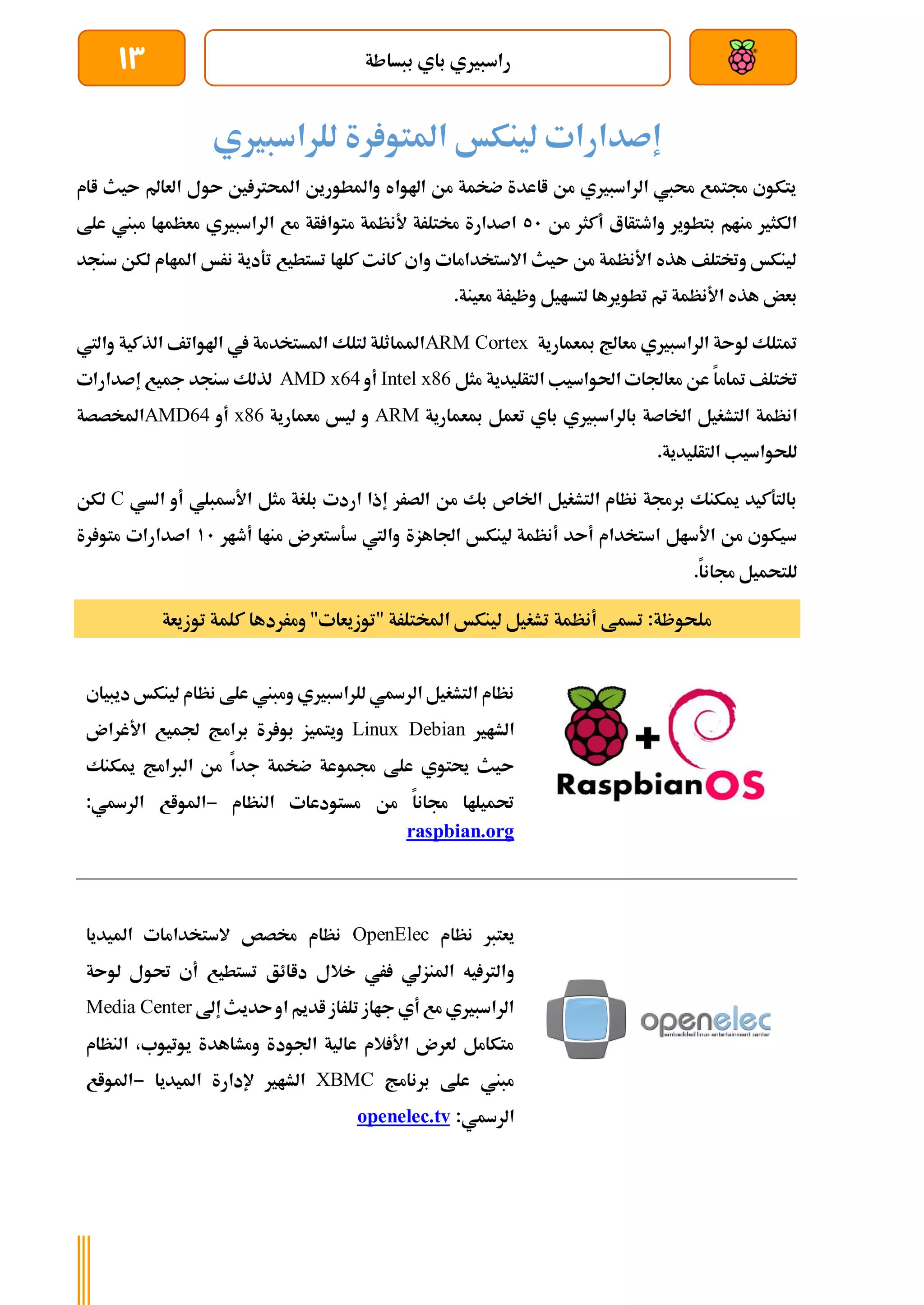 ‫ببساطة‬ ‫باي‬ ‫راسبريي‬
13
‫إصدارات‬
‫لينكخ‬
‫رة‬ ‫املتو‬
‫للراسبريي‬
‫اام‬ ‫ىيث‬ ‫العامل‬ ‫ىول‬ ‫ني‬ ‫احملرت‬ ‫واملطورين‬ ‫اهلواه‬ ‫من‬ ‫ضخمة‬ ‫ااعدة‬ ‫من‬ ‫الراسبريي‬ ‫حميب‬ ‫جمتمع‬ ‫يتكوي‬
‫من‬ ‫أكثر‬ ‫واطتأاع‬ ‫بتطوير‬ ‫منام‬ ‫الكثري‬
51
‫علط‬ ‫مبين‬ ‫معظماا‬ ‫الراسبريي‬ ‫مع‬ ‫أة‬ ‫متوا‬ ‫ألنظمة‬ ‫خمتلرة‬ ‫اصدارة‬
‫سنجد‬ ‫لكن‬ ‫املاام‬ ‫نرخ‬ ‫تةدية‬ ‫تستطيع‬ ‫كلاا‬ ‫كانت‬ ‫واي‬ ‫االستخدامات‬ ‫ىيث‬ ‫من‬ ‫األنظمة‬ ‫هذه‬ ‫وختتلف‬ ‫لينكخ‬
.‫معينة‬ ‫وظيرة‬ ‫لتسايل‬ ‫تطويرها‬ ‫مت‬ ‫األنظمة‬ ‫هذه‬ ‫بعض‬
‫مبعمارية‬ ‫معاجل‬ ‫الراسبريي‬ ‫لوىة‬ ‫متتلك‬
ARM Cortex
‫الذكية‬ ‫اهلواتف‬ ‫يف‬ ‫املستخدمة‬ ‫لتلك‬ ‫املماثلة‬
‫واليت‬
‫ختتلف‬
‫معاجلا‬ ‫عن‬ ‫متاما‬
‫مثل‬ ‫التأليدية‬ ‫احلواسيب‬ ‫ت‬
Intel x86
‫أو‬
AMD x64
‫مجيع‬ ‫سنجد‬ ‫لذلك‬
‫إصدارات‬
‫انظمة‬
‫مبعمارية‬ ‫تعمل‬ ‫باي‬ ‫بالراسبريي‬ ‫اخلاصة‬ ‫التشغيل‬
ARM
‫معمارية‬ ‫ليخ‬ ‫و‬
x86
‫أ‬
‫و‬
AMD64
‫املخصصة‬
.‫التأليدية‬ ‫للحواسيب‬
‫األةبلي‬ ‫مثل‬ ‫بلغة‬ ‫اردت‬ ‫إذا‬ ‫الصرر‬ ‫من‬ ‫بك‬ ‫اخلاص‬ ‫التشغيل‬ ‫نظام‬ ‫برجمة‬ ‫ميكنك‬ ‫بالتةكيد‬
‫الس‬ ‫أو‬
‫ي‬
C
‫لكن‬
‫لينكخ‬ ‫أنظمة‬ ‫أىد‬ ‫استخدام‬ ‫األسال‬ ‫من‬ ‫سيكوي‬
‫اجلاهزة‬
‫أطار‬ ‫مناا‬ ‫سةستعرن‬ ‫واليت‬
11
‫اصدارات‬
‫رة‬ ‫متو‬
‫للتحميل‬
.‫جمانا‬
‫توزيعة‬ ‫كلمة‬ ‫ومرردها‬ "‫"توزيعات‬ ‫املختلرة‬ ‫لينكخ‬ ‫تشغيل‬ ‫أنظمة‬ ‫تسمط‬ :‫ملحوظة‬
‫ديبياي‬ ‫لينكخ‬ ‫نظام‬ ‫علط‬ ‫ومبين‬ ‫للراسبريي‬ ‫الرةي‬ ‫التشغيل‬ ‫نظام‬
‫الشا‬
‫ري‬
Linux Debian
‫رة‬ ‫بو‬ ‫ويتميز‬
‫برامج‬
‫األغران‬ ‫جلميع‬
‫علط‬ ‫حيتوي‬ ‫ىيث‬
‫جمموعة‬
‫جدا‬ ‫ضخمة‬
‫الربامج‬ ‫من‬
‫ميكنك‬
‫النظام‬ ‫مستودعات‬ ‫من‬ ‫جمانا‬ ‫حتميلاا‬
-
‫املواع‬
‫الرةي‬
:
raspbian.org
‫نظام‬ ‫يعترب‬
OpenElec
‫امليديا‬ ‫الستخدامات‬ ‫خمصص‬ ‫نظام‬
‫و‬
‫لوىة‬ ‫حتول‬ ‫أي‬ ‫تستطيع‬ ‫داائق‬ ‫خالل‬ ‫ري‬ ‫املنزلي‬ ‫يه‬ ‫الرت‬
‫إىل‬‫ىديث‬‫او‬ ‫اديم‬‫تلراز‬ ‫جااز‬ ‫أي‬ ‫مع‬ ‫الراسبريي‬
Media Center
‫النظام‬ ،‫يوتيوب‬ ‫ومشاهدة‬ ‫اجلودة‬ ‫عالية‬ ‫الم‬ ‫األ‬ ‫لعرن‬ ‫متكامل‬
‫برنامج‬ ‫علط‬ ‫مبين‬
XBMC
‫امليديا‬ ‫إلدارة‬ ‫الشاري‬
-
‫املواع‬
‫الرةي‬
:
openelec.tv
 