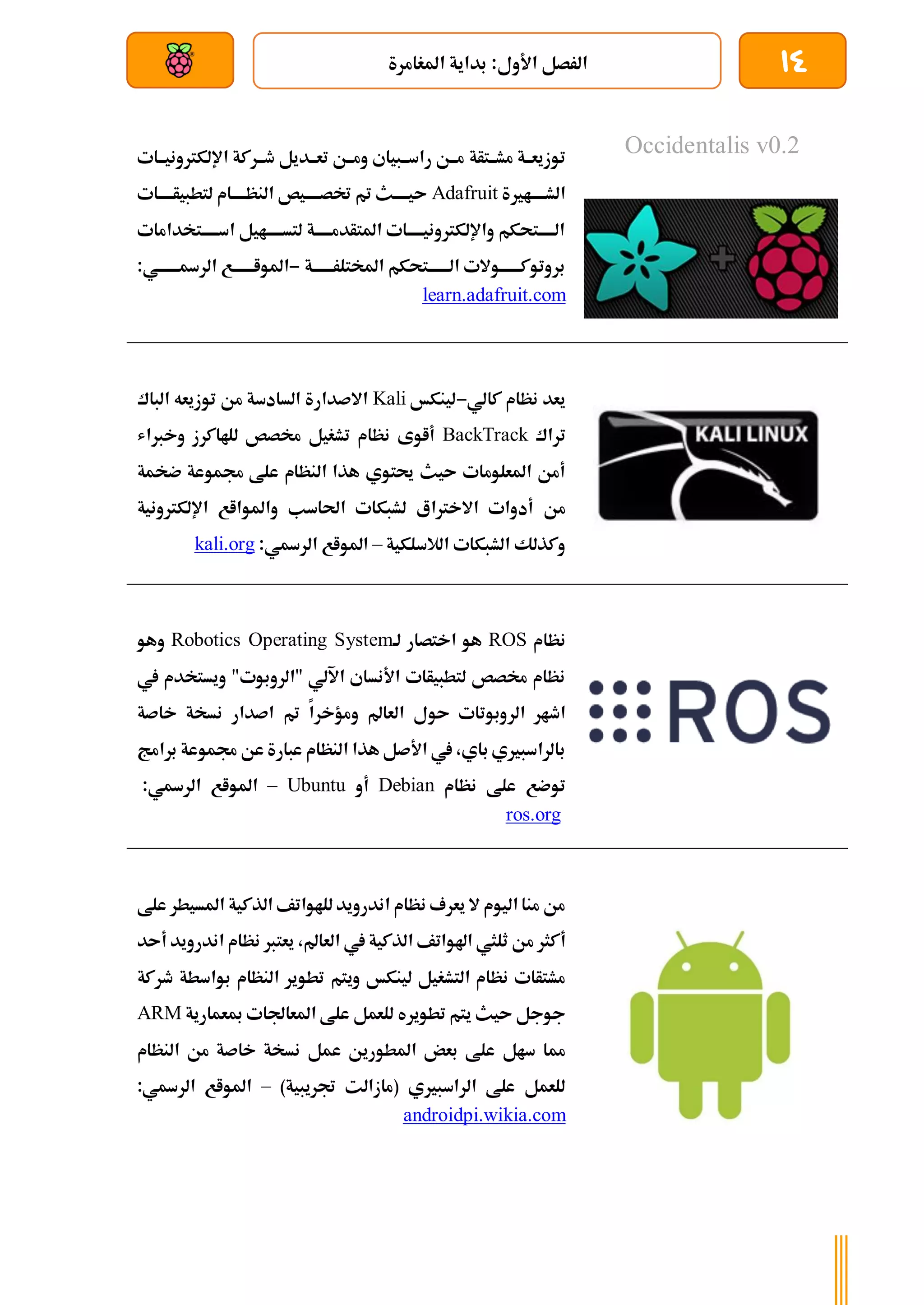 14
‫املغامرة‬ ‫بداية‬ :‫األول‬ ‫الرصل‬
‫بعد‬ ‫عن‬ ‫والتحكم‬ ‫سلكي‬
Occidentalis v0.2
‫مشةةتأة‬ ‫توزيعةةة‬
‫اإللكرتونيةةات‬ ‫طةةركة‬ ‫تعةةديل‬ ‫ومةةن‬ ‫راسةةبياي‬ ‫مةةن‬
‫ةارية‬‫ة‬‫الشةةة‬
Adafruit
‫ةات‬‫ة‬‫لتطبيأةةة‬ ‫ةام‬‫ة‬‫النظةةة‬ ‫ةيص‬‫ة‬‫ختصةةة‬ ‫مت‬ ‫ةث‬‫ة‬‫ىيةةة‬
‫اسةةةةةتخدامات‬ ‫لتسةةةةةايل‬ ‫املتأدمةةةةةة‬ ‫واإللكرتونيةةةةةات‬ ‫الةةةةةتحكم‬
‫املختلرةةةةةةة‬ ‫ةتحكم‬‫ة‬‫الةةةةة‬ ‫بروتوكةةةةةةوالت‬
-
‫ةع‬‫ة‬‫املواةةةةة‬
‫ةي‬‫ة‬‫الرةةةةةة‬
:
learn.adafruit.com
‫كالي‬ ‫نظام‬ ‫يعد‬
-
‫لينكخ‬
Kali
‫الباك‬ ‫توزيعه‬ ‫من‬ ‫السادسة‬ ‫االصدارة‬
‫تراك‬
BackTrack
‫وخرباش‬ ‫للااكرز‬ ‫خمصص‬ ‫تشغيل‬ ‫نظام‬ ‫أاوى‬
‫ضخمة‬ ‫جمموعة‬ ‫علط‬ ‫النظام‬ ‫هذا‬ ‫حيتوي‬ ‫ىيث‬ ‫املعلومات‬ ‫أمن‬
‫من‬
‫اإللكرتونية‬ ‫واملوااع‬ ‫احلاسب‬ ‫لشبكات‬ ‫االخرتاع‬ ‫أدوات‬
‫الالسلكية‬ ‫الشبكات‬ ‫وكذلك‬
–
:‫الرةي‬ ‫املواع‬
kali.org
‫نظام‬
ROS
‫لة‬ ‫اختصار‬ ‫هو‬
Robotics Operating System
‫وهو‬
‫يف‬ ‫ويستخدم‬ "‫"الروبوت‬ ‫اآللي‬ ‫األنساي‬ ‫لتطبيأات‬ ‫خمصص‬ ‫نظام‬
‫الر‬ ‫اطار‬
‫مت‬ ‫ومؤخرا‬ ‫العامل‬ ‫ىول‬ ‫وبوتات‬
‫خاصة‬ ‫نسخة‬ ‫اصدار‬
‫برامج‬ ‫جمموعة‬ ‫عن‬ ‫عبارة‬ ‫النظام‬ ‫هذا‬ ‫األصل‬ ‫يف‬ ،‫باي‬ ‫بالراسبريي‬
‫نظام‬ ‫علط‬ ‫توضع‬
Debian
‫أو‬
Ubuntu
–
:‫الرةي‬ ‫املواع‬
ros.org
‫الذكية‬ ‫للاواتف‬ ‫اندرويد‬ ‫نظام‬ ‫يعرف‬ ‫ال‬ ‫اليوم‬ ‫منا‬ ‫من‬
‫امل‬
‫سي‬
‫ط‬
‫علط‬ ‫ر‬
‫أ‬
‫أىد‬ ‫اندرويد‬ ‫نظام‬ ‫يعترب‬ ،‫العامل‬ ‫يف‬ ‫الذكية‬ ‫اهلواتف‬ ‫ثلثي‬ ‫من‬ ‫كثر‬
‫ويتم‬ ‫لينكخ‬ ‫التشغيل‬ ‫نظام‬ ‫مشتأات‬
‫ط‬ ‫بواسطة‬ ‫النظام‬ ‫تطوير‬
‫ركة‬
‫ىيث‬ ‫جوجل‬
‫يتم‬
‫تطويره‬
‫مبعمارية‬ ‫املعاجلات‬ ‫علط‬ ‫للعمل‬
ARM
‫علط‬ ‫سال‬ ‫مما‬
‫بعض‬
‫ع‬ ‫املطورين‬
‫النظام‬ ‫من‬ ‫خاصة‬ ‫نسخة‬ ‫مل‬
‫الراسبريي‬ ‫علط‬ ‫للعمل‬
(
‫جت‬ ‫مازالت‬
‫ريبية‬
)
–
:‫الرةي‬ ‫املواع‬
androidpi.wikia.com
 