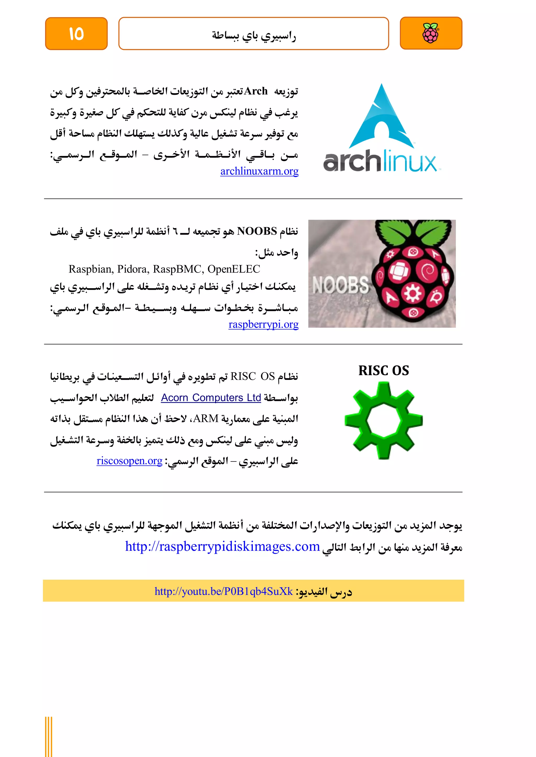 ‫ببساطة‬ ‫باي‬ ‫راسبريي‬
15
‫توزيعه‬
Arch
‫من‬ ‫وكل‬ ‫ني‬ ‫باحملرت‬ ‫اخلاصةةةة‬ ‫التوزيعات‬ ‫من‬ ‫تعترب‬
‫وكبرية‬ ‫صغرية‬ ‫كل‬ ‫يف‬ ‫للتحكم‬ ‫كراية‬ ‫مري‬ ‫لينكخ‬ ‫نظام‬ ‫يف‬ ‫يرغب‬
‫وكذلك‬ ‫عالية‬ ‫تشةغيل‬ ‫سةرعة‬ ‫ري‬ ‫تو‬ ‫مع‬
‫مساىة‬ ‫النظام‬ ‫يستالك‬
‫أال‬
‫األخةةةرى‬ ‫ةظةةةمةةةة‬‫ة‬‫األنة‬ ‫ةااةةةي‬‫ة‬‫بة‬ ‫ةن‬‫ة‬‫مة‬
–
:‫الةةةرةةةةي‬ ‫املةةةواةةةع‬
archlinuxarm.org
‫نظام‬
NOOBS
‫لةةةة‬ ‫جتميعه‬ ‫هو‬
2
‫ملف‬ ‫يف‬ ‫باي‬ ‫للراسبريي‬ ‫أنظمة‬
‫واىد‬
‫مثل‬
:
Raspbian, Pidora, RaspBMC, OpenELEC
‫ةبري‬‫ة‬‫الراسةة‬ ‫علط‬ ‫ةغله‬‫ة‬‫وتشةة‬ ‫تريةده‬ ‫نظةام‬ ‫أي‬ ‫اختيةار‬ ‫ميكنةك‬
‫ي‬
‫ب‬
‫اي‬
‫ةطةةة‬‫ة‬‫وبسةةةةي‬ ‫سةةةةالةةه‬ ‫ةوات‬‫ة‬‫ةط‬‫ة‬‫ل‬ ‫ةبةةاطةةةةرة‬‫ة‬‫م‬
-
:‫ةي‬‫ة‬‫ةرة‬‫ة‬‫ال‬ ‫ةع‬‫ة‬‫ةوا‬‫ة‬‫امل‬
raspberrypi.org
RISC OS
‫نظةام‬
RISC OS
‫بريطانيا‬ ‫يف‬ ‫ةعينةات‬‫ة‬‫التسةة‬ ‫أوائةل‬ ‫يف‬ ‫تطويره‬ ‫مت‬
‫ةطة‬‫ة‬‫بواسة‬
Acorn Computers Ltd
‫ةيب‬‫ة‬‫احلواسة‬ ‫الطالب‬ ‫لتعليم‬
‫معمارية‬ ‫علط‬ ‫املبنية‬
ARM
‫بذاته‬ ‫مسةةتأل‬ ‫النظام‬ ‫هذا‬ ‫أي‬ ‫الىظ‬ ،
‫التشةةغيل‬ ‫وسةةرعة‬ ‫باخلرة‬ ‫يتميز‬ ‫ذلك‬ ‫ومع‬ ‫لينكخ‬ ‫علط‬ ‫مبين‬ ‫وليخ‬
‫الراسبريي‬ ‫علط‬
–
‫الرةي‬ ‫املواع‬
:
riscosopen.org
‫يوجد‬
‫ميكنك‬ ‫باي‬ ‫للراسبريي‬ ‫املوجاة‬ ‫التشغيل‬ ‫أنظمة‬ ‫من‬ ‫املختلرة‬ ‫واإلصدارات‬ ‫التوزيعات‬ ‫من‬ ‫املزيد‬
‫الرابط‬ ‫من‬ ‫مناا‬ ‫املزيد‬ ‫ة‬ ‫معر‬
‫التالي‬
http://raspberrypidiskimages.com
:‫الريديو‬ ‫درس‬
http://youtu.be/P0B1qb4SuXk
 