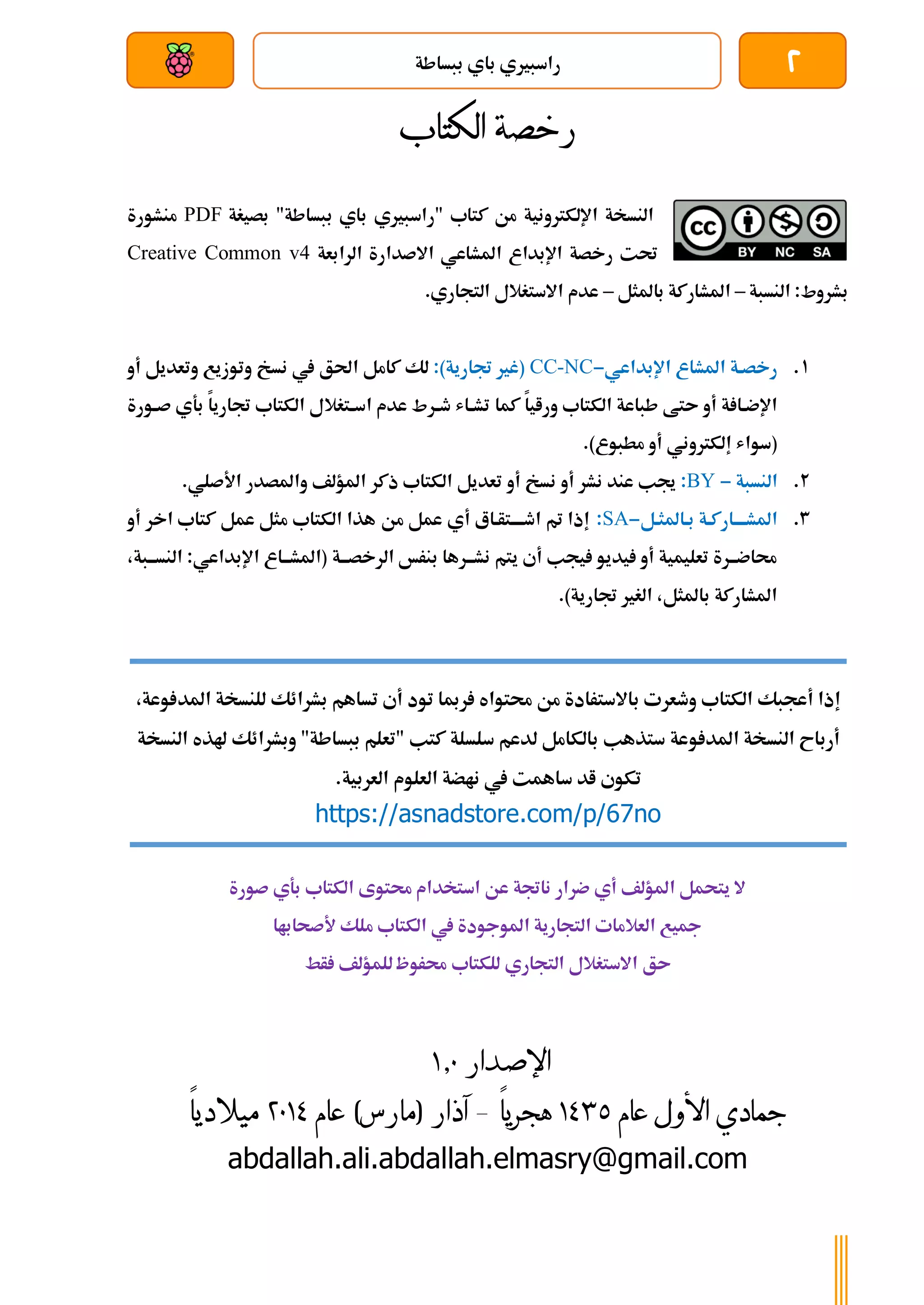 2
‫ببساطة‬ ‫باي‬ ‫راسبريي‬
‫بعد‬ ‫عن‬ ‫والتحكم‬ ‫سلكي‬
‫رخصة‬
‫الكتاب‬
‫من‬ ‫اإللكرتونية‬ ‫النسخة‬
‫كتاب‬
"‫ببساطة‬ ‫باي‬ ‫"راسبريي‬
‫بصيغة‬
PDF
‫منشورة‬
‫الرابعة‬ ‫االصدارة‬ ‫املشاعي‬ ‫اإلبداع‬ ‫رخصة‬ ‫حتت‬
Creative Common v4
‫ب‬
:‫شروط‬
‫النسبة‬
–
‫باملثل‬ ‫املشاركة‬
–
‫التجاري‬ ‫االستغالل‬ ‫عدم‬
.
1
.
‫املشاع‬ ‫رخصةة‬
‫اإلبداعي‬
-
CC-NC
(
:)‫جتارية‬ ‫غري‬
‫ا‬ ‫كامل‬ ‫لك‬
‫أو‬ ‫وتعديل‬ ‫وتوزيع‬ ‫نسخ‬ ‫يف‬ ‫حلق‬
‫ورايا‬ ‫الكتاب‬ ‫طباعة‬ ‫ىتط‬ ‫أو‬ ‫ة‬ ‫ةا‬‫ة‬‫اإلض‬
‫كم‬
‫ا‬
‫ةورة‬‫ة‬‫ص‬ ‫بةي‬ ‫جتاريا‬ ‫الكتاب‬ ‫ةتغالل‬‫ة‬‫اس‬ ‫عدم‬ ‫ةرط‬‫ة‬‫ط‬ ‫ةاش‬‫ة‬‫تش‬
‫مطبوع‬ ‫أو‬ ‫إلكرتوني‬ ‫(سواش‬
)
.
2
.
‫النسبة‬
-
BY
:
‫أ‬ ‫نشر‬ ‫عند‬ ‫جيب‬
‫و‬
‫أو‬ ‫نسخ‬
‫ذكر‬ ‫الكتاب‬ ‫تعديل‬
‫املؤلف‬
‫واملصدر‬
.‫األصلي‬
3
.
‫املشةةةةاركةة‬
‫بةاملثةل‬
-
SA
:
‫من‬ ‫عمل‬ ‫أي‬ ‫اطةةةةتأةاع‬ ‫مت‬ ‫إذا‬
‫أو‬ ‫اخر‬ ‫كتاب‬ ‫عمل‬ ‫مثل‬ ‫الكتاب‬ ‫هذا‬
‫ةة‬‫ة‬‫الرخصة‬ ‫بنرخ‬ ‫ةرها‬‫ة‬‫نشة‬ ‫يتم‬ ‫أي‬ ‫يجب‬ ‫يديو‬ ‫أو‬ ‫تعليمية‬ ‫حماضةةرة‬
‫ة‬‫ة‬‫النسة‬ :‫اإلبداعي‬ ‫ةاع‬‫ة‬‫(املشة‬
،‫بة‬
.)‫جتارية‬ ‫الغري‬ ،‫باملثل‬ ‫املشاركة‬
‫صورة‬ ‫بةي‬ ‫الكتاب‬ ‫حمتوى‬ ‫استخدام‬ ‫عن‬ ‫ناجتة‬ ‫ضرار‬ ‫أي‬ ‫املؤلف‬ ‫يتحمل‬ ‫ال‬
‫أل‬ ‫ملك‬ ‫الكتاب‬ ‫يف‬ ‫املوجودة‬ ‫التجارية‬ ‫العالمات‬ ‫مجيع‬
‫صحاباا‬
‫ىق‬
‫للكتاب‬ ‫التجاري‬ ‫االستغالل‬
‫أط‬ ‫للمؤلف‬ ‫حمروظ‬
‫اإلصدار‬
0.1
‫األول‬ ‫جمادي‬
‫عام‬
0341
‫هجريا‬
–
)‫(مارس‬ ‫آذار‬
‫عام‬
4103
‫ميالديا‬
abdallah.ali.abdallah.elmasry@gmail.com
،‫وعة‬ ‫املد‬ ‫للنسخة‬ ‫بشرائك‬ ‫تساهم‬ ‫أي‬ ‫تود‬ ‫رمبا‬ ‫حمتواه‬ ‫من‬ ‫باالسترادة‬ ‫وطعرت‬ ‫الكتاب‬ ‫أعجبك‬ ‫إذا‬
‫أربا‬
‫النسخة‬ ‫ح‬
‫وعة‬ ‫املد‬
‫سلسل‬ ‫لدعم‬ ‫بالكامل‬ ‫ستذهب‬
‫الن‬ ‫هلذه‬ ‫وبشرائك‬ "‫ببساطة‬ ‫"تعلم‬ ‫كتب‬ ‫ة‬
‫سخة‬
‫يف‬ ‫ساهمت‬ ‫اد‬ ‫تكوي‬
‫ناضة‬
‫العلوم‬
.‫العربية‬
https://asnadstore.com/p/67no
 