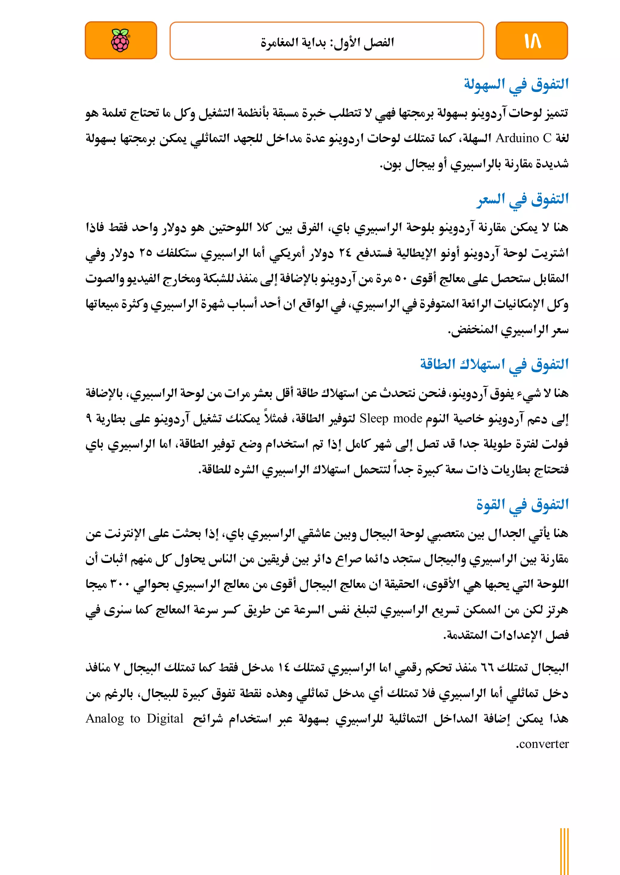 18
‫املغامرة‬ ‫بداية‬ :‫األول‬ ‫الرصل‬
‫بعد‬ ‫عن‬ ‫والتحكم‬ ‫سلكي‬
‫الساولة‬ ‫يف‬ ‫التروع‬
‫هو‬ ‫تعلمة‬ ‫حتتاج‬ ‫ما‬ ‫وكل‬ ‫التشغيل‬ ‫بةنظمة‬ ‫مسبأة‬ ‫خربة‬ ‫تتطلب‬ ‫ال‬ ‫اي‬ ‫برجمتاا‬ ‫بساولة‬ ‫آردوينو‬ ‫لوىات‬ ‫تتميز‬
‫لغة‬
Arduino C
‫بساولة‬ ‫برجمتاا‬ ‫ميكن‬ ‫التماثلي‬ ‫للجاد‬ ‫مداخل‬ ‫عدة‬ ‫اردوينو‬ ‫لوىات‬ ‫متتلك‬ ‫كما‬ ،‫السالة‬
‫بيجال‬ ‫أو‬ ‫بالراسبريي‬ ‫مأارنة‬ ‫طديدة‬
.‫بوي‬
‫السعر‬ ‫يف‬ ‫التروع‬
‫اذا‬ ‫أط‬ ‫واىد‬ ‫دوالر‬ ‫هو‬ ‫اللوىتني‬ ‫كال‬ ‫بني‬ ‫الررع‬ ،‫باي‬ ‫الراسبريي‬ ‫بلوىة‬ ‫آردوينو‬ ‫مأارنة‬ ‫ميكن‬ ‫ال‬ ‫هنا‬
‫ع‬ ‫ستد‬ ‫اإليطالية‬ ‫أونو‬ ‫آردوينو‬ ‫لوىة‬ ‫اطرتيت‬
20
‫ستكلرك‬ ‫الراسبريي‬ ‫أما‬ ‫أمريكي‬ ‫دوالر‬
25
‫ويف‬ ‫دوالر‬
‫أاوى‬ ‫معاجل‬ ‫علط‬ ‫ستحصل‬ ‫املأابل‬
51
‫ب‬ ‫آردوينو‬ ‫من‬ ‫مرة‬
‫والصوت‬ ‫الريديو‬ ‫وخمارج‬ ‫للشبكة‬‫منرذ‬ ‫إىل‬‫ة‬ ‫اإلضا‬
‫مبيعاتاا‬ ‫وكثرة‬ ‫الراسبريي‬ ‫طارة‬ ‫أسباب‬ ‫أىد‬ ‫اي‬ ‫الوااع‬ ‫يف‬ ،‫الراسبريي‬ ‫يف‬ ‫رة‬ ‫املتو‬ ‫الرائعة‬ ‫اإلمكانيات‬ ‫وكل‬
.‫املنخرض‬ ‫الراسبريي‬ ‫سعر‬
‫الطااة‬ ‫استاالك‬ ‫يف‬ ‫التروع‬
‫مر‬ ‫بعشر‬ ‫أال‬ ‫طااة‬ ‫استاالك‬ ‫عن‬ ‫نتحدث‬ ‫نحن‬ ،‫آردوينو‬ ‫يروع‬ ‫طيش‬ ‫ال‬ ‫هنا‬
‫ب‬ ،‫الراسبريي‬ ‫لوىة‬ ‫من‬ ‫ات‬
‫ة‬ ‫اإلضا‬
‫النوم‬ ‫خاصية‬ ‫آردوينو‬ ‫دعم‬ ‫إىل‬
Sleep mode
‫بطارية‬ ‫علط‬ ‫آردوينو‬ ‫تشغيل‬ ‫ميكنك‬ ‫مثال‬ ،‫الطااة‬ ‫ري‬ ‫لتو‬
7
‫باي‬ ‫الراسبريي‬ ‫اما‬ ،‫الطااة‬ ‫ري‬ ‫تو‬ ‫وضع‬ ‫استخدام‬ ‫مت‬ ‫إذا‬ ‫كامل‬ ‫طار‬ ‫إىل‬ ‫تصل‬ ‫اد‬ ‫جدا‬ ‫طويلة‬ ‫لررتة‬ ‫ولت‬
‫لتتحم‬ ‫جدا‬ ‫كبرية‬ ‫سعة‬ ‫ذات‬ ‫بطاريات‬ ‫تحتاج‬
.‫للطااة‬ ‫الشره‬ ‫الراسبريي‬ ‫استاالك‬ ‫ل‬
‫الأوة‬ ‫يف‬ ‫التروع‬
‫عن‬ ‫اإلنرتنت‬ ‫علط‬ ‫حبثت‬ ‫إذا‬ ،‫باي‬ ‫الراسبريي‬ ‫عاطأي‬ ‫وبني‬ ‫البيجال‬ ‫لوىة‬ ‫متعصيب‬ ‫بني‬ ‫اجلدال‬ ‫يةتي‬ ‫هنا‬
‫أي‬ ‫اثبات‬ ‫منام‬ ‫كل‬ ‫حياول‬ ‫الناس‬ ‫من‬ ‫ريأني‬ ‫بني‬ ‫دائر‬ ‫صراع‬ ‫دائما‬ ‫ستجد‬ ‫والبيجال‬ ‫الراسبريي‬ ‫بني‬ ‫مأارنة‬
‫هي‬ ‫حيباا‬ ‫اليت‬ ‫اللوىة‬
‫حبوالي‬ ‫الراسبريي‬ ‫معاجل‬ ‫من‬ ‫أاوى‬ ‫البيجال‬ ‫معاجل‬ ‫اي‬ ‫احلأيأة‬ ،‫األاوى‬
311
‫ميجا‬
‫يف‬ ‫سنرى‬ ‫كما‬ ‫املعاجل‬ ‫سرعة‬ ‫كسر‬ ‫طريق‬ ‫عن‬ ‫السرعة‬ ‫نرخ‬ ‫لتبلغ‬ ‫الراسبريي‬ ‫تسريع‬ ‫املمكن‬ ‫من‬ ‫لكن‬ ‫هرتز‬
‫اإلعدادا‬ ‫صل‬
‫ت‬
.‫املتأدمة‬
‫متتلك‬ ‫البيجال‬
22
‫متتلك‬ ‫الراسبريي‬ ‫اما‬ ‫رامي‬ ‫حتكم‬ ‫منرذ‬
10
‫مت‬ ‫كما‬ ‫أط‬ ‫مدخل‬
‫البيجال‬ ‫تلك‬
9
‫ذ‬ ‫منا‬
‫من‬ ‫بالرغم‬ ،‫للبيجال‬ ‫كبرية‬ ‫تروع‬ ‫نأطة‬ ‫وهذه‬ ‫متاثلي‬ ‫مدخل‬ ‫أي‬ ‫متتلك‬ ‫ال‬ ‫الراسبريي‬ ‫أما‬ ‫متاثلي‬ ‫دخل‬
‫طرائح‬ ‫استخدام‬ ‫عرب‬ ‫بساولة‬ ‫للراسبريي‬ ‫التماثلية‬ ‫املداخل‬ ‫ة‬ ‫إضا‬ ‫ميكن‬ ‫هذا‬
Analog to Digital
converter
.
 