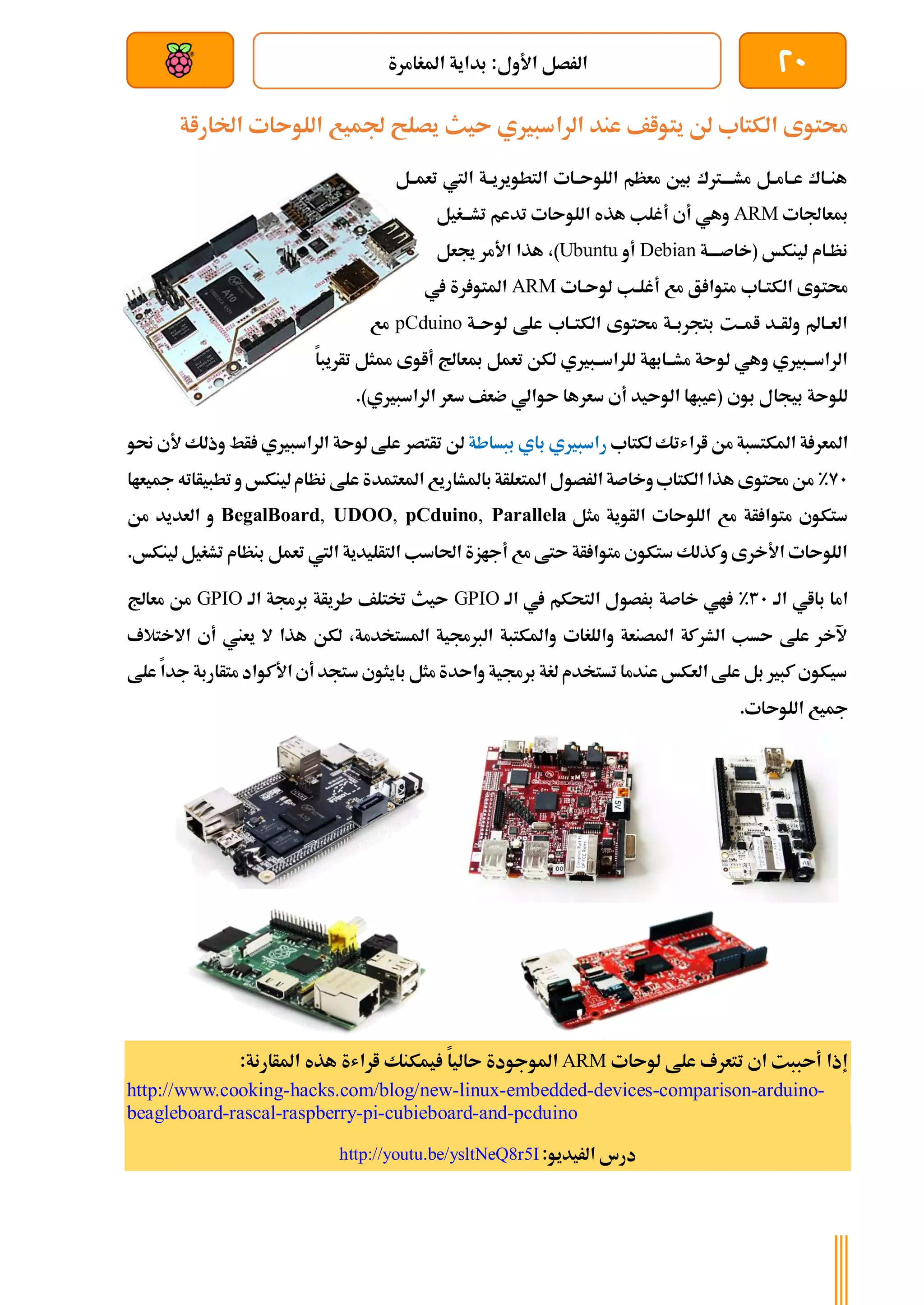 20
‫املغامرة‬ ‫بداية‬ :‫األول‬ ‫الرصل‬
‫بعد‬ ‫عن‬ ‫والتحكم‬ ‫سلكي‬
‫ىيث‬ ‫الراسبريي‬ ‫عند‬ ‫يتواف‬ ‫لن‬ ‫الكتاب‬ ‫حمتوى‬
‫اخلاراة‬ ‫اللوىات‬ ‫جلميع‬ ‫يصلح‬
‫تعمةةل‬ ‫اليت‬ ‫ةة‬‫ة‬‫التطويري‬ ‫ةات‬‫ة‬‫اللوى‬ ‫معظم‬ ‫بني‬ ‫ةرتك‬‫ة‬‫مشةة‬ ‫ةل‬‫ة‬‫ةام‬‫ة‬‫ع‬ ‫ةاك‬‫ة‬‫هن‬
‫مبعاجلات‬
ARM
‫ةغيل‬‫ة‬‫تشة‬ ‫تدعم‬ ‫اللوىات‬ ‫هذه‬ ‫أغلب‬ ‫أي‬ ‫وهي‬
‫ةة‬‫ة‬‫(خاصةة‬ ‫لينكخ‬ ‫نظةام‬
Debian
‫أو‬
Ubuntu
‫جيعل‬ ‫األمر‬ ‫هذا‬ ،)
‫ال‬ ‫حمتوى‬
‫لوىةات‬ ‫ةب‬‫ة‬‫أغل‬ ‫مع‬ ‫ق‬ ‫متوا‬ ‫ةاب‬‫ة‬‫كت‬
ARM
‫يف‬ ‫رة‬ ‫املتو‬
‫ةة‬‫ة‬‫لوى‬ ‫علط‬ ‫ةاب‬‫ة‬‫الكت‬ ‫حمتوى‬ ‫ةة‬‫ة‬‫بتجرب‬ ‫ةت‬‫ة‬‫ام‬ ‫ةد‬‫ة‬‫ولأ‬ ‫ةامل‬‫ة‬‫الع‬
pCduino
‫مع‬
‫أاوى‬ ‫مبعاجل‬ ‫تعمل‬ ‫لكن‬ ‫للراسةةبريي‬ ‫مشةةاباة‬ ‫لوىة‬ ‫وهي‬ ‫الراسةةبريي‬
‫ممثل‬
‫تأريبا‬
‫بوي‬ ‫بيجال‬ ‫للوىة‬
.)‫الراسبريي‬ ‫سعر‬ ‫ضعف‬ ‫ىوالي‬ ‫سعرها‬ ‫أي‬ ‫الوىيد‬ ‫(عيباا‬
‫ارا‬ ‫من‬ ‫املكتسبة‬ ‫ة‬ ‫املعر‬
‫لكتاب‬ ‫شتك‬
‫ببساطة‬ ‫باي‬ ‫راسبريي‬
‫وذل‬ ‫أط‬ ‫الراسبريي‬ ‫لوىة‬ ‫علط‬ ‫تأتصر‬ ‫لن‬
‫ألي‬ ‫ك‬
‫حنو‬
91
%
‫مجيعاا‬‫تطبيأاته‬ ‫و‬ ‫لينكخ‬‫نظام‬ ‫علط‬ ‫املعتمدة‬ ‫باملشاريع‬‫املتعلأة‬ ‫الرصول‬ ‫وخاصة‬‫الكتاب‬‫هذا‬ ‫حمتوى‬ ‫من‬
‫مثل‬ ‫الأوية‬ ‫اللوىات‬ ‫مع‬ ‫أة‬ ‫متوا‬ ‫ستكوي‬
BegalBoard, UDOO, pCduino, Parallela
‫من‬ ‫العديد‬ ‫و‬
.‫لينكخ‬ ‫تشغيل‬ ‫بنظام‬ ‫تعمل‬ ‫اليت‬ ‫التأليدية‬ ‫احلاسب‬ ‫أجازة‬ ‫مع‬ ‫ىتط‬ ‫أة‬ ‫متوا‬ ‫ستكوي‬ ‫وكذلك‬ ‫األخرى‬ ‫اللوىات‬
‫الة‬ ‫بااي‬ ‫اما‬
31
%
‫الة‬ ‫يف‬ ‫التحكم‬ ‫برصول‬ ‫خاصة‬ ‫اي‬
GPIO
‫الة‬ ‫برجمة‬ ‫طريأة‬ ‫ختتلف‬ ‫ىيث‬
GPIO
‫معاجل‬ ‫من‬
‫ه‬ ‫لكن‬ ،‫املستخدمة‬ ‫الربجمية‬ ‫واملكتبة‬ ‫واللغات‬ ‫املصنعة‬ ‫الشركة‬ ‫ىسب‬ ‫علط‬ ‫آلخر‬
‫أي‬ ‫يعين‬ ‫ال‬ ‫ذا‬
‫ا‬
‫الختالف‬
‫علط‬ ‫جدا‬ ‫متأاربة‬ ‫األكواد‬ ‫أي‬ ‫ستجد‬ ‫بايثوي‬ ‫مثل‬ ‫واىدة‬ ‫برجمية‬ ‫لغة‬ ‫تستخدم‬ ‫عندما‬ ‫العكخ‬ ‫علط‬ ‫بل‬ ‫كبري‬ ‫سيكوي‬
.‫اللوىات‬ ‫مجيع‬
‫لوىات‬ ‫علط‬ ‫تتعرف‬ ‫اي‬ ‫أىببت‬ ‫إذا‬
ARM
‫املوجودة‬
‫ىاليا‬
‫اراشة‬ ‫يمكنك‬
:‫املأارنة‬ ‫هذه‬
http://www.cooking-hacks.com/blog/new-linux-embedded-devices-comparison-arduino-
beagleboard-rascal-raspberry-pi-cubieboard-and-pcduino
‫ا‬ ‫درس‬
:‫لريديو‬
http://youtu.be/ysltNeQ8r5I
 