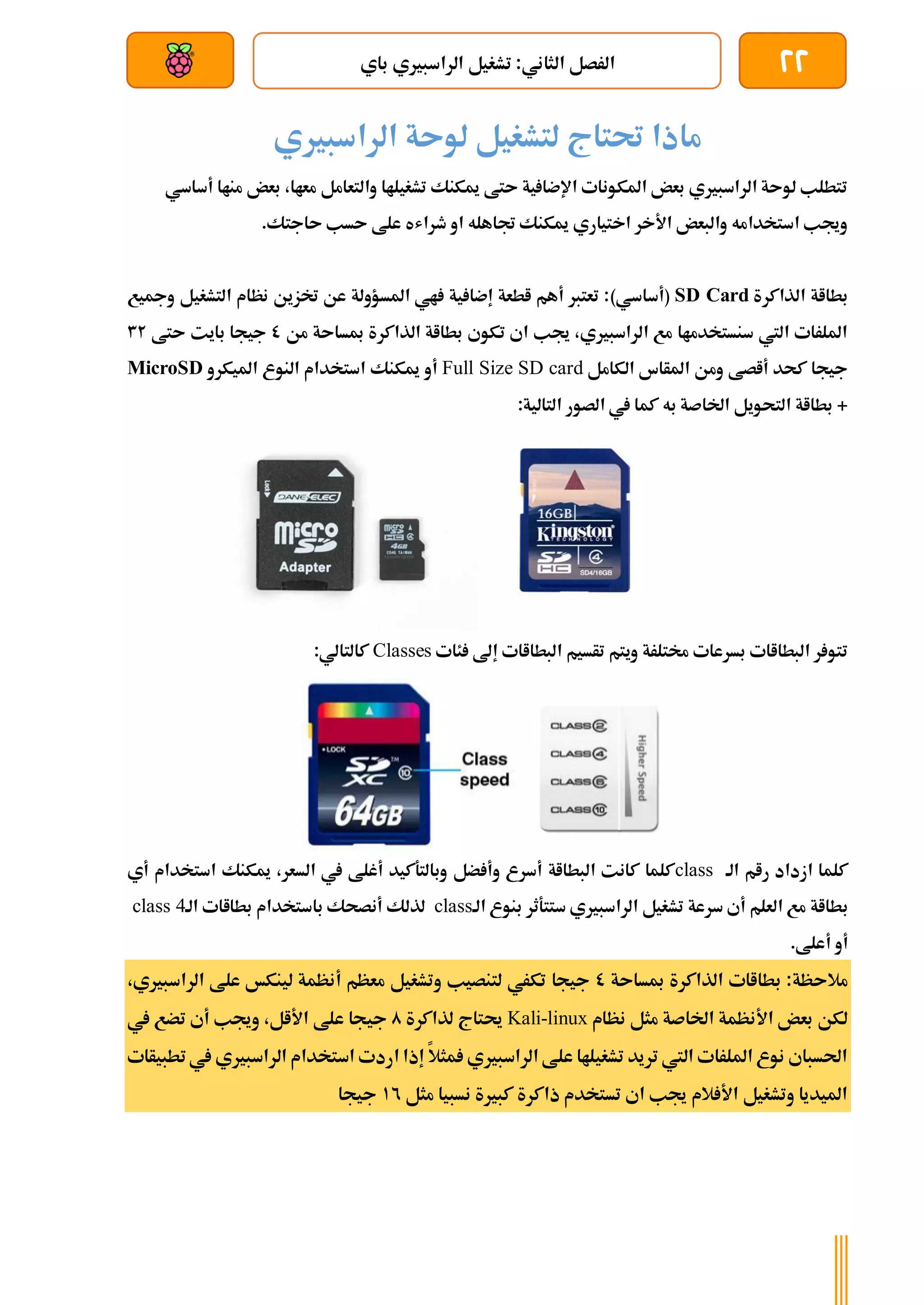 22
‫باي‬ ‫الراسبريي‬ ‫تشغيل‬ :‫الثاني‬ ‫الرصل‬
‫بعد‬ ‫عن‬ ‫والتحكم‬ ‫سلكي‬
‫الراسبريي‬ ‫لوىة‬ ‫لتشغيل‬ ‫حتتاج‬ ‫ماذا‬
‫أساسي‬ ‫مناا‬ ‫بعض‬ ،‫معاا‬ ‫والتعامل‬ ‫تشغيلاا‬ ‫ميكنك‬ ‫ىتط‬ ‫ية‬ ‫اإلضا‬ ‫املكونات‬ ‫بعض‬ ‫الراسبريي‬ ‫لوىة‬ ‫تتطلب‬
‫ى‬ ‫علط‬ ‫طراشه‬ ‫او‬ ‫جتاهله‬ ‫ميكنك‬ ‫اختياري‬ ‫األخر‬ ‫والبعض‬ ‫استخدامه‬ ‫وجيب‬
.‫ىاجتك‬ ‫سب‬
‫الذاكرة‬ ‫بطااة‬
SD Card
)‫(أساسي‬
‫ومجيع‬ ‫التشغيل‬ ‫نظام‬ ‫ختزين‬ ‫عن‬ ‫املسؤولة‬ ‫اي‬ ‫ية‬ ‫إضا‬ ‫اطعة‬ ‫أهم‬ ‫تعترب‬ :
‫من‬ ‫مبساىة‬ ‫الذاكرة‬ ‫بطااة‬ ‫تكوي‬ ‫اي‬ ‫جيب‬ ،‫الراسبريي‬ ‫مع‬ ‫سنستخدماا‬ ‫اليت‬ ‫امللرات‬
0
‫ىتط‬ ‫بايت‬ ‫جيجا‬
32
‫الكامل‬ ‫املأاس‬ ‫ومن‬ ‫أاصط‬ ‫كحد‬ ‫جيجا‬
Full Size SD card
‫ميكنك‬ ‫أو‬
‫امليكرو‬ ‫النوع‬ ‫استخدام‬
MicroSD
:‫التالية‬ ‫الصور‬ ‫يف‬ ‫كما‬ ‫به‬ ‫اخلاصة‬ ‫التحويل‬ ‫بطااة‬ +
‫ئات‬ ‫إىل‬ ‫البطااات‬ ‫تأسيم‬ ‫ويتم‬ ‫خمتلرة‬ ‫بسرعات‬ ‫البطااات‬ ‫ر‬ ‫تتو‬
Classes
:‫كالتالي‬
‫الة‬ ‫رام‬ ‫ازداد‬ ‫كلما‬
class
‫أي‬ ‫استخدام‬ ‫ميكنك‬ ،‫السعر‬ ‫يف‬ ‫أغلط‬ ‫وبالتةكيد‬ ‫ضل‬ ‫وأ‬ ‫أسرع‬ ‫البطااة‬ ‫كانت‬ ‫كلما‬
‫ب‬
‫الة‬ ‫بنوع‬ ‫ستتةثر‬ ‫الراسبريي‬ ‫تشغيل‬ ‫سرعة‬ ‫أي‬ ‫العلم‬ ‫مع‬ ‫طااة‬
class
‫الة‬ ‫بطااات‬ ‫باستخدام‬ ‫أنصحك‬ ‫لذلك‬
class 4
.‫أعلط‬ ‫أو‬
‫مبساىة‬ ‫الذاكرة‬ ‫بطااات‬ :‫مالىظة‬
0
،‫الراسبريي‬ ‫علط‬ ‫لينكخ‬ ‫أنظمة‬ ‫معظم‬ ‫وتشغيل‬ ‫لتنصيب‬ ‫تكري‬ ‫جيجا‬
‫نظام‬ ‫مثل‬ ‫اخلاصة‬ ‫األنظمة‬ ‫بعض‬ ‫لكن‬
Kali-linux
‫لذاكرة‬ ‫حيتاج‬
0
‫جي‬
‫يف‬ ‫تضع‬ ‫أي‬ ‫وجيب‬ ،‫األال‬ ‫علط‬ ‫جا‬
‫تطبيأات‬‫يف‬ ‫الراسبريي‬ ‫استخدام‬ ‫اردت‬ ‫إذا‬ ‫مثال‬ ‫الراسبريي‬ ‫علط‬ ‫تشغيلاا‬ ‫تريد‬ ‫اليت‬ ‫امللرات‬ ‫نوع‬ ‫احلسباي‬
‫مثل‬ ‫نسبيا‬ ‫كبرية‬ ‫ذاكرة‬ ‫تستخدم‬ ‫اي‬ ‫جيب‬ ‫الم‬ ‫األ‬ ‫وتشغيل‬ ‫امليديا‬
12
‫جيجا‬
 