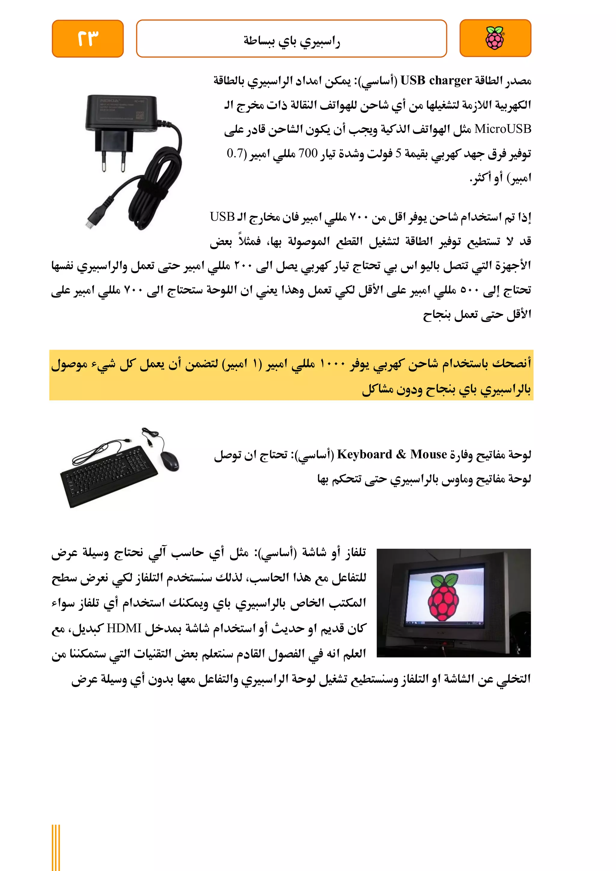 ‫ببساطة‬ ‫باي‬ ‫راسبريي‬
23
‫الطااة‬ ‫مصدر‬
USB charger
)‫(أساسي‬
‫بالطااة‬ ‫الراسبريي‬ ‫امداد‬ ‫ميكن‬ :
‫الة‬ ‫خمرج‬ ‫ذات‬ ‫النأالة‬ ‫للاواتف‬ ‫طاىن‬ ‫أي‬ ‫من‬ ‫لتشغيلاا‬ ‫الالزمة‬ ‫الكاربية‬
MicroUSB
‫علط‬ ‫اادر‬ ‫الشاىن‬ ‫يكوي‬ ‫أي‬ ‫وجيب‬ ‫الذكية‬ ‫اهلواتف‬ ‫مثل‬
‫بأيمة‬ ‫كاربي‬ ‫جاد‬ ‫رع‬ ‫ري‬ ‫تو‬
5
‫تيار‬ ‫وطدة‬ ‫ولت‬
700
( ‫امبري‬ ‫مللي‬
0.7
‫امبري‬
(
.‫أكثر‬ ‫أو‬
‫من‬ ‫اال‬ ‫ر‬ ‫يو‬ ‫طاىن‬ ‫استخدام‬ ‫مت‬ ‫إذا‬
911
‫اي‬ ‫امبري‬ ‫مللي‬
‫الة‬ ‫خمارج‬
USB
‫بعض‬ ‫مثال‬ ،‫باا‬ ‫املوصولة‬ ‫الأطع‬ ‫لتشغيل‬ ‫الطااة‬ ‫ري‬ ‫تو‬ ‫تستطيع‬ ‫ال‬ ‫اد‬
‫اىل‬ ‫يصل‬ ‫كاربي‬ ‫تيار‬ ‫حتتاج‬ ‫بي‬ ‫اس‬ ‫باليو‬ ‫تتصل‬ ‫اليت‬ ‫األجازة‬
211
‫نرساا‬ ‫والراسبريي‬ ‫تعمل‬ ‫ىتط‬ ‫امبري‬ ‫مللي‬
‫إىل‬ ‫حتتاج‬
511
‫اىل‬ ‫ستحتاج‬ ‫اللوىة‬ ‫اي‬ ‫يعين‬ ‫وهذا‬ ‫تعمل‬ ‫لكي‬ ‫األال‬ ‫علط‬ ‫امبري‬ ‫مللي‬
911
‫ملل‬
‫علط‬ ‫امبري‬ ‫ي‬
‫بنجاح‬ ‫تعمل‬ ‫ىتط‬ ‫األال‬
‫ر‬ ‫يو‬ ‫كاربي‬ ‫طاىن‬ ‫باستخدام‬ ‫أنصحك‬
1111
( ‫امبري‬ ‫مللي‬
1
‫موصول‬ ‫طيش‬ ‫كل‬ ‫يعمل‬ ‫أي‬ ‫لتضمن‬ )‫امبري‬
‫مشاكل‬ ‫ودوي‬ ‫بنجاح‬ ‫باي‬ ‫بالراسبريي‬
‫ارة‬ ‫و‬ ‫مراتيح‬ ‫لوىة‬
Keyboard & Mouse
)‫(أساسي‬
‫توصل‬ ‫اي‬ ‫حتتاج‬ :
‫باا‬ ‫تتحكم‬ ‫ىتط‬ ‫بالراسبريي‬ ‫وماوس‬ ‫مراتيح‬ ‫لوىة‬
‫طاطة‬ ‫أو‬ ‫تلراز‬
)‫(أساسي‬
:
‫عرن‬ ‫وسيلة‬ ‫حنتاج‬ ‫آلي‬ ‫ىاسب‬ ‫أي‬ ‫مثل‬
‫لذلك‬ ،‫احلاسب‬ ‫هذا‬ ‫مع‬ ‫للتراعل‬
‫سطح‬ ‫نعرن‬ ‫لكي‬ ‫التلراز‬ ‫سنستخدم‬
‫باي‬ ‫بالراسبريي‬ ‫اخلاص‬ ‫املكتب‬
‫سواش‬ ‫تلراز‬ ‫أي‬ ‫استخدام‬ ‫وميكنك‬
‫ىدي‬ ‫او‬ ‫اديم‬ ‫كاي‬
‫مبدخل‬ ‫طاطة‬ ‫استخدام‬ ‫أو‬ ‫ث‬
HDMI
‫مع‬ ،‫كبديل‬
‫سنتع‬ ‫الأادم‬ ‫الرصول‬ ‫يف‬ ‫انه‬ ‫العلم‬
‫ستمكن‬ ‫اليت‬ ‫التأنيات‬ ‫بعض‬ ‫لم‬
‫من‬ ‫نا‬
‫عرن‬ ‫وسيلة‬ ‫أي‬ ‫بدوي‬ ‫معاا‬ ‫والتراعل‬ ‫الراسبريي‬ ‫لوىة‬ ‫تشغيل‬ ‫وسنستطيع‬ ‫التلراز‬ ‫او‬ ‫الشاطة‬ ‫عن‬ ‫التخلي‬
 