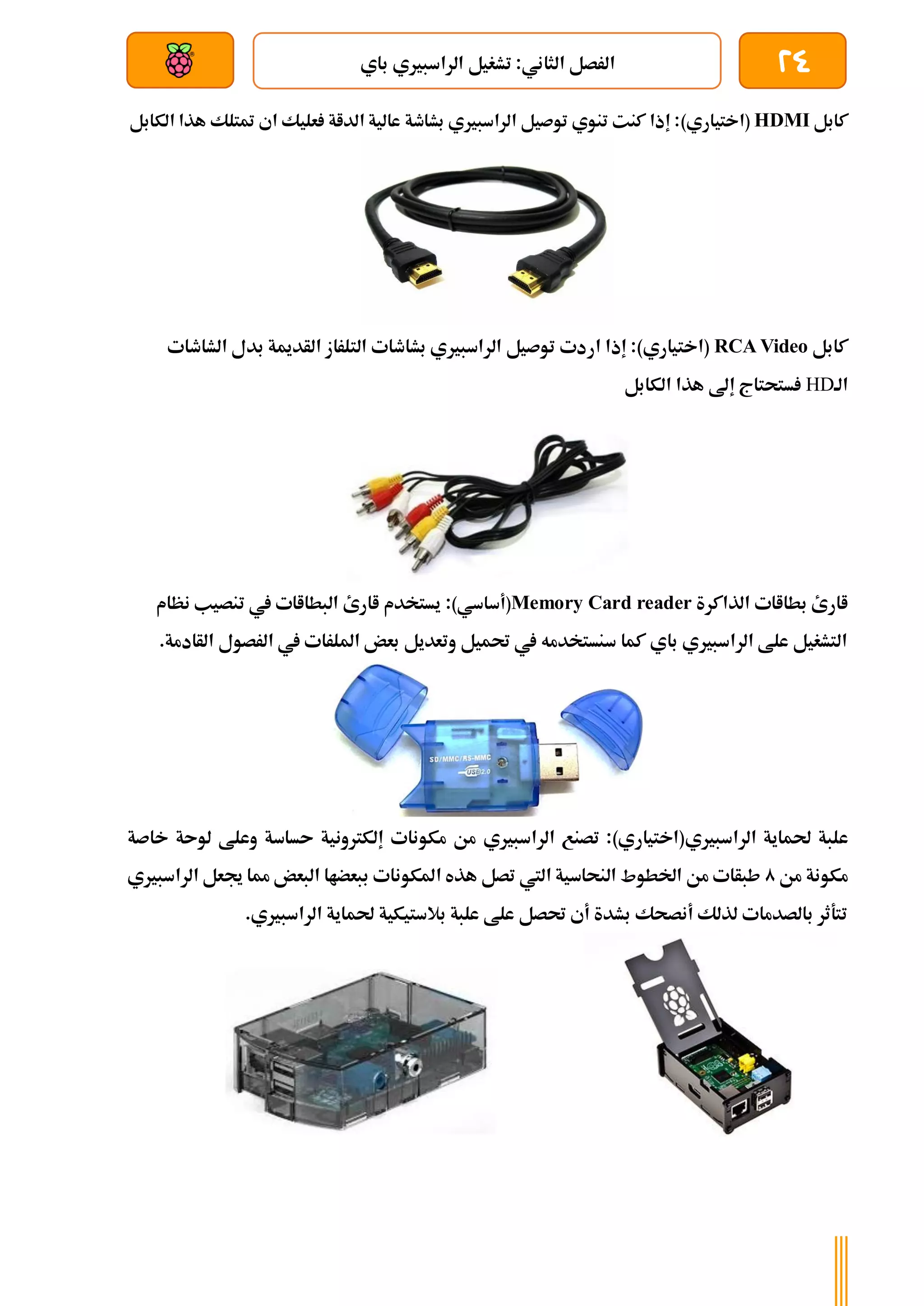 24
‫باي‬ ‫الراسبريي‬ ‫تشغيل‬ :‫الثاني‬ ‫الرصل‬
‫بعد‬ ‫عن‬ ‫والتحكم‬ ‫سلكي‬
‫كابل‬
HDMI
)‫(اختياري‬
‫الكابل‬ ‫هذا‬ ‫متتلك‬ ‫اي‬ ‫عليك‬ ‫الداة‬ ‫عالية‬ ‫بشاطة‬ ‫الراسبريي‬ ‫توصيل‬ ‫تنوي‬ ‫كنت‬ ‫إذا‬ :
‫كابل‬
RCA Video
)‫(اختياري‬
‫ار‬ ‫إذا‬ :
‫الشاطات‬ ‫بدل‬ ‫الأدمية‬ ‫التلراز‬ ‫بشاطات‬ ‫الراسبريي‬ ‫توصيل‬ ‫دت‬
‫الة‬
HD
‫الكابل‬ ‫هذا‬ ‫إىل‬ ‫ستحتاج‬
‫الذاكرة‬ ‫بطااات‬ ‫اارئ‬
Memory Card reader
)‫(أساسي‬
:
‫نظام‬ ‫تنصيب‬ ‫يف‬ ‫البطااات‬ ‫اارئ‬ ‫يستخدم‬
.‫الأادمة‬ ‫الرصول‬ ‫يف‬ ‫امللرات‬ ‫بعض‬ ‫وتعديل‬ ‫حتميل‬ ‫يف‬ ‫سنستخدمه‬ ‫كما‬ ‫باي‬ ‫الراسبريي‬ ‫علط‬ ‫التشغيل‬
‫ع‬
‫الراسبريي‬ ‫حلماية‬ ‫لبة‬
)‫(اختياري‬
‫الراسبري‬ ‫تصنع‬ :
‫ي‬
‫خا‬ ‫لوىة‬ ‫وعلط‬ ‫ىساسة‬ ‫إلكرتونية‬ ‫مكونات‬ ‫من‬
‫صة‬
‫من‬ ‫مكونة‬
0
‫الراسبريي‬ ‫جيعل‬ ‫مما‬ ‫البعض‬ ‫ببعضاا‬ ‫املكونات‬ ‫هذه‬ ‫تصل‬ ‫اليت‬ ‫النحاسية‬ ‫اخلطوط‬ ‫من‬ ‫طبأات‬
.‫الراسبريي‬ ‫حلماية‬ ‫بالستيكية‬ ‫علبة‬ ‫علط‬ ‫حتصل‬ ‫أي‬ ‫بشدة‬ ‫أنصحك‬ ‫لذلك‬ ‫بالصدمات‬ ‫تتةثر‬
 