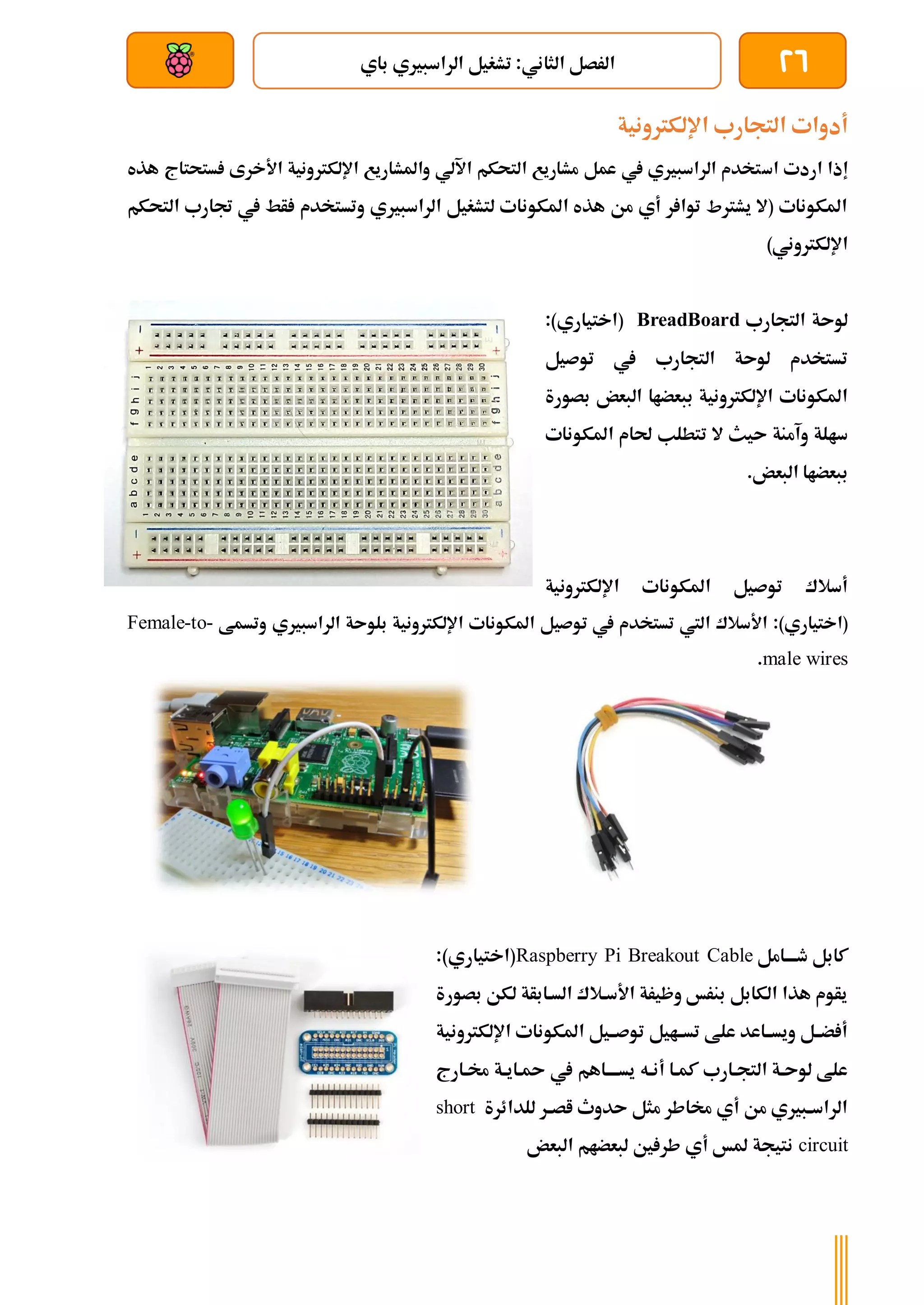 26
‫باي‬ ‫الراسبريي‬ ‫تشغيل‬ :‫الثاني‬ ‫الرصل‬
‫بعد‬ ‫عن‬ ‫والتحكم‬ ‫سلكي‬
‫اإللكرتونية‬ ‫التجارب‬ ‫أدوات‬
‫ا‬ ‫اردت‬ ‫إذا‬
‫س‬
‫ستحتاج‬ ‫األخرى‬ ‫اإللكرتونية‬ ‫واملشاريع‬ ‫اآللي‬ ‫التحكم‬ ‫مشاريع‬ ‫عمل‬ ‫يف‬ ‫الراسبريي‬ ‫تخدم‬
‫ه‬
‫ذه‬
‫ال‬ ‫جتارب‬ ‫يف‬ ‫أط‬ ‫وتستخدم‬ ‫الراسبريي‬ ‫لتشغيل‬ ‫املكونات‬ ‫هذه‬ ‫من‬ ‫أي‬ ‫ر‬ ‫توا‬ ‫يشرتط‬ ‫(ال‬ ‫املكونات‬
‫ت‬
‫حكم‬
)‫اإللكرتوني‬
‫التجارب‬ ‫لوىة‬
BreadBoard
(
‫اختياري‬
:)
‫توصيل‬ ‫يف‬ ‫التجارب‬ ‫لوىة‬ ‫تستخدم‬
‫بصورة‬ ‫البعض‬ ‫ببعضاا‬ ‫اإللكرتونية‬ ‫املكونات‬
‫املكونات‬ ‫حلام‬ ‫تتطلب‬ ‫ال‬ ‫ىيث‬ ‫وآمنة‬ ‫سالة‬
.‫البعض‬ ‫ببعضاا‬
‫اإللكرتونية‬ ‫املكونات‬ ‫توصيل‬ ‫أسالك‬
:)‫(اختياري‬
‫املكو‬ ‫توصيل‬ ‫يف‬ ‫تستخدم‬ ‫اليت‬ ‫األسالك‬
‫وتسمط‬ ‫الراسبريي‬ ‫بلوىة‬ ‫اإللكرتونية‬ ‫نات‬
Female-to-
male wires
.
‫ةامل‬‫ة‬‫طةة‬ ‫كابل‬
Raspberry Pi Breakout Cable
)‫(اختياري‬
:
‫بصورة‬ ‫لكن‬ ‫السةابأة‬ ‫األسةالك‬ ‫وظيرة‬ ‫بنرخ‬ ‫الكابل‬ ‫هذا‬ ‫يأوم‬
‫اإللكرتونية‬ ‫املكونات‬ ‫توصةةيل‬ ‫تسةةايل‬ ‫علط‬ ‫ويسةةاعد‬ ‫ضةةل‬ ‫أ‬
‫ة‬‫ة‬‫ةاي‬ ‫يف‬ ‫يسةةةةاهم‬ ‫ةه‬‫ة‬‫أن‬ ‫ةا‬‫ة‬‫كم‬ ‫ةارب‬‫ة‬‫التج‬ ‫ةة‬‫ة‬‫لوى‬ ‫علط‬
‫ةارج‬‫ة‬‫خم‬ ‫ة‬
‫للدائرة‬ ‫ةر‬‫ة‬‫اص‬ ‫ىدوث‬ ‫مثل‬ ‫خماطر‬ ‫أي‬ ‫من‬ ‫ةبريي‬‫ة‬‫الراس‬
short
circuit
‫البعض‬ ‫لبعضام‬ ‫ني‬ ‫طر‬ ‫أي‬ ‫ملخ‬ ‫نتيجة‬
 