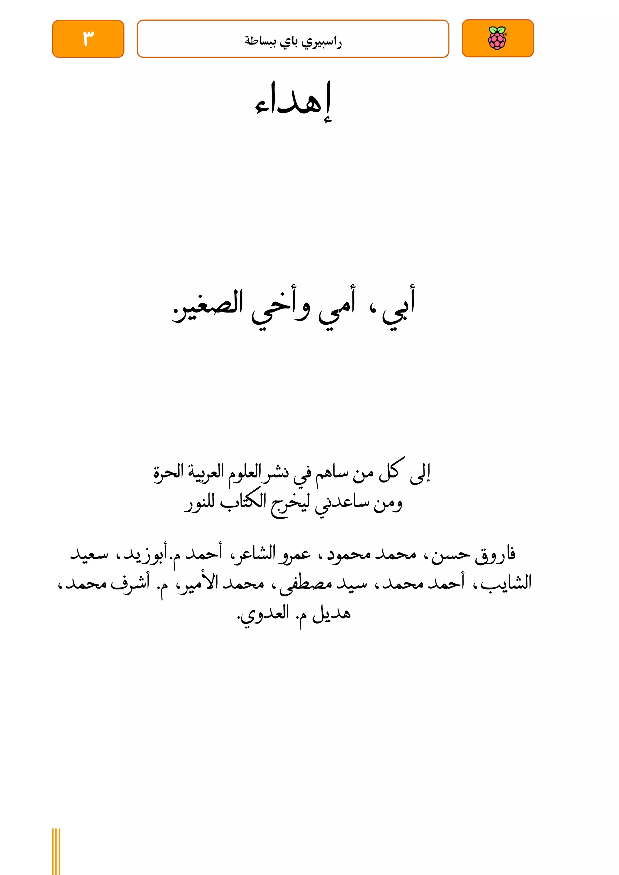 ‫ببساطة‬ ‫باي‬ ‫راسبريي‬
3
‫إ‬
‫هداء‬
‫أ‬
‫بي‬
‫ا‬ ‫وأخي‬ ‫أمي‬ ،
‫لصغير‬
.
‫إلى‬
‫العربية‬ ‫العلوم‬ ‫نشر‬ ‫في‬ ‫ساهم‬ ‫من‬ ‫كل‬
‫الحرة‬
‫و‬
‫ل‬ ‫ساعدني‬ ‫من‬
‫يخرج‬
‫الكتاب‬
‫للنور‬
‫حسن‬ ‫فاروق‬
،‫الشاعر‬ ‫عمرو‬ ،‫محمود‬ ‫محمد‬ ،
‫أحمد‬
،‫أبوزيد‬.‫م‬
‫سعيد‬
‫الشايب‬
‫أ‬ ،
‫محمد‬ ‫حمد‬
،
‫مصطفى‬ ‫سيد‬
،
‫األمير‬ ‫محمد‬
‫أشرف‬ .‫م‬ ،
‫محمد‬
،
.‫العدوي‬ .‫م‬ ‫هديل‬
 