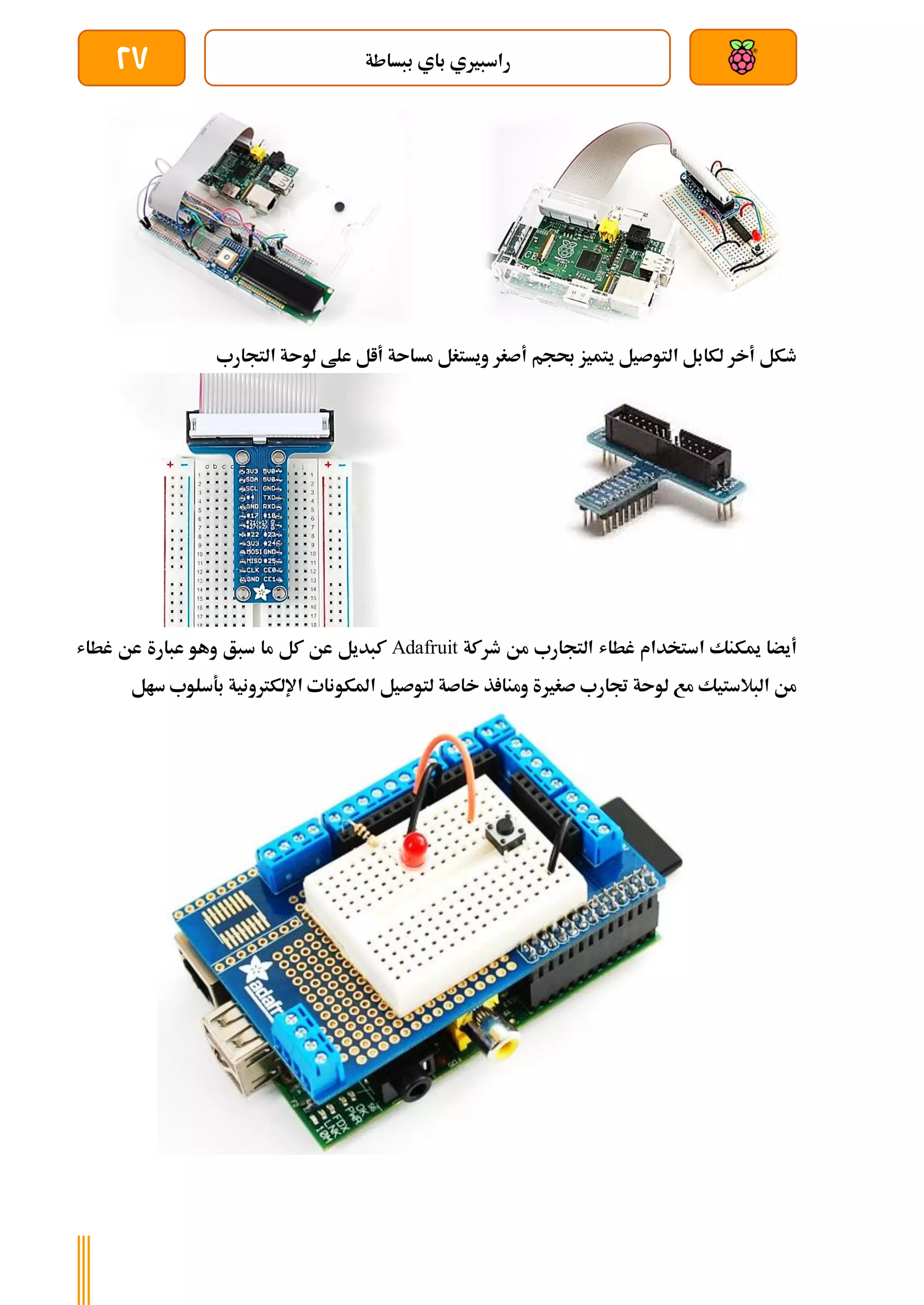 ‫ببساطة‬ ‫باي‬ ‫راسبريي‬
27
‫التجارب‬ ‫لوىة‬ ‫علط‬ ‫أال‬ ‫مساىة‬ ‫ويستغل‬ ‫أصغر‬ ‫حبجم‬ ‫يتميز‬ ‫التوصيل‬ ‫لكابل‬ ‫أخر‬ ‫طكل‬
‫طركة‬ ‫من‬ ‫التجارب‬ ‫غطاش‬ ‫استخدام‬ ‫ميكنك‬ ‫أيضا‬
Adafruit
‫عبارة‬ ‫وهو‬ ‫سبق‬ ‫ما‬ ‫كل‬ ‫عن‬ ‫كبديل‬
‫غطاش‬ ‫عن‬
‫سال‬ ‫بةسلوب‬ ‫اإللكرتونية‬ ‫املكونات‬ ‫لتوصيل‬ ‫خاصة‬ ‫ذ‬ ‫ومنا‬ ‫صغرية‬ ‫جتارب‬ ‫لوىة‬ ‫مع‬ ‫البالستيك‬ ‫من‬
 