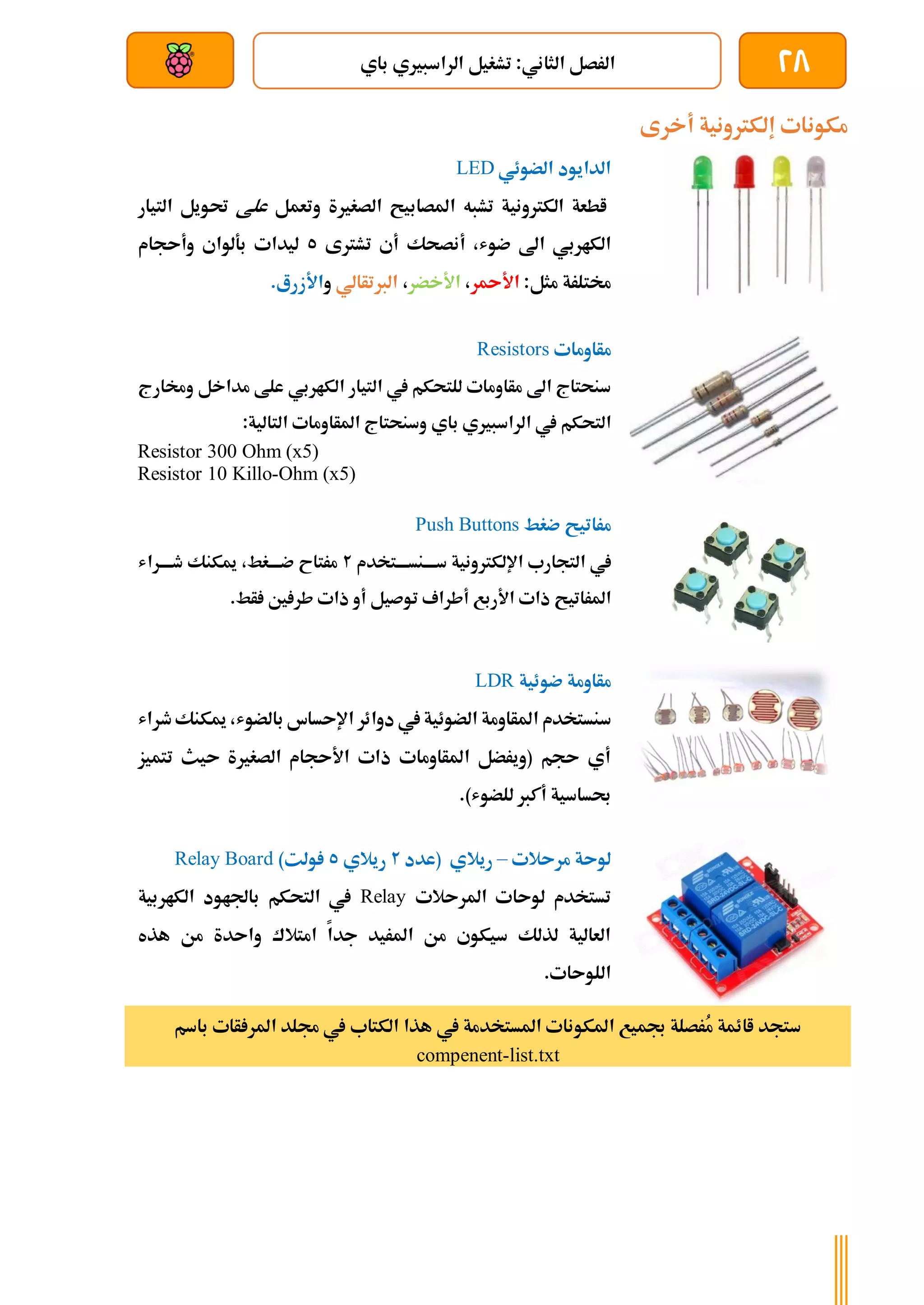 28
‫الرا‬ ‫تشغيل‬ :‫الثاني‬ ‫الرصل‬
‫باي‬ ‫سبريي‬
‫بعد‬ ‫عن‬ ‫والتحكم‬ ‫سلكي‬
‫أخرى‬ ‫إلكرتونية‬ ‫مكونات‬
‫الضوئي‬ ‫الدايود‬
LED
‫الكرتونية‬ ‫اطعة‬
‫تشبه‬
‫املصابيح‬
‫الصغرية‬
‫وتعمل‬
‫علط‬
‫حت‬
‫التيار‬ ‫ويل‬
‫الكاربي‬
‫اىل‬
،‫ضوش‬
‫أنصحك‬
‫أ‬
‫تشرتى‬ ‫ي‬
5
‫بةلواي‬ ‫ليدات‬
‫وأىجام‬
‫خم‬
‫تلرة‬
:‫مثل‬
‫ا‬
‫أل‬
‫ر‬
،
‫األخضر‬
،
‫الربتأالي‬
‫و‬
‫األ‬
‫زرع‬
.
‫مأاومات‬
Resistors
‫للتحكم‬ ‫مأاومات‬ ‫اىل‬ ‫سنحتاج‬
‫يف‬
‫التيار‬
‫الكاربي‬
‫مداخل‬ ‫علط‬
‫و‬
‫خمارج‬
‫التحكم‬
‫باي‬ ‫الراسبريي‬ ‫يف‬
‫املأاومات‬ ‫وسنحتاج‬
:‫التالية‬
Resistor 300 Ohm (x5)
Resistor 10 Killo-Ohm (x5)
‫ضغط‬ ‫مراتيح‬
Push Buttons
‫يف‬
‫ةتخدم‬‫ة‬‫ةنسةة‬‫ة‬‫سةة‬ ‫اإللكرتونية‬ ‫التجارب‬
2
‫ةراش‬‫ة‬‫طةة‬ ‫ميكنك‬ ،‫ةغط‬‫ة‬‫ضةة‬ ‫مرتاح‬
‫األربع‬ ‫ذات‬ ‫املراتيح‬
‫توصيل‬ ‫أطراف‬
‫طر‬ ‫ذات‬ ‫أو‬
.‫أط‬ ‫ني‬
‫ضوئية‬ ‫مأاومة‬
LDR
‫سنستخد‬
‫م‬
‫طراش‬‫ميكنك‬ ،‫بالضوش‬ ‫اإلىساس‬ ‫دوائر‬ ‫يف‬ ‫الضوئية‬ ‫املأاومة‬
‫تتميز‬ ‫ىيث‬ ‫الصغرية‬ ‫األىجام‬ ‫ذات‬ ‫املأاومات‬ ‫(ويرضل‬ ‫ىجم‬ ‫أي‬
‫للض‬ ‫أكرب‬ ‫حبساسية‬
.)‫وش‬
‫مرىالت‬ ‫لوىة‬
–
‫(عدد‬ ‫ريالي‬
2
‫ريالي‬
5
)‫ولت‬
Relay Board
‫لوىات‬ ‫تستخدم‬
‫امل‬
‫رىالت‬
Relay
‫الكاربية‬ ‫باجلاود‬ ‫التحكم‬ ‫يف‬
‫هذه‬ ‫من‬ ‫واىدة‬ ‫امتالك‬ ‫جدا‬ ‫املريد‬ ‫من‬ ‫سيكوي‬ ‫لذلك‬ ‫العالية‬
.‫اللوىات‬
‫أات‬ ‫املر‬ ‫جملد‬ ‫يف‬ ‫الكتاب‬ ‫هذا‬ ‫يف‬ ‫املستخدمة‬ ‫املكونات‬ ‫جبميع‬ ‫ُرصلة‬
‫م‬ ‫اائمة‬ ‫ستجد‬
‫باسم‬
compenent-list.txt
 