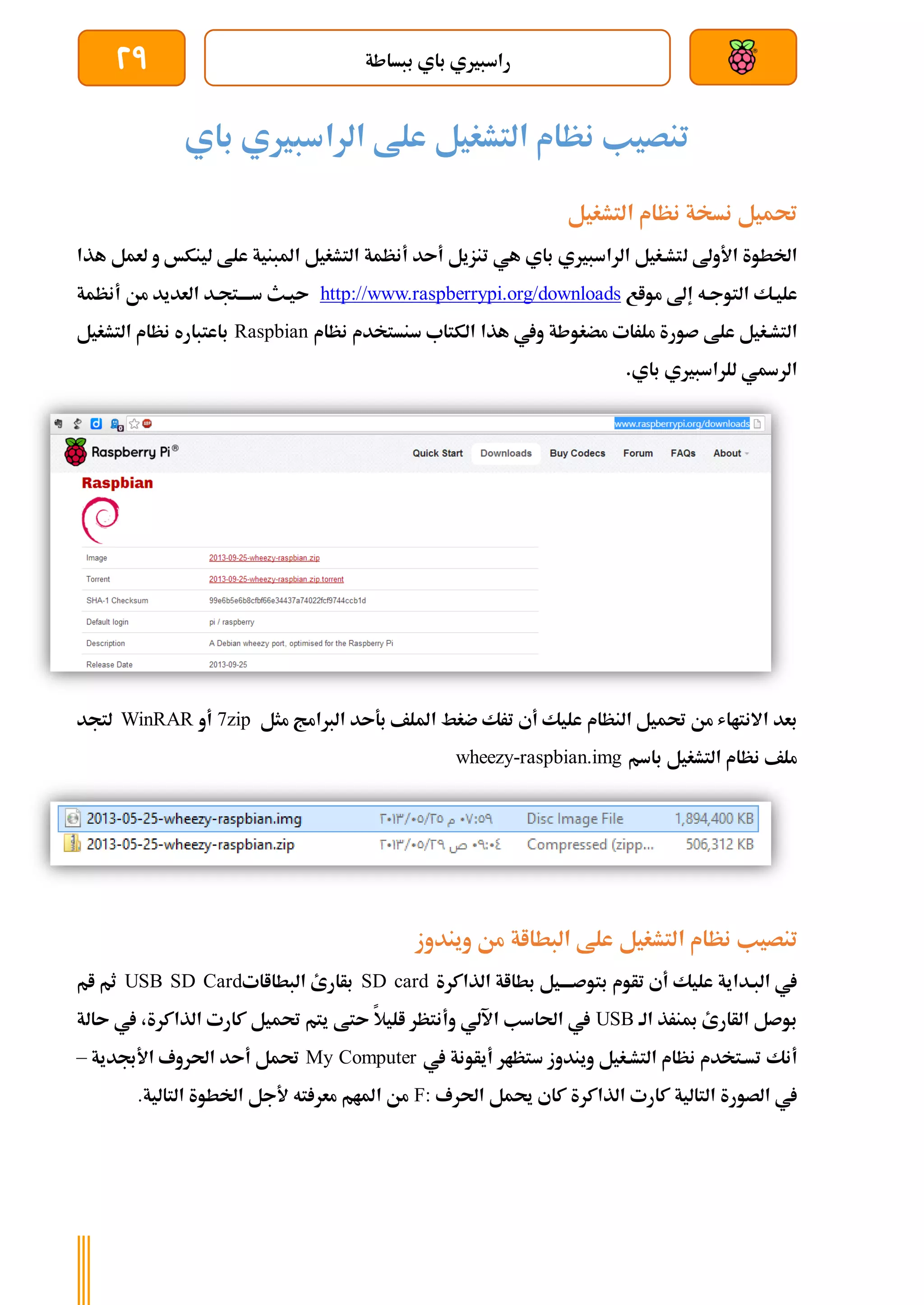 ‫ببساطة‬ ‫باي‬ ‫راسبريي‬
29
‫التشغيل‬ ‫نظام‬ ‫تنصيب‬
‫باي‬ ‫الراسبريي‬ ‫علط‬
‫حتميل‬
‫نسخة‬
‫التشغيل‬ ‫نظام‬
‫األوىل‬ ‫اخلطوة‬
‫ل‬
‫علط‬ ‫املبنية‬ ‫التشغيل‬ ‫أنظمة‬ ‫أىد‬ ‫تنزيل‬ ‫هي‬ ‫باي‬ ‫الراسبريي‬ ‫تشةغيل‬
‫ل‬
‫هذا‬ ‫لعمل‬ ‫و‬ ‫ينكخ‬
‫إىل‬ ‫التوجةه‬ ‫عليةك‬
‫مواع‬
//www.raspberrypi.org/downloads
http:
‫أنظمة‬ ‫من‬ ‫العديد‬ ‫سةةةةتجةد‬ ‫ىيةث‬
‫التشةغي‬
‫ل‬
‫علط‬
‫ملر‬ ‫صورة‬
‫ات‬
‫مضغوط‬
‫ة‬
‫هذا‬ ‫ويف‬
‫نظام‬ ‫سنستخدم‬ ‫الكتاب‬
Raspbian
‫التشغيل‬ ‫نظام‬ ‫باعتباره‬
‫الرةي‬
.‫باي‬ ‫للراسبريي‬
‫بعد‬
‫من‬ ‫االنتااش‬
‫حت‬
‫ميل‬
‫النظام‬
‫مثل‬ ‫الربامج‬ ‫بةىد‬ ‫امللف‬ ‫ضغط‬ ‫ترك‬ ‫أي‬ ‫عليك‬
7zip
‫أ‬
‫و‬
WinRAR
‫لتجد‬
‫التشغيل‬ ‫نظام‬ ‫ملف‬
‫باسم‬
wheezy-raspbian.img
‫تنصيب‬
‫البطااة‬ ‫علط‬ ‫التشغيل‬ ‫نظام‬
‫ويندوز‬ ‫من‬
‫البةداية‬ ‫يف‬
‫تأوم‬ ‫أي‬ ‫عليك‬
‫الذاكرة‬ ‫بطااة‬ ‫بتوصةةةةيل‬
SD card
‫البطااات‬ ‫بأارئ‬
USB SD Card
‫ثم‬
‫ام‬
‫مبنرذ‬ ‫الأارئ‬ ‫بوصل‬
‫الة‬
USB
‫اآللي‬ ‫احلاسب‬ ‫يف‬
‫وأنتظر‬
‫اليال‬
‫ىتط‬
‫الذا‬ ‫كارت‬ ‫حتميل‬ ‫يتم‬
‫يف‬ ،‫كرة‬
‫ىالة‬
‫أنك‬
‫يف‬ ‫أيأونة‬ ‫ستظار‬ ‫ويندوز‬ ‫التشةغيل‬ ‫نظام‬ ‫تسةتخدم‬
My Computer
‫األجبدية‬ ‫احلروف‬ ‫أىد‬ ‫حتمل‬
–
‫يف‬
‫الصورة‬
‫التالية‬
‫كارت‬
‫الذاكرة‬
‫كاي‬
‫حيمل‬
‫احلرف‬
F:
‫املام‬ ‫من‬
‫ته‬ ‫معر‬
‫التالية‬ ‫اخلطوة‬ ‫ألجل‬
.
 