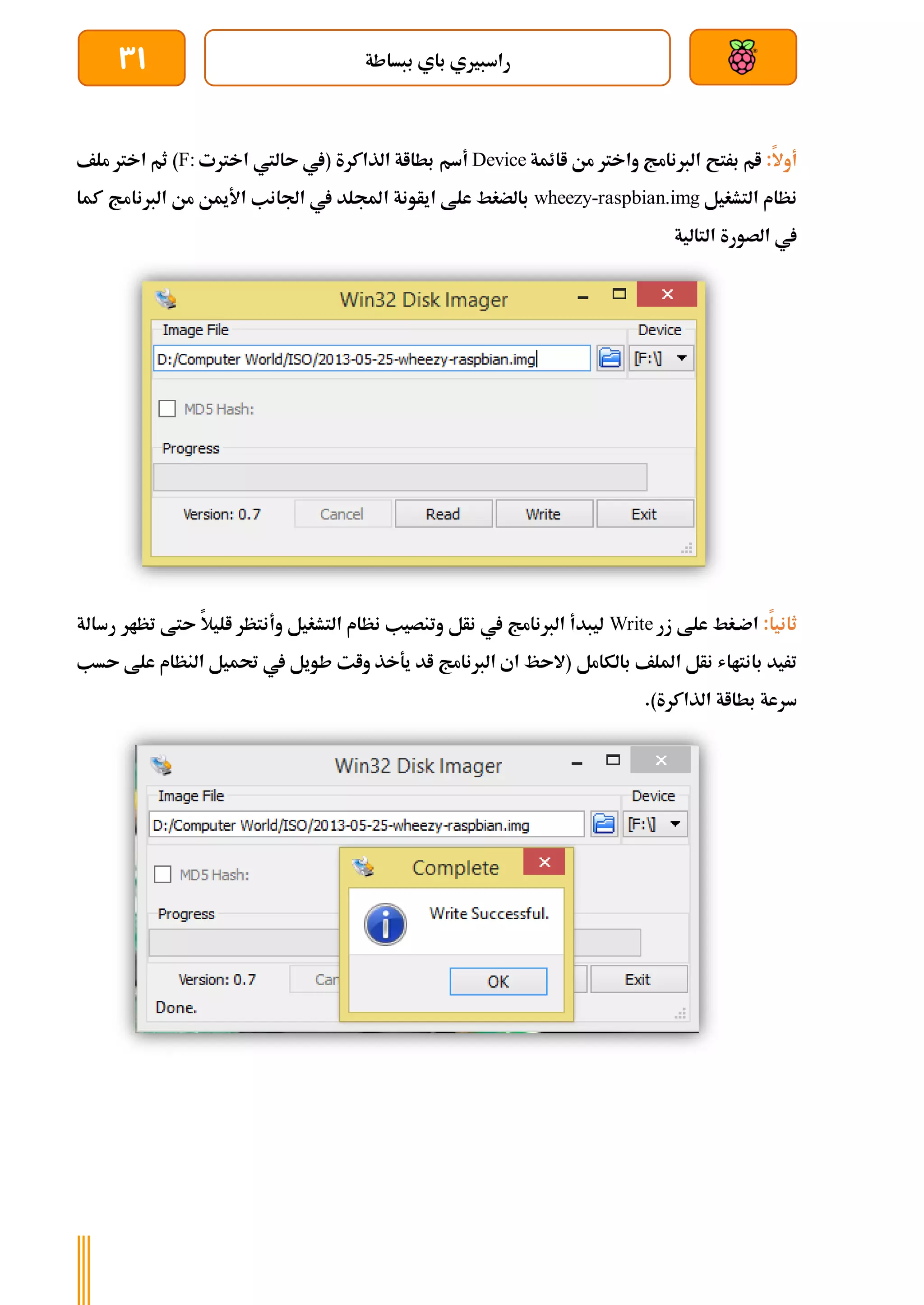‫ببساطة‬ ‫باي‬ ‫راسبريي‬
31
:‫أوال‬
‫اائمة‬ ‫من‬ ‫واخرت‬ ‫الربنامج‬ ‫برتح‬ ‫ام‬
Device
‫أسم‬
‫اخرتت‬ ‫ىاليت‬ ‫(يف‬ ‫الذاكرة‬ ‫بطااة‬
F:
‫ملف‬ ‫اخرت‬ ‫ثم‬ )
‫التشغيل‬ ‫نظام‬
wheezy-raspbian.img
‫كما‬ ‫الربنامج‬ ‫من‬ ‫األمين‬ ‫اجلانب‬ ‫يف‬ ‫اجمللد‬ ‫ايأونة‬ ‫علط‬ ‫بالضغط‬
‫التالية‬ ‫الصورة‬ ‫يف‬
:‫ثانيا‬
‫زر‬ ‫علط‬ ‫اضةغط‬
Write
‫رسال‬ ‫تظار‬ ‫ىتط‬ ‫اليال‬ ‫وأنتظر‬ ‫التشغيل‬ ‫نظام‬ ‫وتنصيب‬ ‫نأل‬ ‫يف‬ ‫الربنامج‬ ‫ليبدأ‬
‫ة‬
‫بالكامل‬ ‫امللف‬ ‫نأل‬ ‫بانتااش‬ ‫تريد‬
‫ىسب‬ ‫علط‬ ‫النظام‬ ‫حتميل‬ ‫يف‬ ‫طويل‬ ‫وات‬ ‫يةخذ‬ ‫اد‬ ‫الربنامج‬ ‫اي‬ ‫(الىظ‬
.)‫الذاكرة‬ ‫بطااة‬ ‫سرعة‬
 