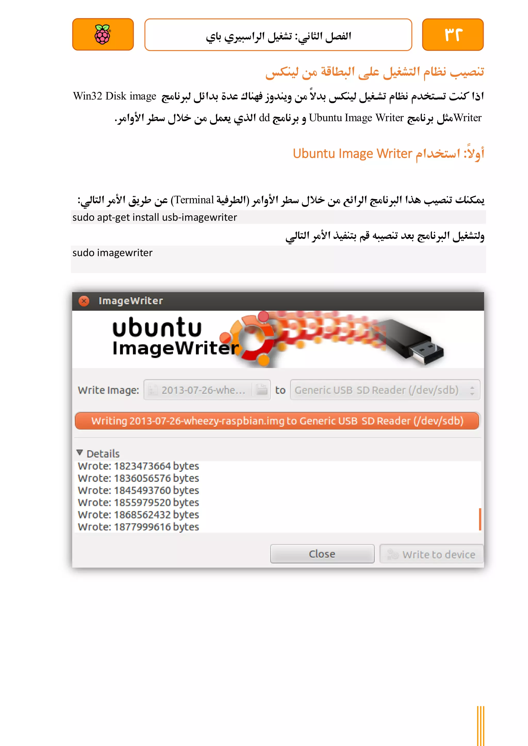 32
‫باي‬ ‫الراسبريي‬ ‫تشغيل‬ :‫الثاني‬ ‫الرصل‬
‫بعد‬ ‫عن‬ ‫والتحكم‬ ‫سلكي‬
‫البطااة‬ ‫علط‬ ‫التشغيل‬ ‫نظام‬ ‫تنصيب‬
‫لينكخ‬ ‫من‬
‫لربنامج‬ ‫بدائل‬ ‫عدة‬ ‫اناك‬ ‫ويندوز‬ ‫من‬ ‫بدال‬ ‫لينكخ‬ ‫ةغيل‬‫ة‬‫تش‬ ‫نظام‬ ‫ةتخدم‬‫ة‬‫تس‬ ‫كنت‬ ‫اذا‬
Win32 Disk image
Writer
‫مثل‬
‫ب‬
‫رنامج‬
Image Writer
Ubuntu
‫و‬
‫برنامج‬
dd
.‫األوامر‬ ‫سطر‬ ‫خالل‬ ‫من‬ ‫يعمل‬ ‫الذي‬
‫استخدام‬ :‫أوال‬
Ubuntu Image Writer
‫ميكنك‬
‫الرائع‬ ‫الربنامج‬ ‫هذا‬ ‫تنصيب‬
‫األوامر‬ ‫سطر‬ ‫خالل‬ ‫من‬
‫ية‬ ‫(الطر‬
Terminal
)
:‫التالي‬ ‫األمر‬ ‫طريق‬ ‫عن‬
sudo apt-get install usb-imagewriter
‫بعد‬ ‫الربنامج‬ ‫ولتشغيل‬
‫التالي‬ ‫األمر‬ ‫بتنريذ‬ ‫ام‬ ‫تنصيبه‬
sudo imagewriter
 
