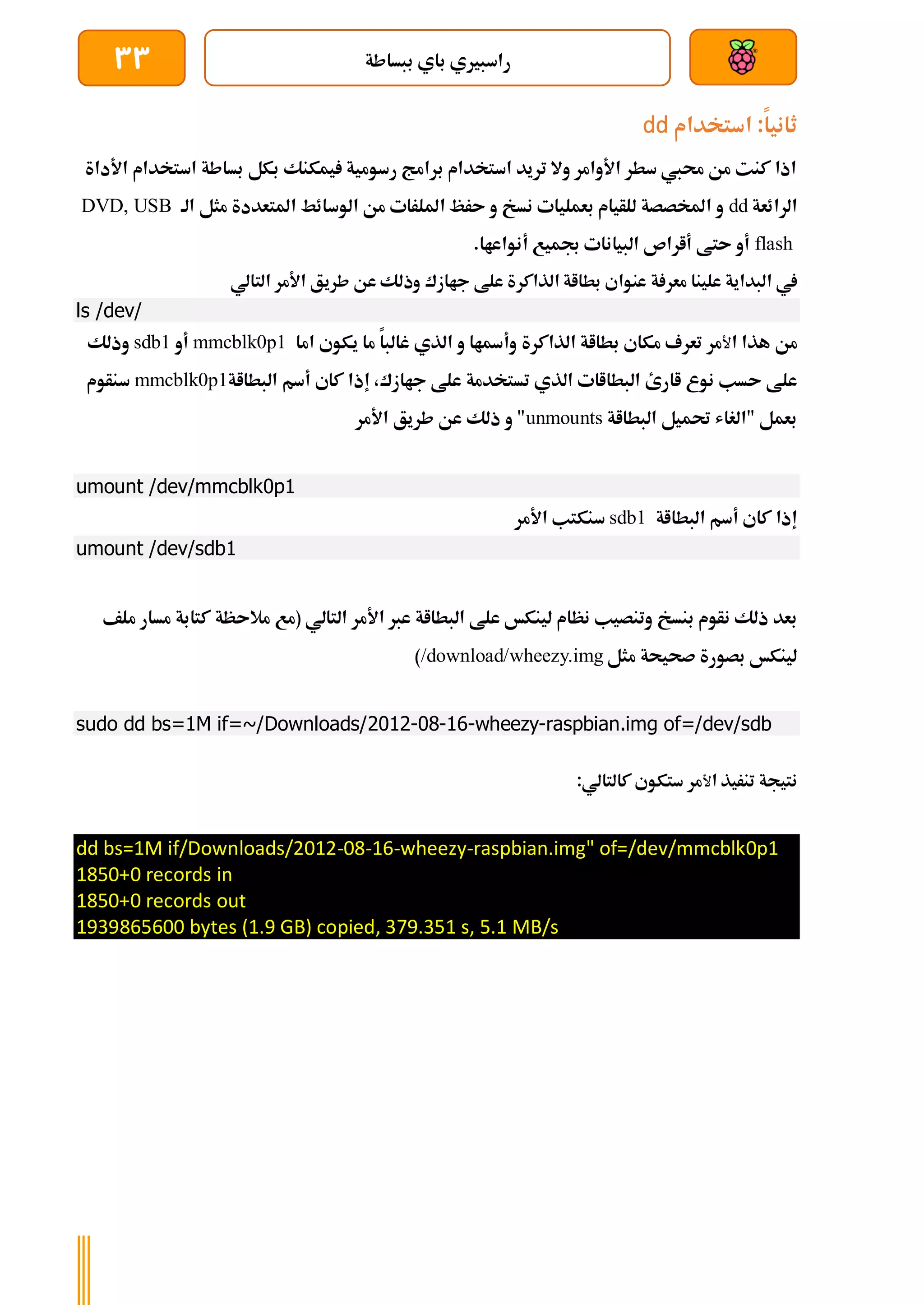 ‫ببساطة‬ ‫باي‬ ‫راسبريي‬
33
‫استخدام‬ :‫ثانيا‬
dd
‫األداة‬ ‫استخدام‬ ‫بساطة‬ ‫بكل‬ ‫يمكنك‬ ‫رسومية‬ ‫برامج‬ ‫استخدام‬ ‫تريد‬ ‫وال‬ ‫األوامر‬ ‫سطر‬ ‫حميب‬ ‫من‬ ‫كنت‬ ‫اذا‬
‫الرائعة‬
dd
‫الة‬ ‫مثل‬ ‫املتعددة‬ ‫الوسائط‬ ‫من‬ ‫امللرات‬ ‫ىرظ‬ ‫و‬ ‫نسخ‬ ‫بعمليات‬ ‫للأيام‬ ‫املخصصة‬ ‫و‬
DVD, USB
flash
.‫أنواعاا‬ ‫جبميع‬ ‫البيانات‬ ‫أاراص‬ ‫ىتط‬ ‫أو‬
‫علينا‬ ‫البداية‬ ‫يف‬
‫جاازك‬ ‫علط‬ ‫الذاكرة‬ ‫بطااة‬ ‫عنواي‬ ‫ة‬ ‫معر‬
‫التالي‬ ‫األمر‬ ‫طريق‬ ‫عن‬ ‫وذلك‬
ls /dev/
‫ا‬ ‫هذا‬ ‫من‬
‫ﻷ‬
‫مر‬
‫تعرف‬
‫مكاي‬
‫بطااة‬
‫الذاكرة‬
‫اما‬ ‫يكوي‬ ‫ما‬ ‫غالبا‬ ‫الذي‬ ‫و‬ ‫وأةاا‬
mmcblk0p1
‫أو‬
sdb1
‫وذلك‬
‫اارئ‬ ‫نوع‬ ‫ىسب‬ ‫علط‬
‫تس‬ ‫الذي‬ ‫البطااات‬
،‫جاازك‬ ‫علط‬ ‫تخدمة‬
‫البطااة‬ ‫أسم‬ ‫كاي‬ ‫إذا‬
mmcblk0p1
‫سنأوم‬
‫البطااة‬ ‫حتميل‬ ‫"الغاش‬ ‫بعمل‬
unmounts
‫األمر‬ ‫طريق‬ ‫عن‬ ‫ذلك‬ ‫و‬ "
umount /dev/mmcblk0p1
‫أسم‬ ‫كاي‬ ‫إذا‬
‫البطااة‬
sdb1
‫األمر‬ ‫سنكتب‬
umount /dev/sdb1
‫بنسخ‬ ‫نأوم‬ ‫ذلك‬ ‫بعد‬
‫نظام‬ ‫وتنصيب‬
‫التالي‬ ‫األمر‬ ‫عرب‬ ‫البطااة‬ ‫علط‬ ‫لينكخ‬
‫(مع‬
‫كتاب‬ ‫مالىظة‬
‫ملف‬ ‫مسار‬ ‫ة‬
‫مثل‬ ‫صحيحة‬ ‫بصورة‬ ‫لينكخ‬
/download/wheezy.img
)
sudo dd bs=1M if=~/Downloads/2012-08-16-wheezy-raspbian.img of=/dev/sdb
‫ا‬ ‫تنريذ‬ ‫نتيجة‬
‫ﻷ‬
‫مر‬
‫ستكوي‬
‫كالتالي‬
:
dd bs=1M if/Downloads/2012-08-16-wheezy-raspbian.img" of=/dev/mmcblk0p1
1850+0 records in
1850+0 records out
1939865600 bytes (1.9 GB) copied, 379.351 s, 5.1 MB/s
 