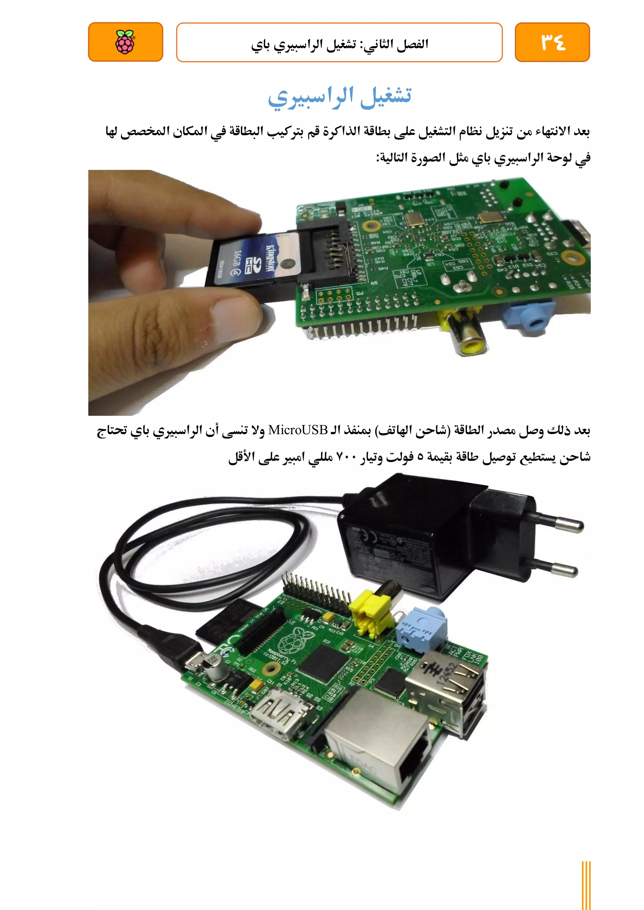 34
‫باي‬ ‫الراسبريي‬ ‫تشغيل‬ :‫الثاني‬ ‫الرصل‬
‫بعد‬ ‫عن‬ ‫والتحكم‬ ‫سلكي‬
‫الراسبريي‬ ‫تشغيل‬
‫هلا‬ ‫املخصص‬ ‫املكاي‬ ‫يف‬ ‫البطااة‬ ‫برتكيب‬ ‫ام‬ ‫الذاكرة‬ ‫بطااة‬ ‫علط‬ ‫التشغيل‬ ‫نظام‬ ‫تنزيل‬ ‫من‬ ‫االنتااش‬ ‫بعد‬
:‫التالية‬ ‫الصورة‬ ‫مثل‬ ‫باي‬ ‫الراسبريي‬ ‫لوىة‬ ‫يف‬
‫الط‬ ‫مصدر‬ ‫وصل‬ ‫ذلك‬ ‫بعد‬
‫الة‬ ‫مبنرذ‬ )‫اهلاتف‬ ‫(طاىن‬ ‫ااة‬
MicroUSB
‫حتتاج‬ ‫باي‬ ‫الراسبريي‬ ‫أي‬ ‫تنسط‬ ‫وال‬
‫بأيمة‬ ‫طااة‬ ‫توصيل‬ ‫يستطيع‬ ‫طاىن‬
5
‫وتيار‬ ‫ولت‬
911
‫األال‬ ‫علط‬ ‫امبري‬ ‫مللي‬
 