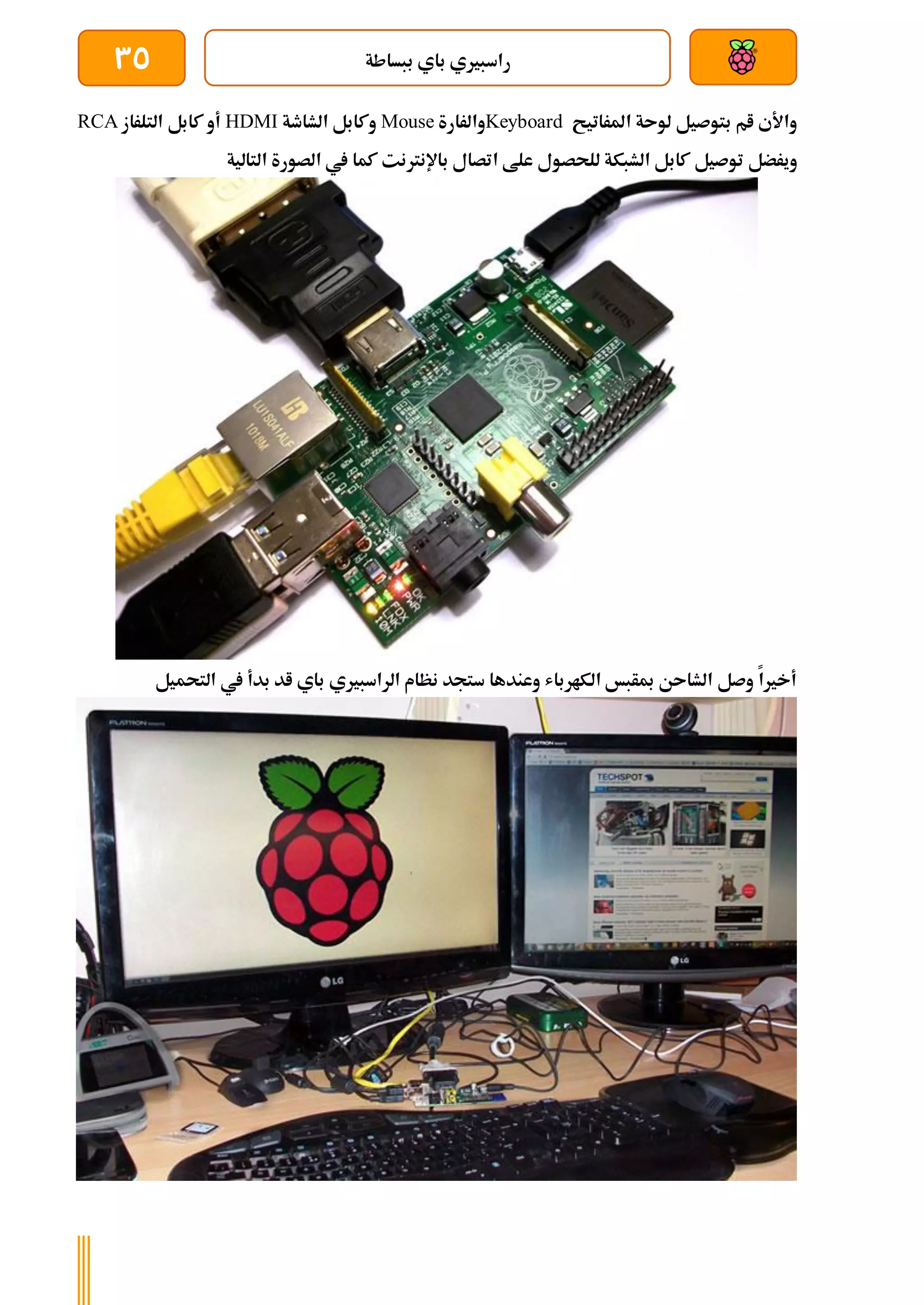 ‫ببساطة‬ ‫باي‬ ‫راسبريي‬
35
‫املراتيح‬ ‫لوىة‬ ‫بتوصيل‬ ‫ام‬ ‫واألي‬
Keyboard
‫والرارة‬
Mouse
‫الشاطة‬ ‫وكابل‬
HDMI
‫التلراز‬ ‫كابل‬ ‫أو‬
RCA
‫توصيل‬ ‫ويرضل‬
‫للحص‬ ‫الشبكة‬ ‫كابل‬
‫التالية‬ ‫الصورة‬ ‫يف‬ ‫كما‬ ‫باإلنرتنت‬ ‫اتصال‬ ‫علط‬ ‫ول‬
‫التحميل‬ ‫يف‬ ‫بدأ‬ ‫اد‬ ‫باي‬ ‫الراسبريي‬ ‫نظام‬ ‫ستجد‬ ‫وعندها‬ ‫الكارباش‬ ‫مبأبخ‬ ‫الشاىن‬ ‫وصل‬ ‫أخريا‬
 