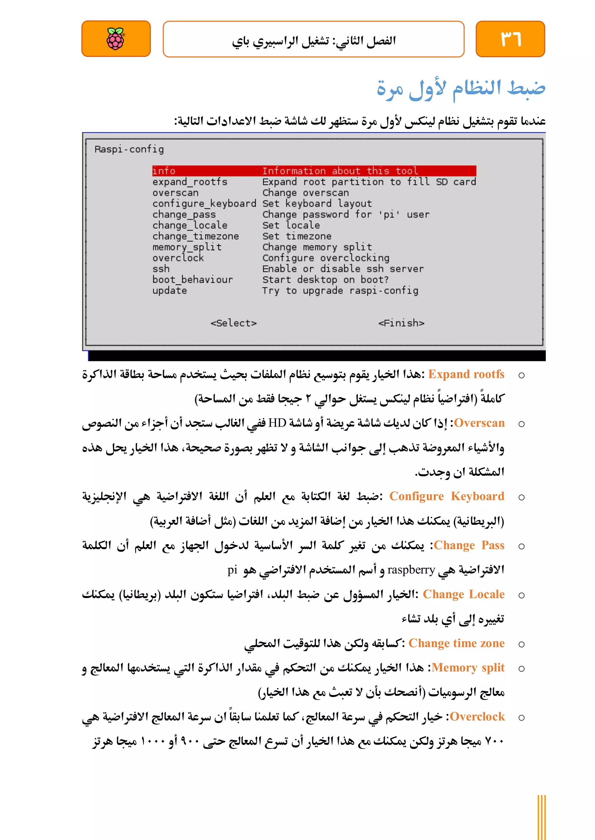 36
‫باي‬ ‫الراسبريي‬ ‫تشغيل‬ :‫الثاني‬ ‫الرصل‬
‫بعد‬ ‫عن‬ ‫والتحكم‬ ‫سلكي‬
‫مرة‬ ‫ألول‬ ‫النظام‬ ‫ضبط‬
‫س‬ ‫مرة‬ ‫ألول‬ ‫لينكخ‬ ‫نظام‬ ‫بتشغيل‬ ‫تأوم‬ ‫عندما‬
:‫التالية‬ ‫االعدادات‬ ‫ضبط‬ ‫طاطة‬ ‫لك‬ ‫تظار‬
o
Expand rootfs
‫يأو‬ ‫اخليار‬ ‫هذا‬:
‫م‬
‫ب‬
‫توسيع‬
‫ن‬
‫يستخدم‬ ‫حبيث‬ ‫امللرات‬ ‫ظام‬
‫مساىة‬
‫ا‬ ‫بطااة‬
‫لذاكرة‬
‫كاملة‬
‫ىوالي‬ ‫يستغل‬ ‫لينكخ‬ ‫نظام‬ ‫رتاضيا‬ ‫(ا‬
2
)‫املساىة‬ ‫من‬ ‫أط‬ ‫جيجا‬
o
Overscan
‫إذا‬ :
‫طاطة‬ ‫أو‬ ‫عريضة‬ ‫طاطة‬ ‫لديك‬ ‫كاي‬
HD
‫النصوص‬ ‫من‬ ‫أجزاش‬ ‫أي‬ ‫ستجد‬ ‫الغالب‬ ‫ري‬
‫الشاطة‬ ‫جوانب‬ ‫إىل‬ ‫تذهب‬ ‫املعروضة‬ ‫واألطياش‬
‫و‬
‫تظار‬ ‫ال‬
‫صح‬ ‫بصورة‬
‫يحة‬
‫اخليار‬ ‫هذا‬ ،
‫حي‬
‫هذه‬ ‫ل‬
‫املشكلة‬
‫وجدت‬ ‫اي‬
.
o
Configure Keyboard
:
‫رتاضية‬ ‫اال‬ ‫اللغة‬ ‫أي‬ ‫العلم‬ ‫مع‬ ‫الكتابة‬ ‫لغة‬ ‫ضبط‬
‫اإلجنليزي‬ ‫هي‬
‫ة‬
( ‫اللغات‬ ‫من‬ ‫املزيد‬ ‫ة‬ ‫إضا‬ ‫من‬ ‫اخليار‬ ‫هذا‬ ‫ميكنك‬ )‫(الربيطانية‬
‫مثل‬
‫أض‬
‫ا‬
‫ة‬
)‫العربية‬
o
Change Pass
‫ميكنك‬ :
‫تغري‬ ‫من‬
‫اجلااز‬ ‫لدخول‬ ‫األساسية‬ ‫السر‬ ‫كلمة‬
‫م‬
‫الكلمة‬ ‫أي‬ ‫العلم‬ ‫ع‬
‫هي‬ ‫رتاضية‬ ‫اال‬
raspberry
‫و‬
‫هو‬ ‫رتاضي‬ ‫اال‬ ‫املستخدم‬ ‫أسم‬
pi
o
Change Locale
:
‫املسؤو‬ ‫اخليار‬
‫ل‬
‫عن‬
‫البلد‬ ‫ضبط‬
‫البلد‬ ‫ستكوي‬ ‫رتاضيا‬ ‫ا‬ ،
)‫(بريطانيا‬
‫ميكنك‬
‫إىل‬ ‫تغيريه‬
‫تشاش‬ ‫بلد‬ ‫أي‬
o
Change time zone
‫للتوايت‬ ‫هذا‬ ‫ولكن‬ ‫كسابأه‬:
‫احمللي‬
o
Memory split
‫هذا‬ :
‫ميك‬ ‫اخليار‬
‫و‬ ‫املعاجل‬ ‫يستخدماا‬ ‫اليت‬ ‫الذاكرة‬ ‫مأدار‬ ‫يف‬ ‫التحكم‬ ‫من‬ ‫نك‬
( ‫الرسوميات‬ ‫معاجل‬
‫بةي‬ ‫أنصحك‬
‫اخليار‬ ‫هذا‬ ‫مع‬ ‫تعبث‬ ‫ال‬
)
o
Overclock
‫يف‬ ‫التحكم‬ ‫خيار‬ :
‫املعاجل‬ ‫سرعة‬
‫رتاضية‬ ‫اال‬ ‫املعاجل‬ ‫سرعة‬ ‫اي‬ ‫سابأا‬ ‫تعلمنا‬ ‫كما‬ ،
‫ه‬
‫ي‬
911
‫هرتز‬ ‫ميجا‬
‫أي‬ ‫اخليار‬ ‫هذا‬ ‫مع‬ ‫ميكنك‬ ‫ولكن‬
‫ىتط‬ ‫املعاجل‬ ‫تسرع‬
711
‫أ‬
‫و‬
1111
‫هرتز‬ ‫ميجا‬
 