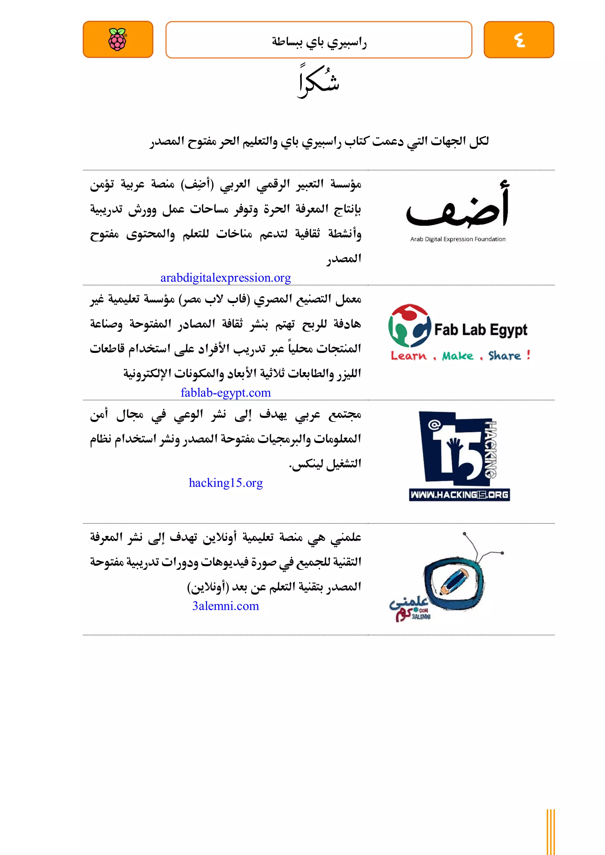 4
‫ببساطة‬ ‫باي‬ ‫راسبريي‬
‫بعد‬ ‫عن‬ ‫والتحكم‬ ‫سلكي‬
ُ‫ش‬
‫كرا‬
‫راسبري‬ ‫كتاب‬ ‫دعمت‬ ‫اليت‬ ‫اجلاات‬ ‫لكل‬
‫باي‬ ‫ي‬
‫احلر‬ ‫والتعليم‬
‫املصدر‬ ‫مرتوح‬
‫تؤمن‬ ‫عربية‬ ‫منصة‬ )‫ِف‬
‫ض‬‫(أ‬ ‫العربي‬ ‫الرامي‬ ‫التعبري‬ ‫مؤسسة‬
‫ب‬
‫إنتاج‬
‫ة‬ ‫املعر‬
‫احلر‬
‫ة‬
‫ر‬ ‫وتو‬
‫مساىات‬
‫تدريبية‬ ‫وورش‬ ‫عمل‬
‫ل‬ ‫ية‬ ‫ثأا‬ ‫وأنشطة‬
‫للتعلم‬ ‫مناخات‬ ‫تدعم‬
‫واحملتوى‬
‫مر‬
‫توح‬
‫املصدر‬
arabdigitalexpression.org
‫غري‬ ‫تعليمية‬ ‫مؤسسة‬ )‫مصر‬ ‫الب‬ ‫اب‬ ( ‫املصري‬ ‫التصنيع‬ ‫معمل‬
‫وصناعة‬ ‫املرتوىة‬ ‫املصادر‬ ‫ة‬ ‫ثأا‬ ‫بنشر‬ ‫تاتم‬ ‫للربح‬ ‫ة‬ ‫هاد‬
‫ااطعات‬ ‫استخدام‬ ‫علط‬ ‫راد‬ ‫األ‬ ‫تدريب‬ ‫عرب‬ ‫حمليا‬ ‫املنتجات‬
‫اإللكرتونية‬ ‫واملكونات‬ ‫األبعاد‬ ‫ثالثية‬ ‫والطابعات‬ ‫الليزر‬
fablab-egypt.com
‫أمن‬ ‫جمال‬ ‫يف‬ ‫الوعي‬ ‫نشر‬ ‫إىل‬ ‫يادف‬ ‫عربي‬ ‫جمتمع‬
‫نظام‬ ‫استخدام‬ ‫ونشر‬ ‫املصدر‬ ‫مرتوىة‬ ‫والربجميات‬ ‫املعلومات‬
.‫لينكخ‬ ‫التشغيل‬
hacking15.org
‫ة‬ ‫املعر‬ ‫نشر‬ ‫إىل‬ ‫تادف‬ ‫أونالين‬ ‫تعليمية‬ ‫منصة‬ ‫هي‬ ‫علمين‬
‫الت‬
‫مرتوىة‬ ‫تدريبية‬ ‫ودورات‬ ‫يديوهات‬ ‫صورة‬ ‫يف‬ ‫للجميع‬ ‫أنية‬
)‫(أونالين‬ ‫بعد‬ ‫عن‬ ‫التعلم‬ ‫بتأنية‬ ‫املصدر‬
3alemni.com
 