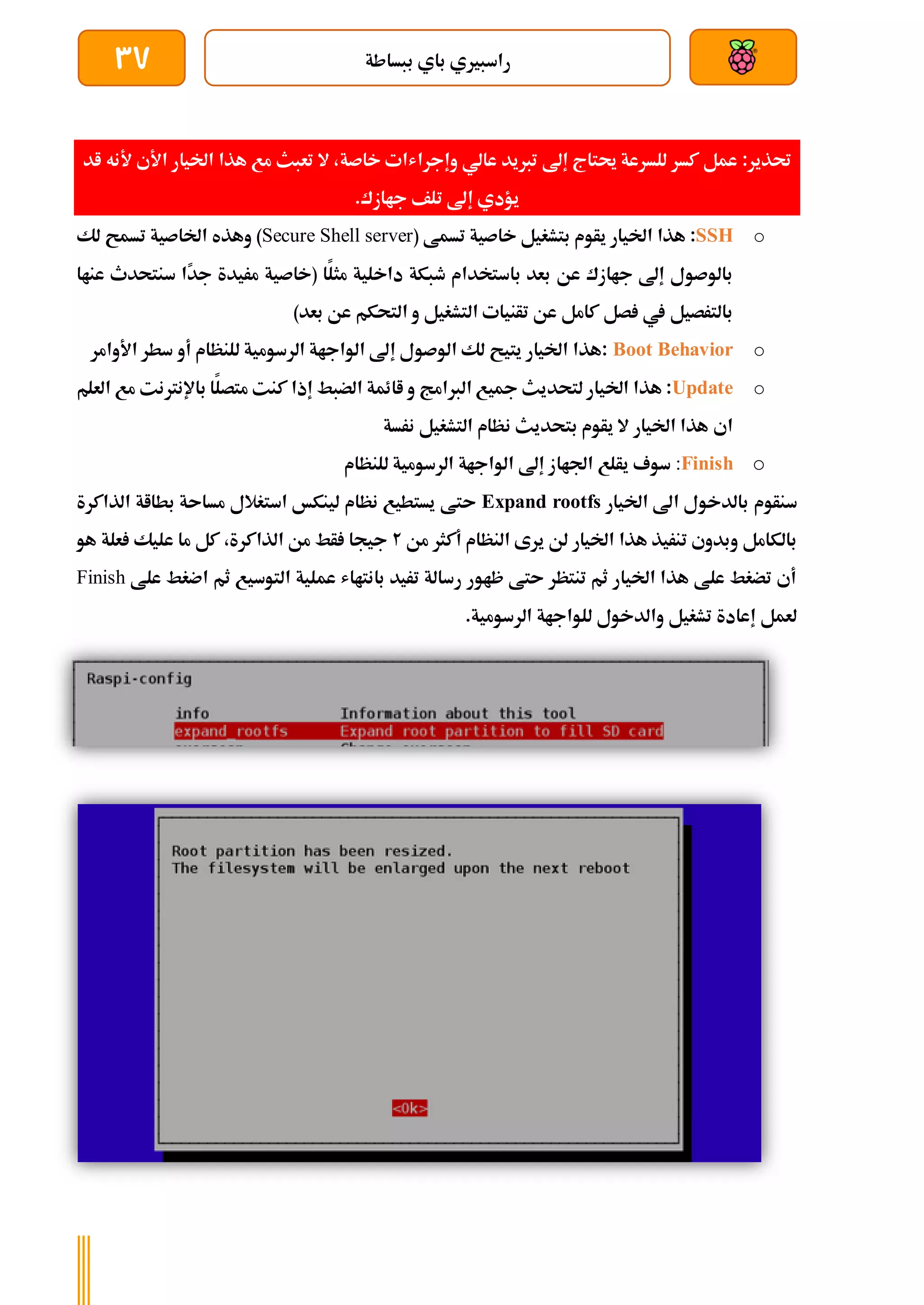 ‫ببساطة‬ ‫باي‬ ‫راسبريي‬
37
:‫حتذير‬
‫تربيد‬ ‫إىل‬ ‫حيتاج‬ ‫للسرعة‬ ‫كسر‬ ‫عمل‬
‫خاصة‬ ‫وإجراشات‬ ‫عالي‬
‫اخليار‬ ‫هذا‬ ‫مع‬ ‫تعبث‬ ‫ال‬ ،
‫ا‬
‫ألي‬
‫اد‬ ‫ألنه‬
‫جاازك‬ ‫تلف‬ ‫إىل‬ ‫يؤدي‬
.
o
SSH
‫هذا‬ :
( ‫تسمط‬ ‫خاصية‬ ‫بتشغيل‬ ‫يأوم‬ ‫اخليار‬
Secure Shell server
‫لك‬ ‫تسمح‬ ‫اخلاصية‬ ‫وهذه‬ )
‫بعد‬ ‫عن‬ ‫جاازك‬ ‫إىل‬ ‫بالوصول‬
‫باستخدام‬
‫داخل‬ ‫طبكة‬
‫ًا‬
‫د‬‫ج‬ ‫مريدة‬ ‫(خاصية‬ ‫ا‬‫مثل‬ ‫ية‬
‫سنت‬
‫عناا‬ ‫حدث‬
‫بالترصيل‬
‫بعد‬ ‫عن‬ ‫التحكم‬ ‫و‬ ‫التشغيل‬ ‫تأنيات‬ ‫عن‬ ‫كامل‬ ‫صل‬ ‫يف‬
)
o
Boot Behavior
‫للنظام‬ ‫الرسومية‬ ‫الواجاة‬ ‫إىل‬ ‫الوصول‬ ‫لك‬ ‫يتيح‬ ‫اخليار‬ ‫هذا‬:
‫أ‬
‫و‬
‫األوام‬ ‫سطر‬
‫ر‬
o
Update
‫هذا‬ :
‫لتحديث‬ ‫اخليار‬
‫الربامج‬ ‫مجيع‬
‫متصل‬ ‫كنت‬ ‫إذا‬ ‫الضبط‬ ‫اائمة‬ ‫و‬
‫باإلنرتن‬ ‫ا‬
‫ت‬
‫العلم‬ ‫مع‬
‫اي‬
‫التشغيل‬ ‫نظام‬ ‫بتحديث‬ ‫يأوم‬ ‫ال‬ ‫اخليار‬ ‫هذا‬
‫نرسة‬
o
:Finish
‫اجلاا‬ ‫يألع‬ ‫سوف‬
‫للنظام‬ ‫الرسومية‬ ‫الواجاة‬ ‫إىل‬ ‫ز‬
‫سنأوم‬
‫اخليار‬ ‫اىل‬ ‫بالدخول‬
Expand rootfs
‫الذاكرة‬ ‫بطااة‬ ‫مساىة‬ ‫استغالل‬ ‫لينكخ‬ ‫نظام‬ ‫يستطيع‬ ‫ىتط‬
‫من‬ ‫أكثر‬ ‫النظام‬ ‫يرى‬ ‫لن‬ ‫اخليار‬ ‫هذا‬ ‫تنريذ‬ ‫وبدوي‬ ‫بالكامل‬
2
‫ج‬
‫هو‬ ‫علة‬ ‫عليك‬ ‫ما‬ ‫كل‬ ،‫الذاكرة‬ ‫من‬ ‫أط‬ ‫يجا‬
‫علط‬ ‫اضغط‬ ‫ثم‬ ‫التوسيع‬ ‫عملية‬ ‫بانتااش‬ ‫تريد‬ ‫رسالة‬ ‫ظاور‬ ‫ىتط‬ ‫تنتظر‬ ‫ثم‬ ‫اخليار‬ ‫هذا‬ ‫علط‬ ‫تضغط‬ ‫أي‬
Finish
.‫الرسومية‬ ‫للواجاة‬ ‫والدخول‬ ‫تشغيل‬ ‫إعادة‬ ‫لعمل‬
 