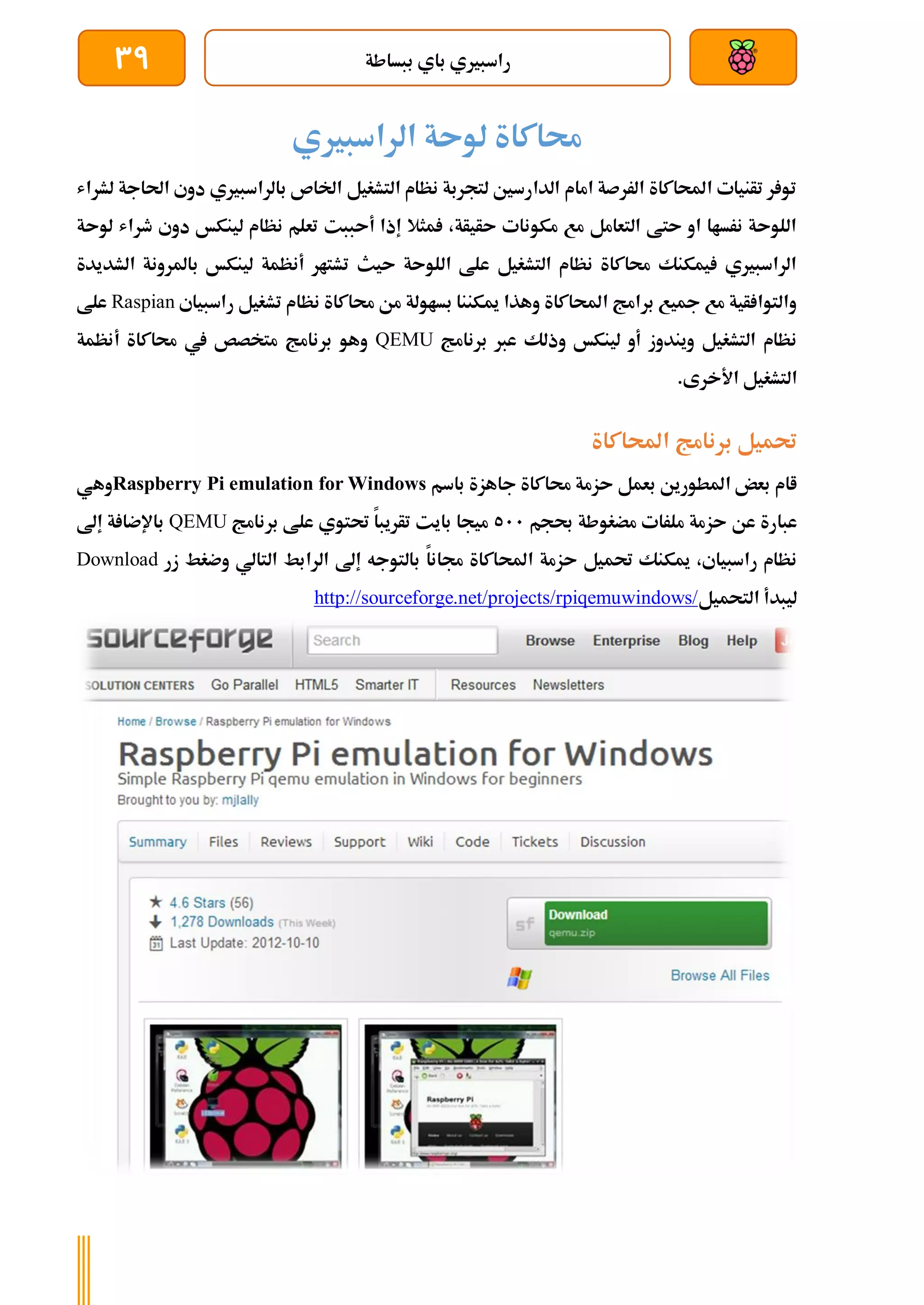 ‫ببساطة‬ ‫باي‬ ‫راسبريي‬
39
‫الراسبريي‬ ‫لوىة‬ ‫حماكاة‬
‫لشراش‬ ‫احلاجة‬ ‫دوي‬ ‫بالراسبريي‬ ‫اخلاص‬ ‫التشغيل‬ ‫نظام‬ ‫لتجربة‬ ‫الدارسني‬ ‫امام‬ ‫الررصة‬ ‫احملاكاة‬ ‫تأنيات‬ ‫ر‬ ‫تو‬
‫ل‬ ‫طراش‬ ‫دوي‬ ‫لينكخ‬ ‫نظام‬ ‫تعلم‬ ‫أىببت‬ ‫إذا‬ ‫مثال‬ ،‫ىأيأة‬ ‫مكونات‬ ‫مع‬ ‫التعامل‬ ‫ىتط‬ ‫او‬ ‫نرساا‬ ‫اللوىة‬
‫و‬
‫ىة‬
‫الشديدة‬ ‫باملرونة‬ ‫لينكخ‬ ‫أنظمة‬ ‫تشتار‬ ‫ىيث‬ ‫اللوىة‬ ‫علط‬ ‫التشغيل‬ ‫نظام‬ ‫حماكاة‬ ‫يمكنك‬ ‫الراسبريي‬
‫راسبياي‬ ‫تشغيل‬ ‫نظام‬ ‫حماكاة‬ ‫من‬ ‫بساولة‬ ‫ميكننا‬ ‫وهذا‬ ‫احملاكاة‬ ‫برامج‬ ‫مجيع‬ ‫مع‬ ‫أية‬ ‫والتوا‬
Raspian
‫علط‬
‫برنامج‬ ‫عرب‬ ‫وذلك‬ ‫لينكخ‬ ‫أو‬ ‫ويندوز‬ ‫التشغيل‬ ‫نظام‬
QEMU
‫حم‬ ‫يف‬ ‫متخصص‬ ‫برنامج‬ ‫وهو‬
‫أنظمة‬ ‫اكاة‬
.‫األخرى‬ ‫التشغيل‬
‫احملاكاة‬ ‫برنامج‬ ‫حتميل‬
‫باسم‬ ‫جاهزة‬ ‫حماكاة‬ ‫ىزمة‬ ‫بعمل‬ ‫املطورين‬ ‫بعض‬ ‫اام‬
Raspberry Pi emulation for Windows
‫وهي‬
‫حبجم‬ ‫مضغوطة‬ ‫ملرات‬ ‫ىزمة‬ ‫عن‬ ‫عبارة‬
511
‫برنامج‬ ‫علط‬ ‫حتتوي‬ ‫تأريبا‬ ‫بايت‬ ‫ميجا‬
QEMU
‫إىل‬ ‫ة‬ ‫باإلضا‬
‫احمل‬ ‫ىزمة‬ ‫حتميل‬ ‫ميكنك‬ ،‫راسبياي‬ ‫نظام‬
‫زر‬ ‫وضغط‬ ‫التالي‬ ‫الرابط‬ ‫إىل‬ ‫بالتوجه‬ ‫جمانا‬ ‫اكاة‬
Download
‫التحميل‬ ‫ليبدأ‬
http://sourceforge.net/projects/rpiqemuwindows/
 