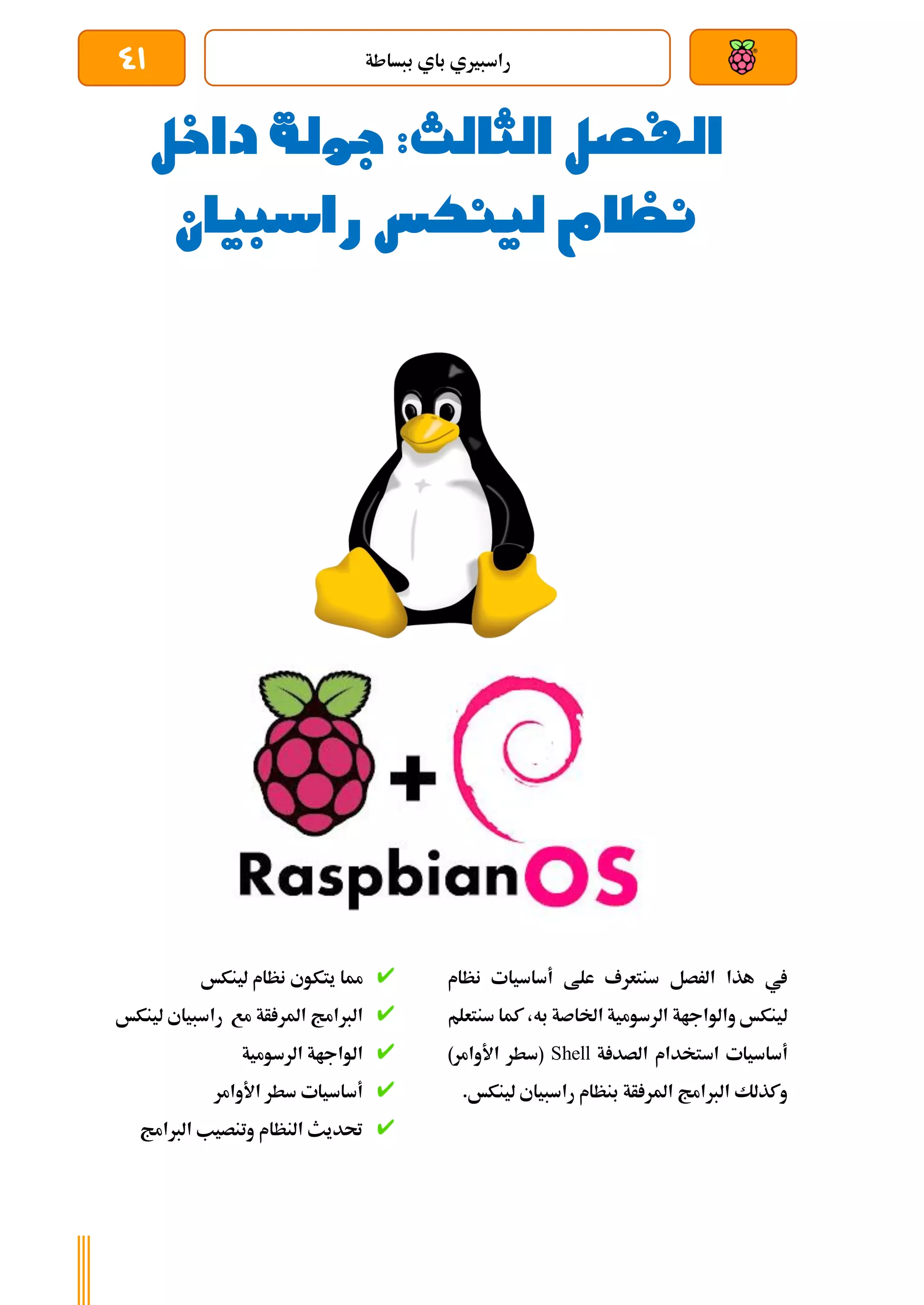 ‫ببساطة‬ ‫باي‬ ‫راسبريي‬
41
‫داخل‬ ‫جولة‬ :‫الثالث‬ ‫الفصل‬
‫راسبيان‬ ‫لينكس‬ ‫نظام‬
‫نظام‬ ‫أساسيات‬ ‫علط‬ ‫سنتعرف‬ ‫الرصل‬ ‫هذا‬ ‫يف‬
‫سنتعلم‬ ‫كما‬ ،‫به‬ ‫اخلاصة‬ ‫الرسومية‬ ‫والواجاة‬ ‫لينكخ‬
‫اس‬ ‫أساسيات‬
‫ة‬ ‫الصد‬ ‫تخدام‬
Shell
)‫األوامر‬ ‫(سطر‬
.‫لينكخ‬ ‫راسبياي‬ ‫بنظام‬ ‫أة‬ ‫املر‬ ‫الربامج‬ ‫وكذلك‬
‫لينكخ‬ ‫نظام‬ ‫يتكوي‬ ‫مما‬
‫أة‬ ‫املر‬ ‫الربامج‬
‫مع‬
‫راسبياي‬
‫لينكخ‬
‫الرسومية‬ ‫الواجاة‬
‫األوامر‬ ‫سطر‬ ‫أساسيات‬
‫الربامج‬ ‫وتنصيب‬ ‫النظام‬ ‫حتديث‬
 
