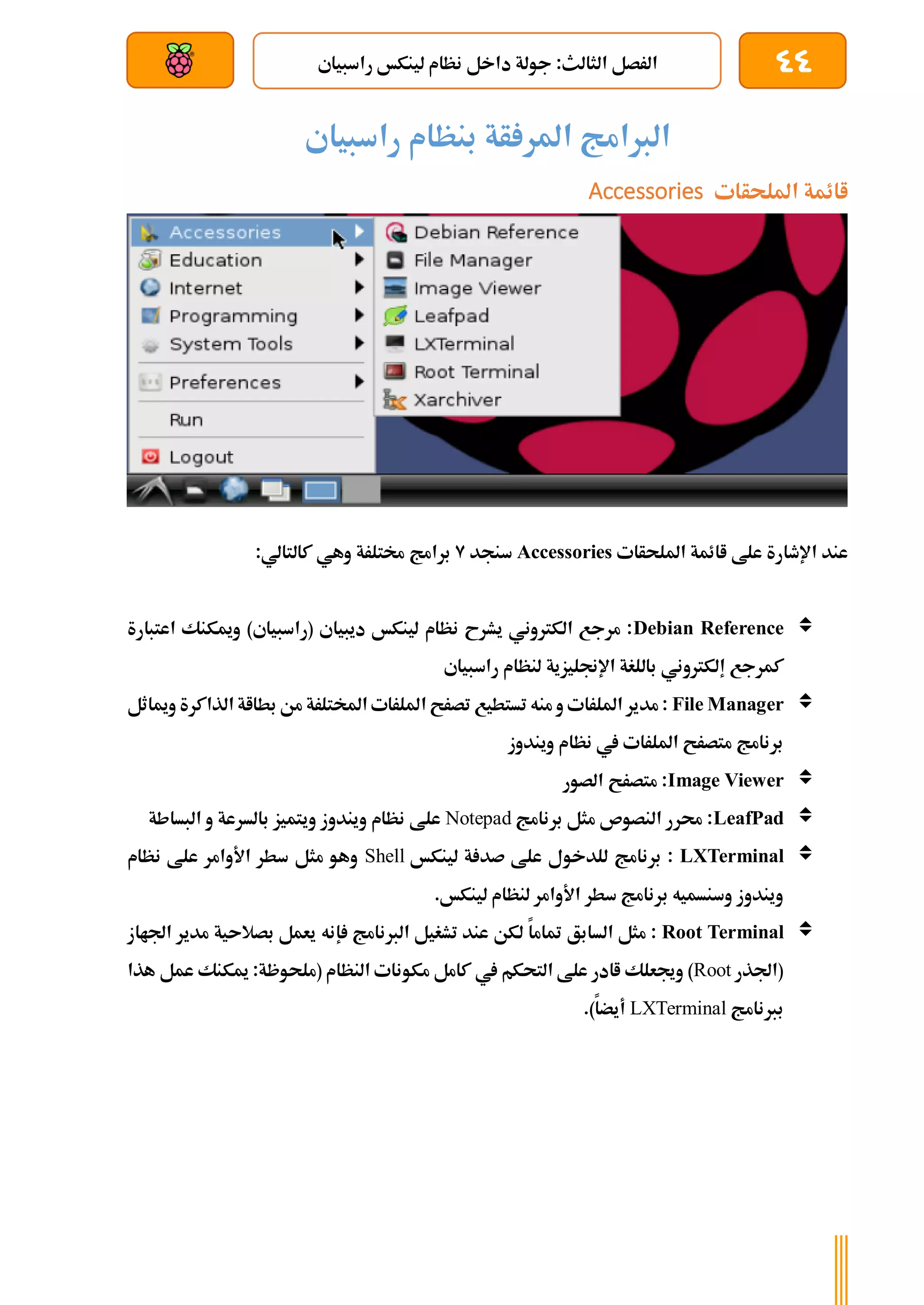 44
‫راسبياي‬ ‫لينكخ‬ ‫نظام‬ ‫داخل‬ ‫جولة‬ :‫الثالث‬ ‫الرصل‬
‫بعد‬ ‫عن‬ ‫والتحكم‬ ‫سلكي‬
‫راسبياي‬ ‫بنظام‬ ‫أة‬ ‫املر‬ ‫الربامج‬
‫امللحأات‬ ‫اائمة‬
Accessories
‫اائمة‬ ‫علط‬ ‫اإلطارة‬ ‫عند‬
‫امللحأات‬
Accessories
‫سنجد‬
9
:‫كالتالي‬ ‫وهي‬ ‫خمتلرة‬ ‫برامج‬

Debian Reference
‫اعتبارة‬ ‫وميكنك‬ )‫(راسبياي‬ ‫ديبياي‬ ‫لينكخ‬ ‫نظام‬ ‫يشرح‬ ‫الكرتوني‬ ‫مرجع‬ :
‫إلكرتون‬ ‫كمرجع‬
‫راسبياي‬ ‫لنظام‬ ‫اإلجنليزية‬ ‫باللغة‬ ‫ي‬

File Manager
‫ومياثل‬ ‫الذاكرة‬ ‫بطااة‬ ‫من‬ ‫املختلرة‬ ‫امللرات‬ ‫تصرح‬ ‫تستطيع‬ ‫منه‬ ‫و‬ ‫امللرات‬ ‫مدير‬ :
‫ويندوز‬ ‫نظام‬ ‫يف‬ ‫امللرات‬ ‫متصرح‬ ‫برنامج‬

Image Viewer
‫الصور‬ ‫متصرح‬ :

LeafPad
‫برنامج‬ ‫مثل‬ ‫النصوص‬ ‫حمرر‬ :
Notepad
‫و‬ ‫بالسرعة‬ ‫ويتميز‬ ‫ويندوز‬ ‫نظام‬ ‫علط‬
‫البساطة‬

LXTerminal
‫لينكخ‬ ‫ة‬ ‫صد‬ ‫علط‬ ‫للدخول‬ ‫برنامج‬ :
Shell
‫نظام‬ ‫علط‬ ‫األوامر‬ ‫سطر‬ ‫مثل‬ ‫وهو‬
.‫لينكخ‬ ‫لنظام‬ ‫األوامر‬ ‫سطر‬ ‫برنامج‬ ‫وسنسميه‬ ‫ويندوز‬

Root Terminal
‫السابق‬ ‫مثل‬ :
‫إ‬ ‫الربنامج‬ ‫تشغيل‬ ‫عند‬ ‫لكن‬ ‫متاما‬
‫بصالىية‬ ‫يعمل‬ ‫نه‬
‫م‬
‫اجلااز‬ ‫دير‬
‫(اجلذر‬
Root
)
‫يف‬ ‫التحكم‬ ‫علط‬ ‫اادر‬ ‫وجيعلك‬
‫هذا‬ ‫عمل‬ ‫ميكنك‬ :‫(ملحوظة‬ ‫النظام‬ ‫مكونات‬ ‫كامل‬
‫بربنامج‬
LXTerminal
.)‫أيضا‬
 