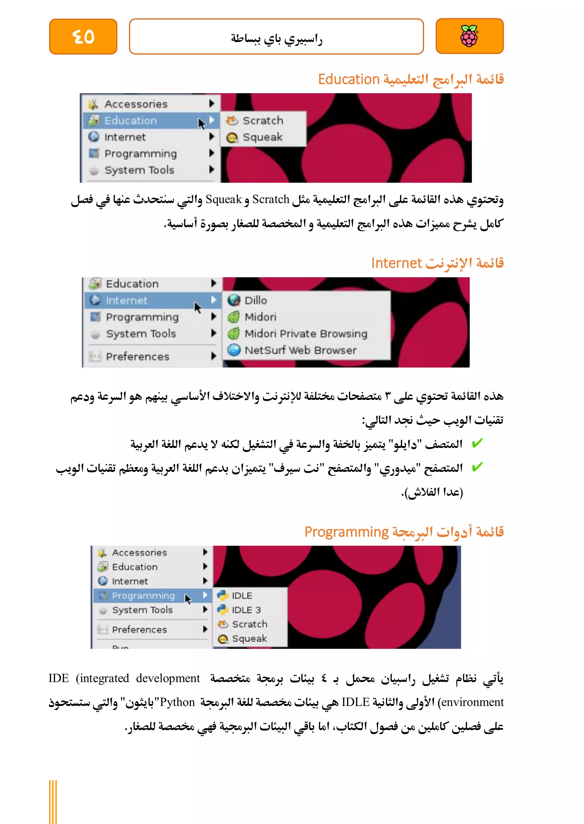 ‫ببساطة‬ ‫باي‬ ‫راسبريي‬
45
‫اائمة‬
‫التعليمية‬ ‫الربامج‬
Education
‫مثل‬ ‫التعليمية‬ ‫الربامج‬ ‫علط‬ ‫الأائمة‬ ‫هذه‬ ‫وحتتوي‬
Scratch
‫و‬
Squeak
‫صل‬ ‫يف‬ ‫عناا‬ ‫سنتحدث‬ ‫واليت‬
‫بصور‬ ‫للصغار‬ ‫املخصصة‬ ‫و‬ ‫التعليمية‬ ‫الربامج‬ ‫هذه‬ ‫مميزات‬ ‫يشرح‬ ‫كامل‬
.‫أساسية‬ ‫ة‬
‫اإلنرتنت‬ ‫اائمة‬
Internet
‫علط‬ ‫حتتوي‬ ‫الأائمة‬ ‫هذه‬
3
‫ودعم‬ ‫السرعة‬ ‫هو‬ ‫بينام‬ ‫األساسي‬ ‫واالختالف‬ ‫لإلنرتنت‬ ‫خمتلرة‬ ‫متصرحات‬
:‫التالي‬ ‫جند‬ ‫ىيث‬ ‫الويب‬ ‫تأنيات‬
‫العربية‬ ‫اللغة‬ ‫يدعم‬ ‫ال‬ ‫لكنه‬ ‫التشغيل‬ ‫يف‬ ‫والسرعة‬ ‫باخلرة‬ ‫يتميز‬ "‫"دايلو‬ ‫املتصف‬
‫"نت‬ ‫واملتصرح‬ "‫"ميدوري‬ ‫املتصرح‬
‫الويب‬ ‫تأنيات‬ ‫ومعظم‬ ‫العربية‬ ‫اللغة‬ ‫بدعم‬ ‫يتميزاي‬ "‫سريف‬
.)‫الرالش‬ ‫(عدا‬
‫الربجمة‬ ‫أدوات‬ ‫اائمة‬
Programming
‫بة‬ ‫حممل‬ ‫راسبياي‬ ‫تشغيل‬ ‫نظام‬ ‫يةتي‬
0
‫متخصصة‬ ‫برجمة‬ ‫بيئات‬
IDE (integrated development
environment
‫والثانية‬ ‫األوىل‬ )
IDLE
‫الربجمة‬ ‫للغة‬ ‫خمصصة‬ ‫بيئات‬ ‫هي‬
Python
‫"بايثو‬
‫ستستحوذ‬ ‫واليت‬ "‫ي‬
.‫للصغار‬ ‫خمصصة‬ ‫اي‬ ‫الربجمية‬ ‫البيئات‬ ‫بااي‬ ‫اما‬ ،‫الكتاب‬ ‫صول‬ ‫من‬ ‫كاملني‬ ‫صلني‬ ‫علط‬
 