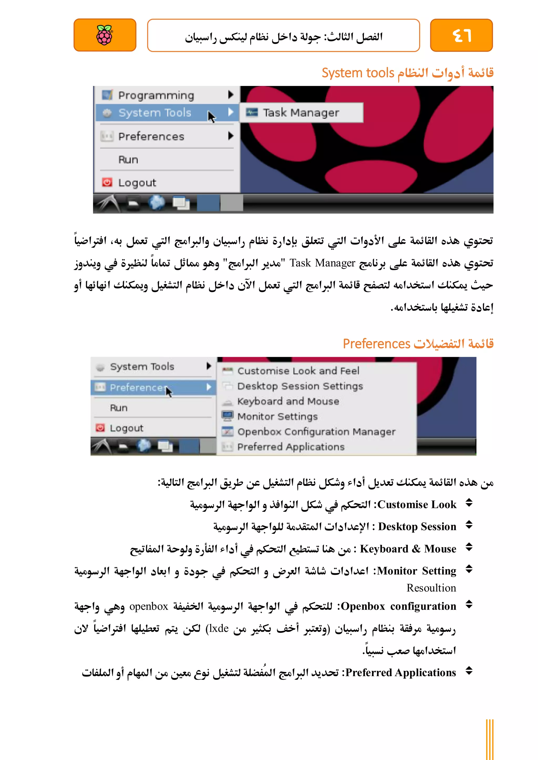 46
‫راسبياي‬ ‫لينكخ‬ ‫نظام‬ ‫داخل‬ ‫جولة‬ :‫الثالث‬ ‫الرصل‬
‫بعد‬ ‫عن‬ ‫والتحكم‬ ‫سلكي‬
‫النظام‬ ‫أدوات‬ ‫اائمة‬
System tools
‫رتاضيا‬ ‫ا‬ ،‫به‬ ‫تعمل‬ ‫اليت‬ ‫والربامج‬ ‫راسبياي‬ ‫نظام‬ ‫بإدارة‬ ‫تتعلق‬ ‫اليت‬ ‫األدوات‬ ‫علط‬ ‫الأائمة‬ ‫هذه‬ ‫حتتوي‬
‫برنامج‬ ‫علط‬ ‫الأائمة‬ ‫هذه‬ ‫حتتوي‬
Task Manager
‫ويندوز‬ ‫يف‬ ‫لنظرية‬ ‫متاما‬ ‫مماثل‬ ‫وهو‬ "‫الربامج‬ ‫"مدير‬
‫أو‬ ‫اناائاا‬ ‫وميكنك‬ ‫التشغيل‬ ‫نظام‬ ‫داخل‬ ‫اآلي‬ ‫تعمل‬ ‫اليت‬ ‫الربامج‬ ‫اائمة‬ ‫لتصرح‬ ‫استخدامه‬ ‫ميكنك‬ ‫ىيث‬
.‫باستخدامه‬ ‫تشغيلاا‬ ‫إعادة‬
‫الترضيالت‬ ‫اائمة‬
Preferences
‫عن‬ ‫التشغيل‬ ‫نظام‬ ‫وطكل‬ ‫أداش‬ ‫تعديل‬ ‫ميكنك‬ ‫الأائمة‬ ‫هذه‬ ‫من‬
:‫التالية‬ ‫الربامج‬ ‫طريق‬

Customise Look
‫الرسومية‬ ‫الواجاة‬ ‫و‬ ‫ذ‬ ‫النوا‬ ‫طكل‬ ‫يف‬ ‫التحكم‬ :

Desktop Session
‫اإلعدادا‬ :
‫ت‬
‫الرسومية‬ ‫للواجاة‬ ‫املتأدمة‬

Keyboard & Mouse
‫املراتيح‬ ‫ولوىة‬ ‫الرةرة‬ ‫أداش‬ ‫يف‬ ‫التحكم‬ ‫تستطيع‬ ‫هنا‬ ‫من‬ :

Monitor Setting
‫جودة‬ ‫يف‬ ‫التحكم‬ ‫و‬ ‫العرن‬ ‫طاطة‬ ‫اعدادات‬ :
‫الرسومية‬ ‫الواجاة‬ ‫ابعاد‬ ‫و‬
Resoultion

Openbox configuration
‫اخلريرة‬ ‫الرسومية‬ ‫الواجاة‬ ‫يف‬ ‫للتحكم‬ :
openbox
‫واجاة‬ ‫وهي‬
‫من‬ ‫بكثري‬ ‫أخف‬ ‫(وتعترب‬ ‫راسبياي‬ ‫بنظام‬ ‫أة‬ ‫مر‬ ‫رسومية‬
lxde
‫الي‬ ‫رتاضيا‬ ‫ا‬ ‫تعطيلاا‬ ‫يتم‬ ‫لكن‬ )
.‫نسبيا‬ ‫صعب‬ ‫استخداماا‬

Preferred Applications
‫الربامج‬ ‫حتديد‬ :
‫امللرات‬ ‫أو‬ ‫املاام‬ ‫من‬ ‫معني‬ ‫نوع‬ ‫لتشغيل‬ ‫ُرضلة‬‫مل‬‫ا‬
 