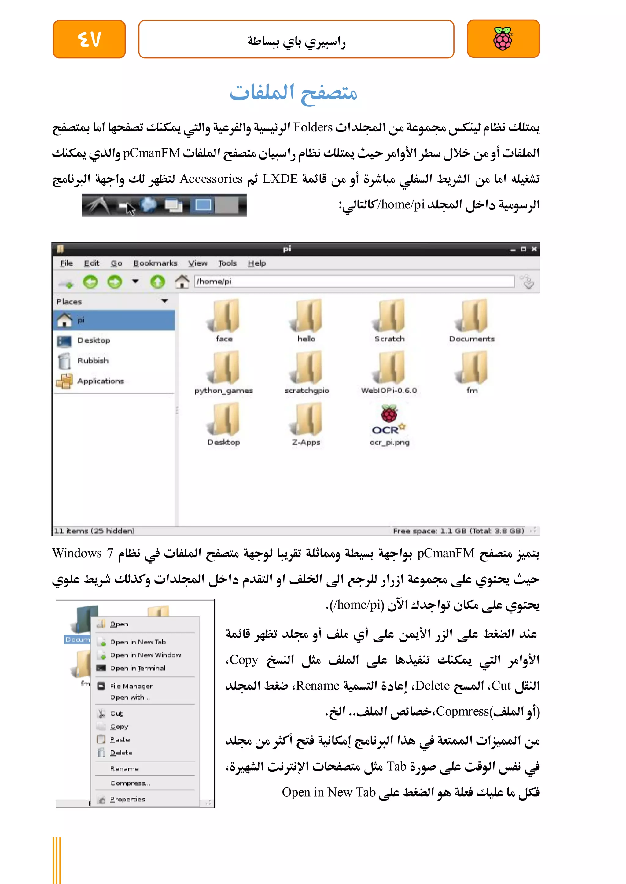 ‫ببساطة‬ ‫باي‬ ‫راسبريي‬
47
‫امللرات‬ ‫متصرح‬
‫اجمللدات‬ ‫من‬ ‫جمموعة‬ ‫لينكخ‬‫نظام‬ ‫ميتلك‬
Folders
‫مبتصرح‬ ‫اما‬ ‫تصرحاا‬ ‫ميكنك‬ ‫واليت‬ ‫والررعية‬ ‫الرئيسية‬
‫امللرات‬ ‫متصرح‬ ‫راسبياي‬ ‫نظام‬ ‫ميتلك‬ ‫ىيث‬‫األوامر‬ ‫سطر‬ ‫خالل‬‫من‬ ‫أو‬ ‫امللرات‬
pCmanFM
‫ميكنك‬ ‫والذي‬
‫من‬ ‫اما‬ ‫تشغيله‬
‫اائمة‬ ‫من‬ ‫أو‬ ‫مباطرة‬ ‫السرلي‬ ‫الشريط‬
LXDE
‫ثم‬
Accessories
‫الربنامج‬ ‫واجاة‬ ‫لك‬ ‫لتظار‬
‫اجمللد‬ ‫داخل‬ ‫الرسومية‬
/home/pi
:‫كالتالي‬
‫متصرح‬ ‫يتميز‬
pCmanFM
‫نظام‬ ‫يف‬ ‫امللرات‬ ‫متصرح‬ ‫لوجاة‬ ‫تأريبا‬ ‫ومماثلة‬ ‫بسيطة‬ ‫بواجاة‬
Windows 7
‫التأ‬ ‫او‬ ‫اخللف‬ ‫اىل‬ ‫للرجع‬ ‫ازرار‬ ‫جمموعة‬ ‫علط‬ ‫حيتوي‬ ‫ىيث‬
‫علوي‬ ‫طريط‬ ‫وكذلك‬ ‫اجمللدات‬ ‫داخل‬ ‫دم‬
( ‫اآلي‬ ‫تواجدك‬ ‫مكاي‬ ‫علط‬ ‫حيتوي‬
/home/pi
.)
‫اائمة‬ ‫تظار‬ ‫جملد‬ ‫أو‬ ‫ملف‬ ‫أي‬ ‫علط‬ ‫األمين‬ ‫الزر‬ ‫علط‬ ‫الضغط‬ ‫عند‬
‫النسخ‬ ‫مثل‬ ‫امللف‬ ‫علط‬ ‫تنريذها‬ ‫ميكنك‬ ‫اليت‬ ‫األوامر‬
Copy
،
‫النأل‬
Cut
‫املسح‬ ،
Delete
‫التسمية‬ ‫إعادة‬ ،
Rename
‫اجمللد‬ ‫ضغط‬ ،
)‫امللف‬ ‫(أو‬
Copmress
‫اخل‬ ..‫امللف‬ ‫خصائص‬،
.
‫جملد‬ ‫من‬ ‫أكثر‬ ‫تح‬ ‫إمكانية‬ ‫الربنامج‬ ‫هذا‬ ‫يف‬ ‫املمتعة‬ ‫املميزات‬ ‫من‬
‫صورة‬ ‫علط‬ ‫الوات‬ ‫نرخ‬ ‫يف‬
Tab
،‫الشارية‬ ‫اإلنرتنت‬ ‫متصرحات‬ ‫مثل‬
‫علط‬ ‫الضغط‬ ‫هو‬ ‫علة‬ ‫عليك‬ ‫ما‬ ‫كل‬
Open in New Tab
 