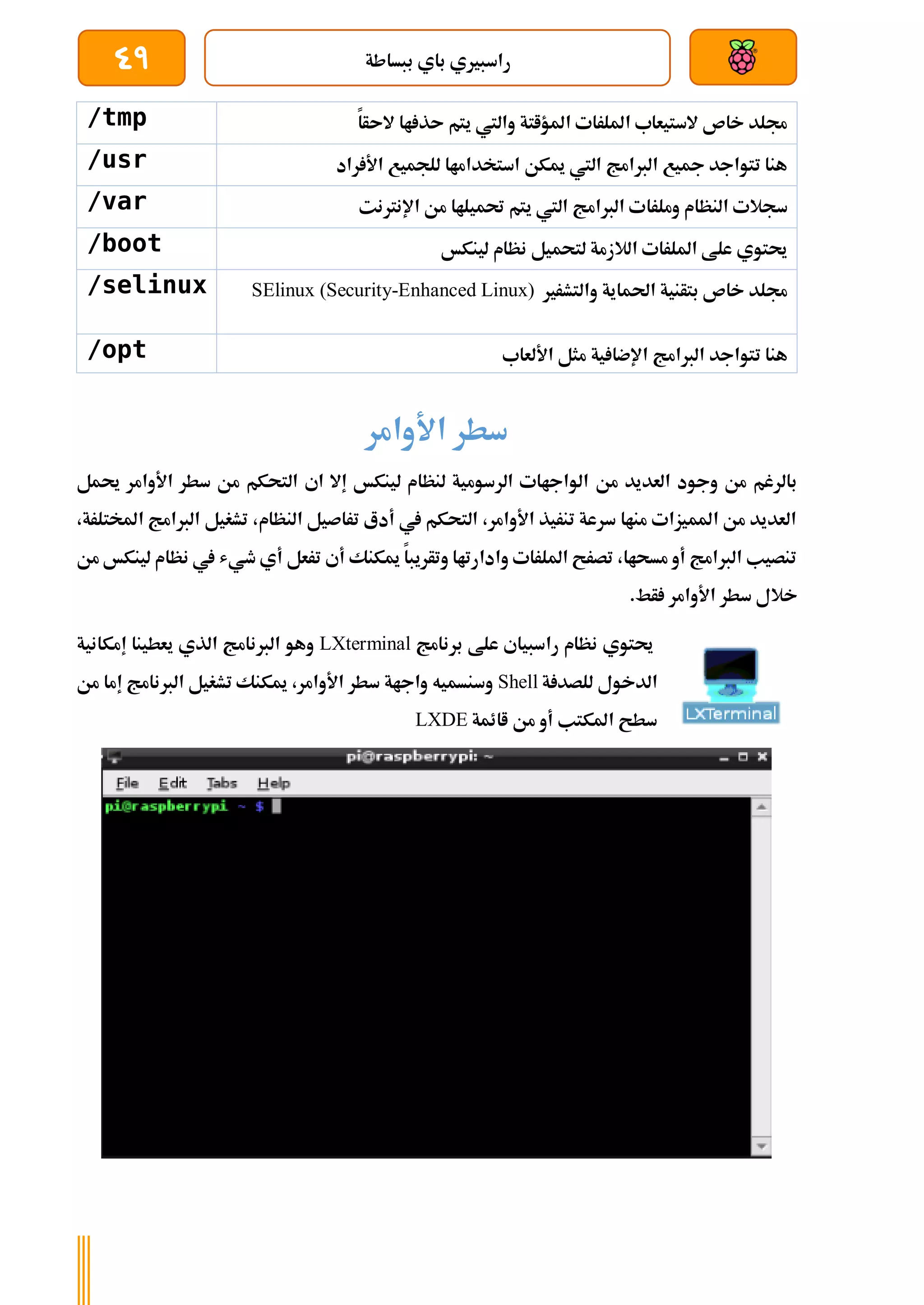‫ببساطة‬ ‫باي‬ ‫راسبريي‬
49
/tmp ‫الىأا‬ ‫اا‬ ‫ىذ‬ ‫يتم‬ ‫واليت‬ ‫املؤاتة‬ ‫امللرات‬ ‫الستيعاب‬ ‫خاص‬ ‫جملد‬
/usr ‫راد‬ ‫األ‬ ‫للجميع‬ ‫استخداماا‬ ‫ميكن‬ ‫اليت‬ ‫الربامج‬ ‫مجيع‬ ‫تتواجد‬ ‫هنا‬
/var ‫وملرا‬ ‫النظام‬ ‫سجالت‬
‫اإلنرتنت‬ ‫من‬ ‫حتميلاا‬ ‫يتم‬ ‫اليت‬ ‫الربامج‬ ‫ت‬
/boot ‫لينكخ‬ ‫نظام‬ ‫لتحميل‬ ‫الالزمة‬ ‫امللرات‬ ‫علط‬ ‫حيتوي‬
/selinux ‫والتشرري‬ ‫احلماية‬ ‫بتأنية‬ ‫خاص‬ ‫جملد‬
SElinux (Security-Enhanced Linux)
/opt ‫األلعاب‬ ‫مثل‬ ‫ية‬ ‫اإلضا‬ ‫الربامج‬ ‫تتواجد‬ ‫هنا‬
‫األوامر‬ ‫سطر‬
‫من‬ ‫العديد‬ ‫وجود‬ ‫من‬ ‫بالرغم‬
‫حيمل‬ ‫األوامر‬ ‫سطر‬ ‫من‬ ‫التحكم‬ ‫اي‬ ‫إال‬ ‫لينكخ‬ ‫لنظام‬ ‫الرسومية‬ ‫الواجاات‬
،‫املختلرة‬ ‫الربامج‬ ‫تشغيل‬ ،‫النظام‬ ‫تراصيل‬ ‫أدع‬ ‫يف‬ ‫التحكم‬ ،‫األوامر‬ ‫تنريذ‬ ‫سرعة‬ ‫مناا‬ ‫املميزات‬ ‫من‬ ‫العديد‬
‫من‬ ‫لينكخ‬ ‫نظام‬ ‫يف‬ ‫طيش‬ ‫أي‬ ‫ترعل‬ ‫أي‬ ‫ميكنك‬ ‫وتأريبا‬ ‫وادارتاا‬ ‫امللرات‬ ‫تصرح‬ ،‫مسحاا‬ ‫أو‬ ‫الربامج‬ ‫تنصيب‬
‫خال‬
.‫أط‬ ‫األوامر‬ ‫سطر‬ ‫ل‬
‫برنامج‬ ‫علط‬ ‫راسبياي‬ ‫نظام‬ ‫حيتوي‬
LXterminal
‫إمكانية‬ ‫يعطينا‬ ‫الذي‬ ‫الربنامج‬ ‫وهو‬
‫ة‬ ‫للصد‬ ‫الدخول‬
Shell
‫من‬ ‫إما‬ ‫الربنامج‬ ‫تشغيل‬ ‫ميكنك‬ ،‫األوامر‬ ‫سطر‬ ‫واجاة‬ ‫وسنسميه‬
‫اائمة‬ ‫من‬ ‫أو‬ ‫املكتب‬ ‫سطح‬
LXDE
 