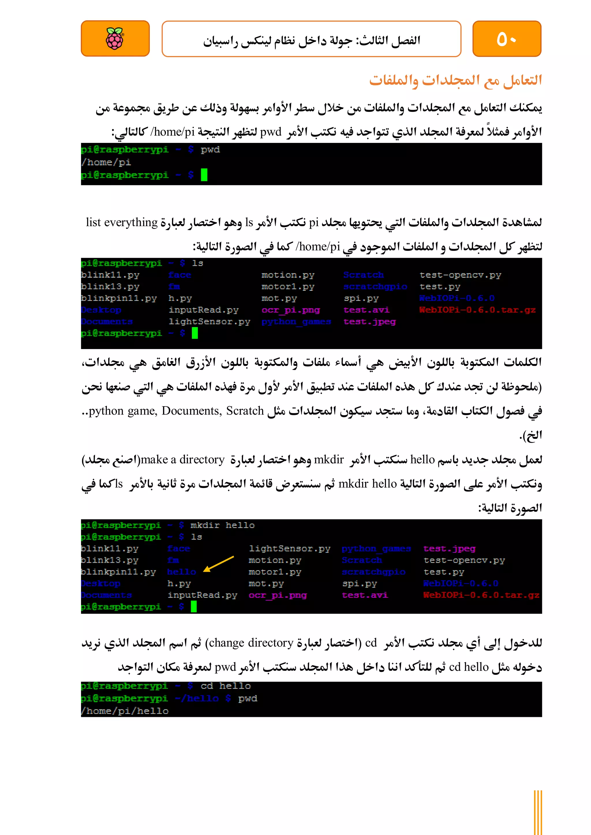 50
‫راسبياي‬ ‫لينكخ‬ ‫نظام‬ ‫داخل‬ ‫جولة‬ :‫الثالث‬ ‫الرصل‬
‫بعد‬ ‫عن‬ ‫والتحكم‬ ‫سلكي‬
‫وامللرات‬ ‫اجمللدات‬ ‫مع‬ ‫التعامل‬
‫اجمللدات‬ ‫مع‬ ‫التعامل‬ ‫ميكنك‬
‫من‬ ‫جمموعة‬ ‫طريق‬ ‫عن‬ ‫وذلك‬ ‫بساولة‬ ‫األوامر‬ ‫سطر‬ ‫خالل‬ ‫من‬ ‫وامللرات‬
‫األمر‬ ‫نكتب‬ ‫يه‬ ‫تتواجد‬ ‫الذي‬ ‫اجمللد‬ ‫ة‬ ‫ملعر‬ ‫مثال‬ ‫األوامر‬
pwd
‫النتيجة‬ ‫لتظار‬
/home/pi
:‫كالتالي‬
‫جملد‬ ‫حيتوياا‬ ‫اليت‬ ‫وامللرات‬ ‫اجمللدات‬ ‫ملشاهدة‬
pi
‫األمر‬ ‫نكتب‬
ls
‫لعبارة‬ ‫اختصار‬ ‫وهو‬
list everything
‫لتظار‬
‫يف‬ ‫املوجود‬ ‫امللرات‬ ‫و‬ ‫اجمللدات‬ ‫كل‬
/home/pi
:‫التالية‬ ‫الصورة‬ ‫يف‬ ‫كما‬
،‫جملدات‬ ‫هي‬ ‫الغامق‬ ‫األزرع‬ ‫باللوي‬ ‫واملكتوبة‬ ‫ملرات‬ ‫أةاش‬ ‫هي‬ ‫األبيض‬ ‫باللوي‬ ‫املكتوبة‬ ‫الكلمات‬
‫حنن‬ ‫صنعاا‬ ‫اليت‬ ‫هي‬ ‫امللرات‬ ‫اذه‬ ‫مرة‬ ‫ألول‬ ‫األمر‬ ‫تطبيق‬ ‫عند‬ ‫امللرات‬ ‫هذه‬ ‫كل‬ ‫عندك‬ ‫جتد‬ ‫لن‬ ‫(ملحوظة‬
‫ال‬ ‫صول‬ ‫يف‬
‫مثل‬ ‫اجمللدات‬ ‫سيكوي‬ ‫ستجد‬ ‫وما‬ ،‫الأادمة‬ ‫كتاب‬
python game, Documents, Scratch
..
.)‫اخل‬
‫باسم‬ ‫جديد‬ ‫جملد‬ ‫لعمل‬
hello
‫األمر‬ ‫سنكتب‬
mkdir
‫لعبارة‬ ‫اختصار‬ ‫وهو‬
make a directory
)‫جملد‬ ‫(اصنع‬
‫التالية‬ ‫الصورة‬ ‫علط‬ ‫األمر‬ ‫ونكتب‬
mkdir hello
‫باأل‬ ‫ثانية‬ ‫مرة‬ ‫اجمللدات‬ ‫اائمة‬ ‫سنستعرن‬ ‫ثم‬
‫مر‬
ls
‫يف‬ ‫كما‬
:‫التالية‬ ‫الصورة‬
‫األمر‬ ‫نكتب‬ ‫جملد‬ ‫أي‬ ‫إىل‬ ‫للدخول‬
cd
‫لعبارة‬ ‫(اختصار‬
change directory
‫نريد‬ ‫الذي‬ ‫اجمللد‬ ‫اسم‬ ‫ثم‬ )
‫مثل‬ ‫دخوله‬
cd hello
‫األمر‬ ‫سنكتب‬ ‫اجمللد‬ ‫هذا‬ ‫داخل‬ ‫اننا‬ ‫للتةكد‬ ‫ثم‬
pwd
‫التواجد‬ ‫مكاي‬ ‫ة‬ ‫ملعر‬
 
