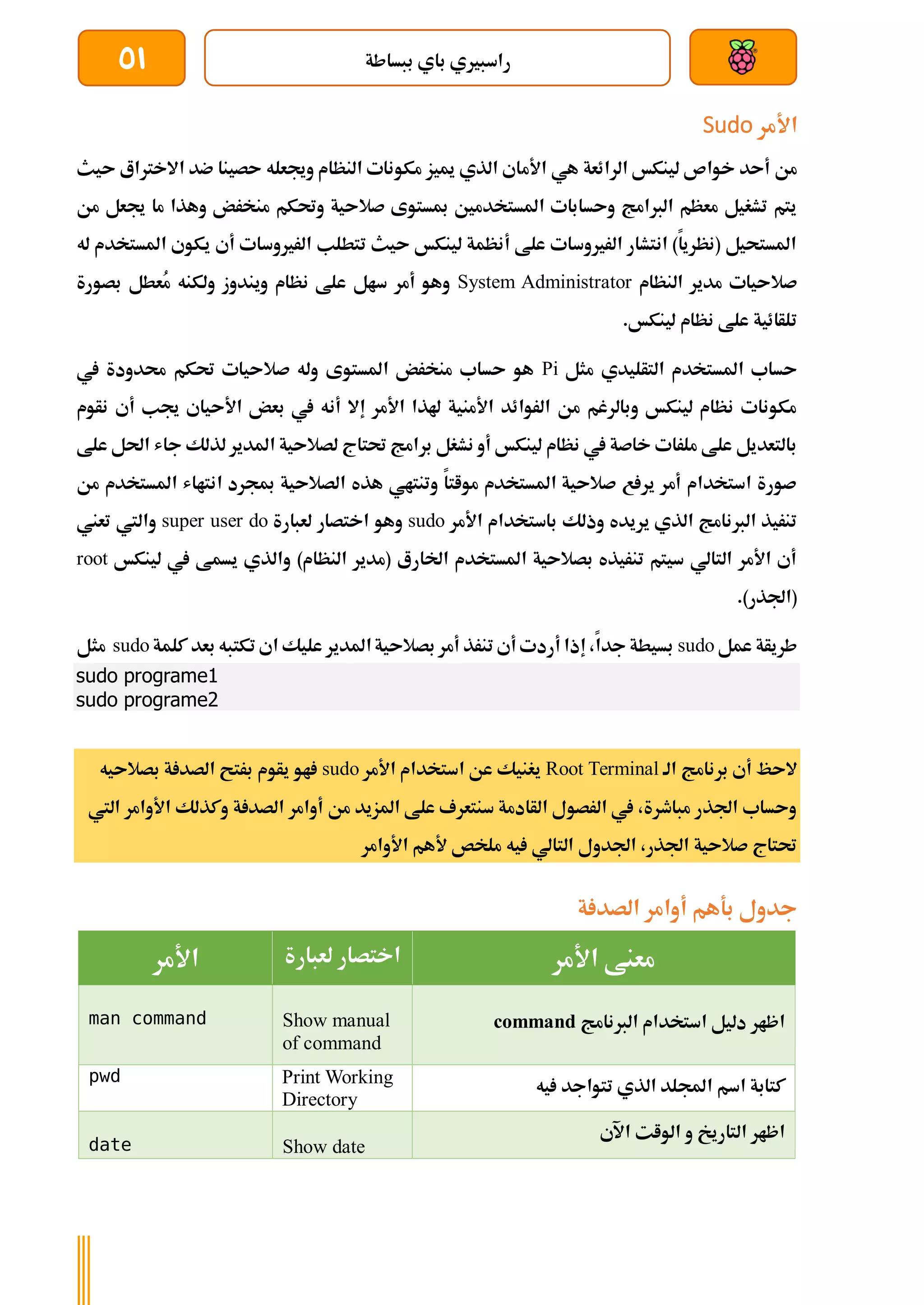 ‫ببساطة‬ ‫باي‬ ‫راسبريي‬
51
‫األمر‬
Sudo
‫األم‬ ‫هي‬ ‫الرائعة‬ ‫لينكخ‬ ‫خواص‬ ‫أىد‬ ‫من‬
‫ىيث‬ ‫االخرتاع‬ ‫ضد‬ ‫ىصينا‬ ‫وجيعله‬ ‫النظام‬ ‫مكونات‬ ‫مييز‬ ‫الذي‬ ‫اي‬
‫من‬ ‫جيعل‬ ‫ما‬ ‫وهذا‬ ‫منخرض‬ ‫وحتكم‬ ‫صالىية‬ ‫مبستوى‬ ‫املستخدمني‬ ‫وىسابات‬ ‫الربامج‬ ‫معظم‬ ‫تشغيل‬ ‫يتم‬
‫له‬ ‫املستخدم‬ ‫يكوي‬ ‫أي‬ ‫الرريوسات‬ ‫تتطلب‬ ‫ىيث‬ ‫لينكخ‬ ‫أنظمة‬ ‫علط‬ ‫الرريوسات‬ ‫انتشار‬ )‫(نظريا‬ ‫املستحيل‬
‫النظام‬ ‫مدير‬ ‫صالىيات‬
System Administrator
‫بصورة‬ ‫ُعطل‬
‫م‬ ‫ولكنه‬ ‫ويندوز‬ ‫نظام‬ ‫علط‬ ‫سال‬ ‫أمر‬ ‫وهو‬
.‫لينكخ‬ ‫نظام‬ ‫علط‬ ‫تلأائية‬
‫مثل‬ ‫التأليدي‬ ‫املستخدم‬ ‫ىساب‬
Pi
‫يف‬ ‫حمدودة‬ ‫حتكم‬ ‫صالىيات‬ ‫وله‬ ‫املستوى‬ ‫منخرض‬ ‫ىساب‬ ‫هو‬
‫نأوم‬ ‫أي‬ ‫جيب‬ ‫األىياي‬ ‫بعض‬ ‫يف‬ ‫أنه‬ ‫إال‬ ‫األمر‬ ‫هلذا‬ ‫األمنية‬ ‫الروائد‬ ‫من‬ ‫وبالرغم‬ ‫لينكخ‬ ‫نظام‬ ‫مكونات‬
‫علط‬ ‫احلل‬ ‫جاش‬ ‫لذلك‬ ‫املدير‬ ‫لصالىية‬ ‫حتتاج‬ ‫برامج‬ ‫نشغل‬ ‫أو‬ ‫لينكخ‬ ‫نظام‬ ‫يف‬ ‫خاصة‬ ‫ملرات‬ ‫علط‬ ‫بالتعديل‬
‫من‬ ‫املستخدم‬ ‫انتااش‬ ‫مبجرد‬ ‫الصالىية‬ ‫هذه‬ ‫وتنتاي‬ ‫مواتا‬ ‫املستخدم‬ ‫صالىية‬ ‫ع‬ ‫ير‬ ‫أمر‬ ‫استخدام‬ ‫صورة‬
‫األمر‬ ‫باستخدام‬ ‫وذلك‬ ‫يريده‬ ‫الذي‬ ‫الربنامج‬ ‫تنريذ‬
sudo
‫لعبارة‬ ‫اختصار‬ ‫وهو‬
super user do
‫تعين‬ ‫واليت‬
‫لينكخ‬ ‫يف‬ ‫يسمط‬ ‫والذي‬ )‫النظام‬ ‫(مدير‬ ‫اخلارع‬ ‫املستخدم‬ ‫بصالىية‬ ‫تنريذه‬ ‫سيتم‬ ‫التالي‬ ‫األمر‬ ‫أي‬
root
.)‫(اجلذر‬
‫عمل‬ ‫طريأة‬
sudo
‫كلمة‬ ‫بعد‬ ‫تكتبه‬ ‫اي‬ ‫عليك‬ ‫املدير‬‫بصالىية‬ ‫أمر‬ ‫تنرذ‬ ‫أي‬ ‫أردت‬ ‫إذا‬ ،‫جدا‬ ‫بسيطة‬
sudo
‫مثل‬
sudo programe1
sudo programe2
‫ب‬ ‫أي‬ ‫الىظ‬
‫الة‬ ‫رنامج‬
Root Terminal
‫األمر‬ ‫استخدام‬ ‫عن‬ ‫يغنيك‬
sudo
‫بصالىيه‬ ‫ة‬ ‫الصد‬ ‫برتح‬ ‫يأوم‬ ‫او‬
‫اليت‬ ‫األوامر‬ ‫وكذلك‬ ‫ة‬ ‫الصد‬ ‫أوامر‬ ‫من‬ ‫املزيد‬ ‫علط‬ ‫سنتعرف‬ ‫الأادمة‬ ‫الرصول‬ ‫يف‬ ،‫مباطرة‬ ‫اجلذر‬ ‫وىساب‬
‫األوامر‬ ‫ألهم‬ ‫ملخص‬ ‫يه‬ ‫التالي‬ ‫اجلدول‬ ،‫اجلذر‬ ‫صالىية‬ ‫حتتاج‬
‫ة‬ ‫الصد‬ ‫أوامر‬ ‫بةهم‬ ‫جدول‬
‫معنط‬
‫األمر‬
‫لعبارة‬ ‫اختصار‬
‫األمر‬
‫الربنامج‬ ‫استخدام‬ ‫دليل‬ ‫اظار‬
command
Show manual
of command
man command
‫اسم‬ ‫كتابة‬
‫يه‬ ‫تتواجد‬ ‫الذي‬ ‫اجمللد‬
Print Working
Directory
pwd
‫اآلي‬ ‫الوات‬ ‫و‬ ‫التاريخ‬ ‫اظار‬
Show date
date
 