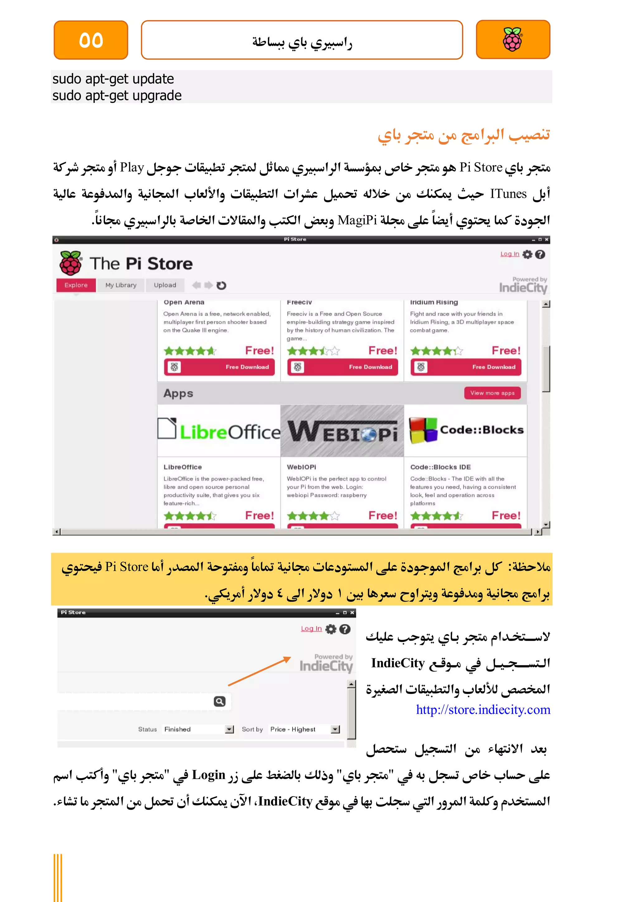 ‫ببساطة‬ ‫باي‬ ‫راسبريي‬
55
sudo apt-get update
sudo apt-get upgrade
‫باي‬ ‫متجر‬ ‫من‬ ‫الربامج‬ ‫تنصيب‬
‫ب‬ ‫متجر‬
‫اي‬
Pi Store
‫جوجل‬ ‫تطبيأات‬ ‫ملتجر‬ ‫مماثل‬ ‫الراسبريي‬ ‫مبؤسسة‬ ‫خاص‬ ‫متجر‬ ‫هو‬
Play
‫طركة‬ ‫متجر‬ ‫أو‬
‫أبل‬
ITunes
‫عالية‬ ‫وعة‬ ‫واملد‬ ‫اجملانية‬ ‫واأللعاب‬ ‫التطبيأات‬ ‫عشرات‬ ‫حتميل‬ ‫خالله‬ ‫من‬ ‫ميكنك‬ ‫ىيث‬
‫جملة‬ ‫علط‬ ‫أيضا‬ ‫حيتوي‬ ‫كما‬ ‫اجلودة‬
MagiPi
.‫جمانا‬ ‫بالراسبريي‬ ‫اخلاصة‬ ‫واملأاالت‬ ‫الكتب‬ ‫وبعض‬
‫مال‬
‫ى‬
:‫ظة‬
‫أما‬ ‫املصدر‬ ‫ومرتوىة‬ ‫متاما‬ ‫جمانية‬ ‫املستودعات‬ ‫علط‬ ‫املوجودة‬ ‫برامج‬ ‫كل‬
Pi Store
‫يحتوي‬
‫بني‬ ‫سعرها‬ ‫ويرتاوح‬ ‫وعة‬ ‫ومد‬ ‫جمانية‬ ‫برامج‬
1
‫اىل‬ ‫دوالر‬
0
.‫أمريكي‬ ‫دوالر‬
‫ي‬ ‫بةاي‬ ‫متجر‬ ‫السةةةةتخةدام‬
‫ت‬
‫و‬
‫عليك‬ ‫جب‬
‫ةع‬‫ة‬‫ةوا‬‫ة‬‫م‬ ‫يف‬ ‫ةيةةل‬‫ة‬‫ةتسةةةةةج‬‫ة‬‫ال‬
IndieCity
‫الصغرية‬ ‫والتطبيأات‬ ‫لأللعاب‬ ‫املخصص‬
http://store.indiecity.com
‫ستحصل‬ ‫التسجيل‬ ‫من‬ ‫االنتااش‬ ‫بعد‬
‫زر‬ ‫علط‬ ‫بالضغط‬ ‫وذلك‬ "‫باي‬ ‫"متجر‬ ‫يف‬ ‫به‬ ‫تسجل‬ ‫خاص‬ ‫ىساب‬ ‫علط‬
Login
‫اسم‬ ‫وأكتب‬ "‫باي‬ ‫"متجر‬ ‫يف‬
‫مواع‬ ‫يف‬ ‫باا‬ ‫سجلت‬ ‫اليت‬ ‫املرور‬ ‫وكلمة‬ ‫املستخدم‬
IndieCity
‫امل‬ ‫من‬ ‫حتمل‬ ‫أي‬ ‫ميكنك‬ ‫اآلي‬ ،
.‫تشاش‬ ‫ما‬ ‫تجر‬
 