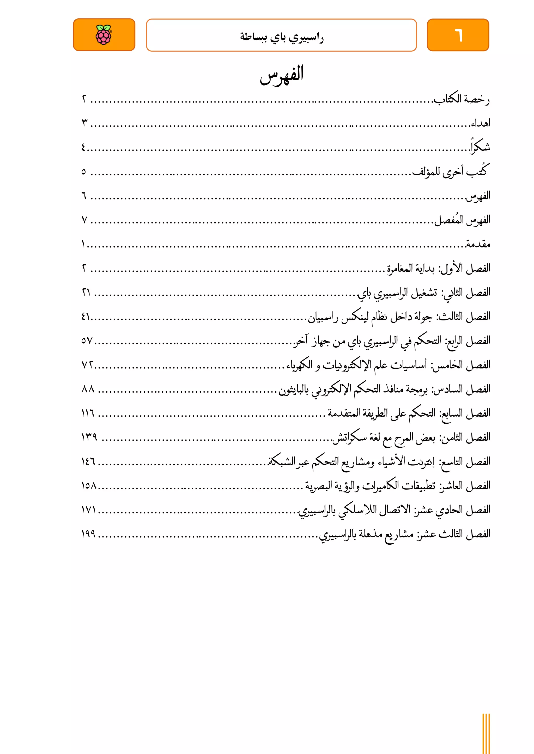 6
‫ببساطة‬ ‫باي‬ ‫راسبريي‬
‫بعد‬ ‫عن‬ ‫والتحكم‬ ‫سلكي‬
‫الفهرس‬
‫رخصة‬
‫الكتاب‬
................................
................................
............................
4
‫اهداء‬
................................
................................
................................
......
4
‫شكرا‬
................................
................................
................................
.......
3
‫ُتب‬
‫ك‬
‫أخرى‬
‫للمؤلف‬
................................
................................
......................
1
‫الفهرس‬
................................
................................
................................
.....
6
‫الفهرس‬
‫ُفصل‬‫م‬‫ال‬
................................
................................
............................
7
‫مقدمة‬
................................
................................
................................
......
0
‫الفصل‬
‫األول‬
:
‫بداية‬
‫المغامرة‬
................................
................................
...............
4
‫الفصل‬
‫الثاني‬
:
‫تشغيل‬
‫الراسبيري‬
‫باي‬
................................
................................
.......
40
‫الفصل‬
‫الثالث‬
:
‫جو‬
‫لة‬
‫داخل‬
‫نظام‬
‫لينكس‬
‫راسبيان‬
................................
..........................
30
‫الفصل‬
‫الرابع‬
:
‫التحكم‬
‫في‬
‫الراسبيري‬
‫باي‬
‫من‬
‫جهاز‬
‫آخر‬
................................
......................
17
‫الفصل‬
‫الخامس‬
:
‫أساسيات‬
‫علم‬
‫اإللكترونيات‬
‫و‬
‫الكهرب‬
‫اء‬
................................
...................
74
‫الفصل‬
‫السادس‬
:
‫برمجة‬
‫منافذ‬
‫التحكم‬
‫اإللكتروني‬
‫بالبايثون‬
................................
................
88
‫الفصل‬
‫السابع‬
:
‫التحكم‬
‫على‬
‫الطريقة‬
‫المتقدمة‬
................................
.............................
006
‫الفصل‬
‫الثامن‬
:
‫بعض‬
‫المرح‬
‫مع‬
‫لغة‬
‫سكراتش‬
................................
..............................
041
‫الفصل‬
‫التاسع‬
:
‫إنترنت‬
‫األشياء‬
‫ومشاريع‬
‫التحكم‬
‫عبر‬
‫الشبكة‬
................................
..............
036
‫الفصل‬
‫العاشر‬
:
‫تطبيقات‬
‫الكاميرات‬
‫والرؤية‬
‫البصرية‬
................................
.......................
018
‫الفصل‬
‫الحادي‬
‫عشر‬
:
‫االتصال‬
‫الالسلكي‬
‫بالراسبيري‬
................................
......................
070
‫الفصل‬
‫الثالث‬
‫عش‬
‫ر‬
:
‫مشاريع‬
‫مذهلة‬
‫بالراسبيري‬
................................
...........................
011
 