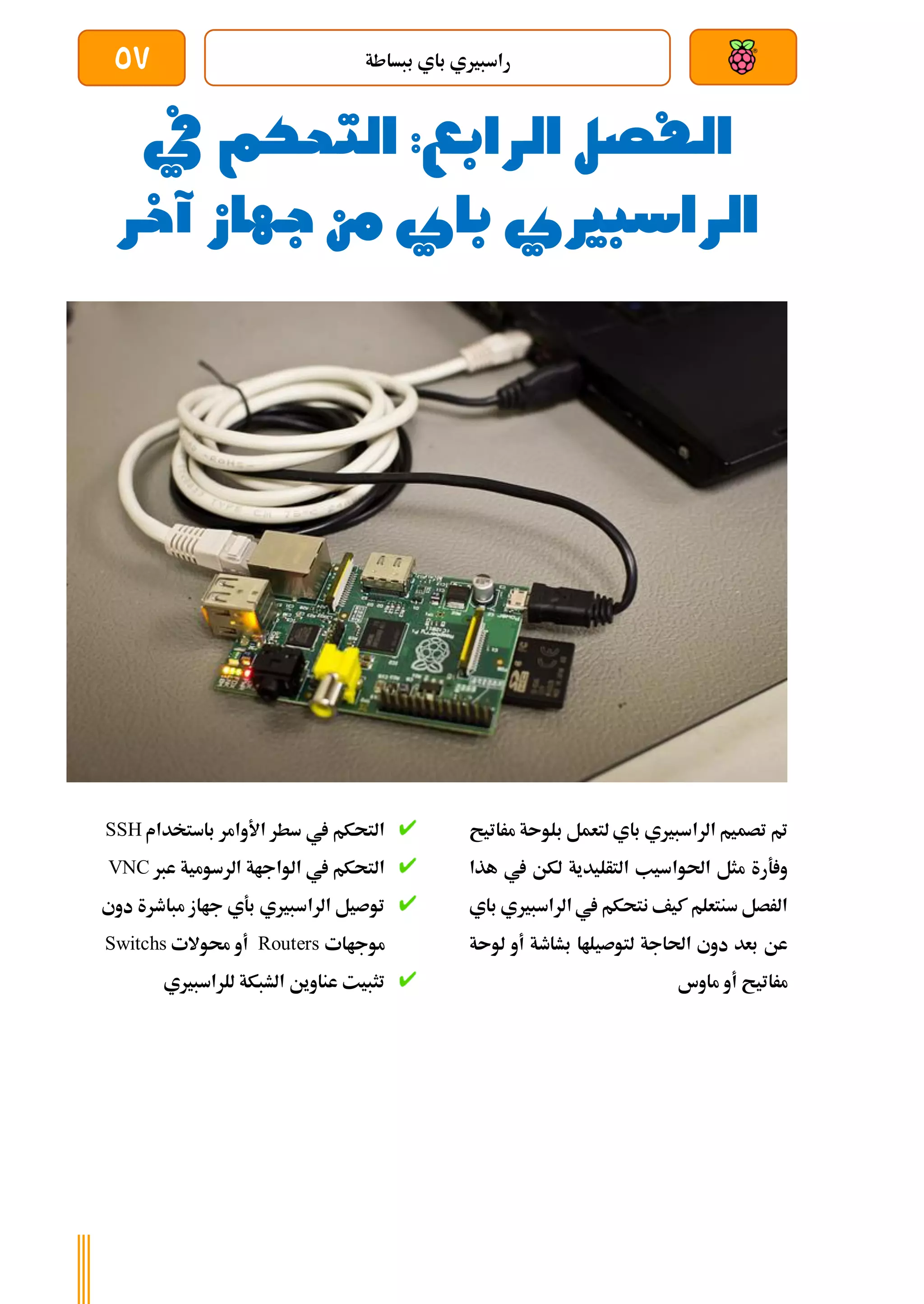 ‫ببساطة‬ ‫باي‬ ‫راسبريي‬
57
‫الفصل‬
‫الرابع‬
‫التحك‬ :
‫م‬
‫يف‬
‫باي‬ ‫الراسبريي‬
‫من‬
‫جهاز‬
‫آ‬
‫خر‬
‫مراتيح‬ ‫بلوىة‬ ‫لتعمل‬ ‫باي‬ ‫الراسبريي‬ ‫تصميم‬ ‫مت‬
‫هذا‬ ‫يف‬ ‫لكن‬ ‫التأليدية‬ ‫احلواسيب‬ ‫مثل‬ ‫ةرة‬ ‫و‬
‫باي‬ ‫الراسبريي‬ ‫يف‬ ‫نتحكم‬ ‫كيف‬ ‫سنتعلم‬ ‫الرصل‬
‫لوىة‬ ‫أو‬ ‫بشاطة‬ ‫لتوصيلاا‬ ‫احلاجة‬ ‫دوي‬ ‫بعد‬ ‫عن‬
‫ماوس‬ ‫أو‬ ‫مراتيح‬
‫باستخدام‬ ‫األوامر‬ ‫سطر‬ ‫يف‬ ‫التحكم‬
SSH
‫الرسومية‬ ‫الواجاة‬ ‫يف‬ ‫التحكم‬
‫عرب‬
VNC
‫دوي‬ ‫مباطرة‬ ‫جااز‬ ‫بةي‬ ‫الراسبريي‬ ‫توصيل‬
‫موجاات‬
Routers
‫حموالت‬ ‫أو‬
Switchs
‫للراسبريي‬ ‫الشبكة‬ ‫عناوين‬ ‫تثبيت‬
 