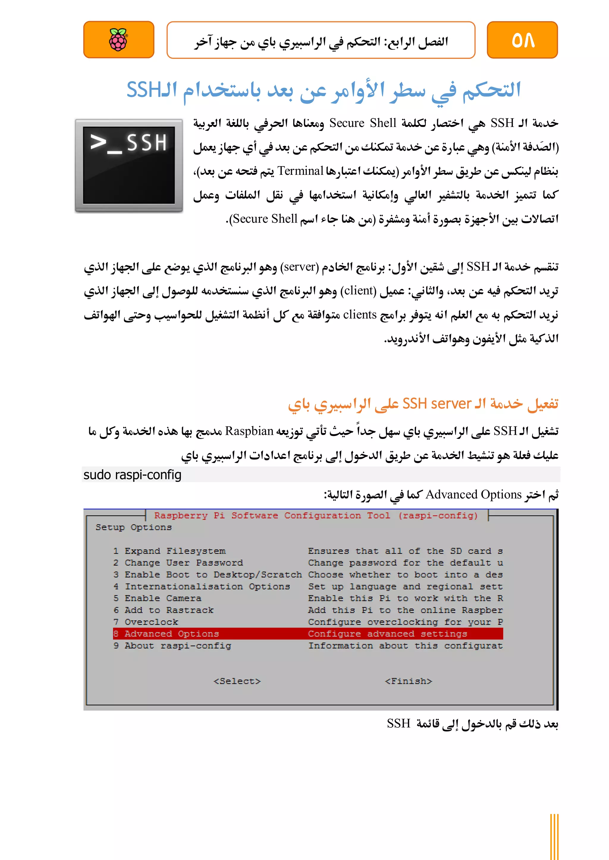 58
‫آخر‬ ‫جااز‬ ‫من‬ ‫باي‬ ‫الراسبريي‬ ‫يف‬ ‫التحكم‬ :‫الرابع‬ ‫الرصل‬
‫بعد‬ ‫عن‬ ‫والتحكم‬ ‫سلكي‬
‫باستخدام‬ ‫بعد‬ ‫عن‬ ‫األوامر‬ ‫سطر‬ ‫يف‬ ‫التحكم‬
‫الة‬
SSH
‫الة‬ ‫خدمة‬
SSH
‫لكلمة‬ ‫اختصار‬ ‫هي‬
Secure Shell
‫العربية‬ ‫باللغة‬ ‫احلريف‬ ‫ومعناها‬
َ
‫ص‬‫(ال‬
‫ة‬ ‫د‬
‫األمن‬
‫ة‬
‫عبا‬ ‫وهي‬ )
‫يعمل‬ ‫جااز‬ ‫أي‬ ‫يف‬‫بعد‬ ‫عن‬‫التحكم‬ ‫من‬‫متكنك‬ ‫خدمة‬‫عن‬‫رة‬
‫األوامر‬ ‫سطر‬ ‫طريق‬ ‫عن‬ ‫لينكخ‬ ‫بنظام‬
(
‫اعتبارها‬ ‫ميكنك‬
Terminal
،)‫بعد‬ ‫عن‬ ‫تحه‬ ‫يتم‬
‫وعمل‬ ‫امللرات‬ ‫نأل‬ ‫يف‬ ‫استخداماا‬ ‫وإمكانية‬ ‫العالي‬ ‫بالتشرري‬ ‫اخلدمة‬ ‫تتميز‬ ‫كما‬
‫اسم‬ ‫جاش‬ ‫هنا‬ ‫(من‬ ‫ومشررة‬ ‫أمنة‬ ‫بصورة‬ ‫األجازة‬ ‫بني‬ ‫اتصاالت‬
Secure Shell
.)
‫الة‬ ‫خدمة‬ ‫تنأسم‬
SSH
( ‫اخلادم‬ ‫برنامج‬ :‫األول‬ ‫طأني‬ ‫إىل‬
server
‫الذي‬ ‫اجلااز‬ ‫علط‬ ‫يوضع‬ ‫الذي‬ ‫الربنامج‬ ‫وهو‬ )
( ‫عميل‬ :‫والثاني‬ ،‫بعد‬ ‫عن‬ ‫يه‬ ‫التحكم‬ ‫تريد‬
client
‫الذي‬ ‫اجلااز‬ ‫إىل‬ ‫للوصول‬ ‫سنستخدمه‬ ‫الذي‬ ‫الربنامج‬ ‫وهو‬ )
‫برامج‬ ‫ر‬ ‫يتو‬ ‫انه‬ ‫العلم‬ ‫مع‬ ‫به‬ ‫التحكم‬ ‫نريد‬
clients
‫مت‬
‫اهلواتف‬ ‫وىتط‬ ‫للحواسيب‬ ‫التشغيل‬ ‫أنظمة‬ ‫كل‬ ‫مع‬ ‫أة‬ ‫وا‬
.‫األندرويد‬ ‫وهواتف‬ ‫األيروي‬ ‫مثل‬ ‫الذكية‬
‫الة‬ ‫خدمة‬ ‫ترعيل‬
SSH server
‫باي‬ ‫الراسبريي‬ ‫علط‬
‫الة‬ ‫تشغيل‬
SSH
‫توزيعه‬ ‫تةتي‬ ‫ىيث‬ ‫جدا‬ ‫سال‬ ‫باي‬ ‫الراسبريي‬ ‫علط‬
Raspbian
‫ما‬ ‫وكل‬ ‫اخلدمة‬ ‫هذه‬ ‫باا‬ ‫مدمج‬
‫طريق‬ ‫عن‬ ‫اخلدمة‬ ‫تنشيط‬ ‫هو‬ ‫علة‬ ‫عليك‬
‫باي‬ ‫الراسبريي‬ ‫اعدادات‬ ‫برنامج‬ ‫إىل‬ ‫الدخول‬
sudo raspi-config
‫اخرت‬ ‫ثم‬
Advanced Options
:‫التالية‬ ‫الصورة‬ ‫يف‬ ‫كما‬
‫اائمة‬ ‫إىل‬ ‫بالدخول‬ ‫ام‬ ‫ذلك‬ ‫بعد‬
SSH
 