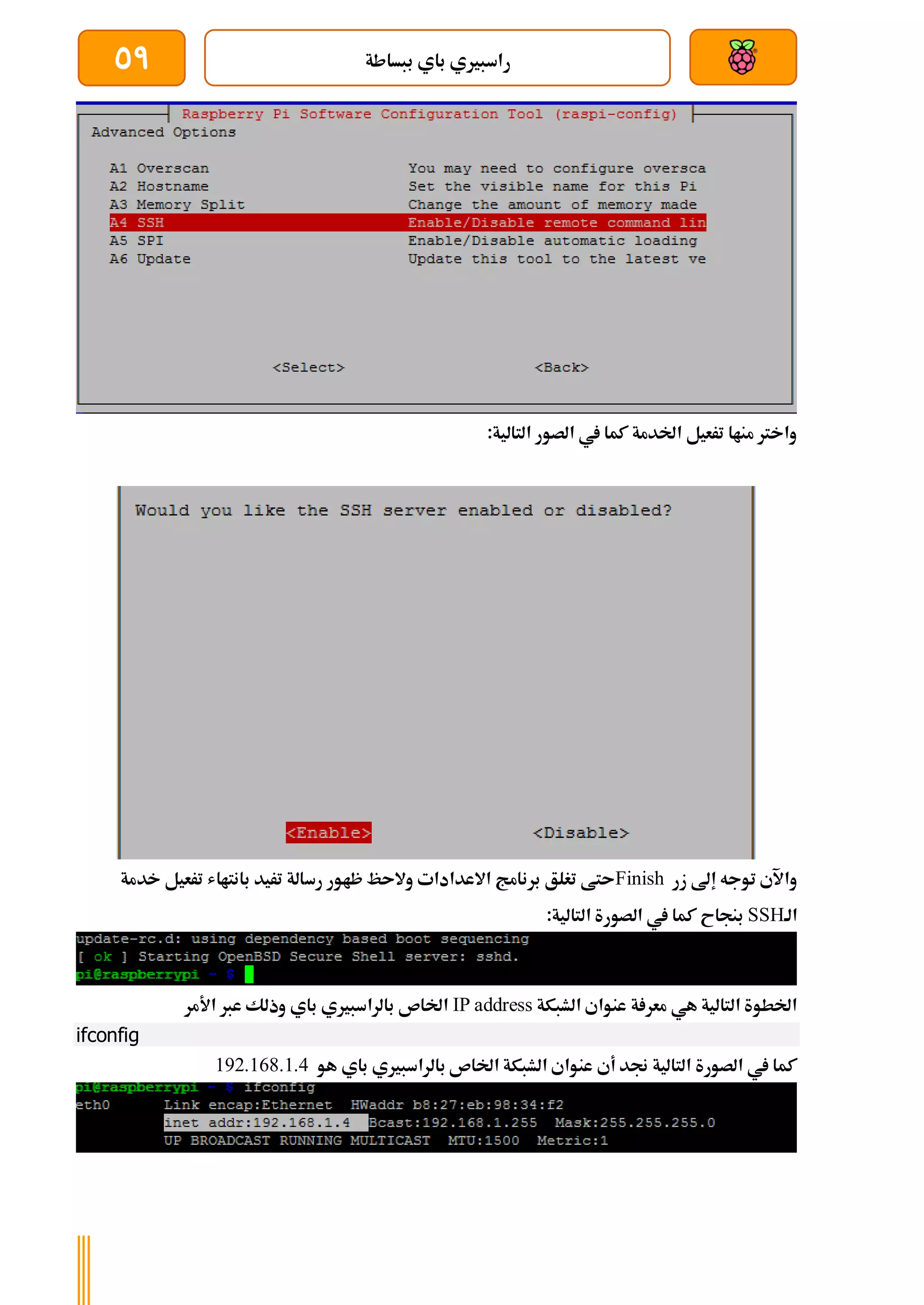 ‫ببساطة‬ ‫باي‬ ‫راسبريي‬
59
:‫التالية‬ ‫الصور‬ ‫يف‬ ‫كما‬ ‫اخلدمة‬ ‫ترعيل‬ ‫مناا‬ ‫واخرت‬
‫زر‬ ‫إىل‬ ‫توجه‬ ‫واآلي‬
Finish
‫رس‬ ‫ظاور‬ ‫والىظ‬ ‫االعدادات‬ ‫برنامج‬ ‫تغلق‬ ‫ىتط‬
‫خدمة‬ ‫ترعيل‬ ‫بانتااش‬ ‫تريد‬ ‫الة‬
‫الة‬
SSH
:‫التالية‬ ‫الصورة‬ ‫يف‬ ‫كما‬ ‫بنجاح‬
‫الشبكة‬ ‫عنواي‬ ‫ة‬ ‫معر‬ ‫هي‬ ‫التالية‬ ‫اخلطوة‬
IP address
‫األمر‬ ‫عرب‬ ‫وذلك‬ ‫باي‬ ‫بالراسبريي‬ ‫اخلاص‬
ifconfig
‫هو‬ ‫باي‬ ‫بالراسبريي‬ ‫اخلاص‬ ‫الشبكة‬ ‫عنواي‬ ‫أي‬ ‫جند‬ ‫التالية‬ ‫الصورة‬ ‫يف‬ ‫كما‬
192.168.1.4
 