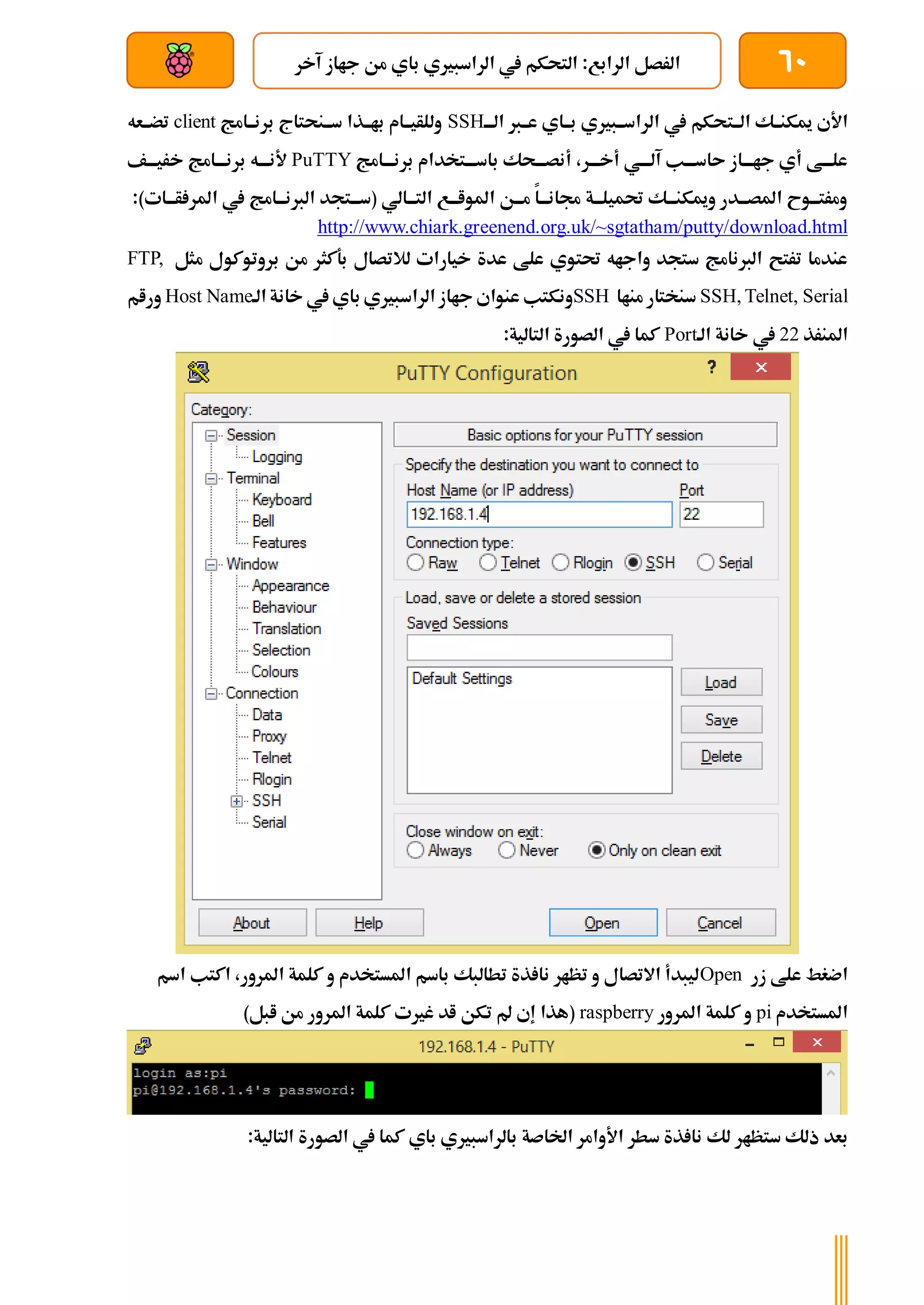 60
‫آخر‬ ‫جااز‬ ‫من‬ ‫باي‬ ‫الراسبريي‬ ‫يف‬ ‫التحكم‬ :‫الرابع‬ ‫الرصل‬
‫بعد‬ ‫عن‬ ‫والتحكم‬ ‫سلكي‬
‫الةةت‬ ‫ميكنةةك‬ ‫األي‬
‫الةةة‬ ‫عةةرب‬ ‫بةةاي‬ ‫الراسةةبريي‬ ‫يف‬ ‫حكم‬
SSH
‫برنةةامج‬ ‫سةةنحتاج‬ ‫باةةذا‬ ‫وللأيةةام‬
client
‫تضةةعه‬
‫برنةةةامج‬ ‫باسةةةتخدام‬ ‫أنصةةةحك‬ ،‫أخةةةر‬ ‫آلةةةي‬ ‫ىاسةةةب‬ ‫جاةةةاز‬ ‫أي‬ ‫علةةةط‬
PuTTY
‫خريةةةف‬ ‫برنةةةامج‬ ‫ألنةةةه‬
:)‫ةات‬‫ة‬‫أة‬ ‫املر‬ ‫يف‬ ‫ةامج‬‫ة‬‫الربنة‬ ‫ةتجد‬‫ة‬‫(سة‬ ‫ةالي‬‫ة‬‫التة‬ ‫ةع‬‫ة‬‫املواة‬ ‫ةن‬‫ة‬‫مة‬ ‫ةا‬‫ة‬‫جمانة‬ ‫ةة‬‫ة‬‫حتميلة‬ ‫ةك‬‫ة‬‫وميكنة‬ ‫ةدر‬‫ة‬‫املصة‬ ‫ةوح‬‫ة‬‫ومرتة‬
http://www.chiark.greenend.org.uk/~sgtatham/putty/download.html
‫مثل‬ ‫بروتوكول‬ ‫من‬ ‫بةكثر‬ ‫لالتصال‬ ‫خيارات‬ ‫عدة‬ ‫علط‬ ‫حتتوي‬ ‫واجاه‬ ‫ستجد‬ ‫الربنامج‬ ‫ترتح‬ ‫عندما‬
FTP,
SSH, Telnet, Serial
‫مناا‬ ‫سنختار‬
SSH
‫الراس‬ ‫جااز‬ ‫عنواي‬ ‫ونكتب‬
‫الة‬ ‫خانة‬ ‫يف‬ ‫باي‬ ‫بريي‬
Host Name
‫ورام‬
‫املنرذ‬
22
‫الة‬ ‫خانة‬ ‫يف‬
Port
:‫التالية‬ ‫الصورة‬ ‫يف‬ ‫كما‬
‫زر‬ ‫علط‬ ‫اضغط‬
Open
‫اسم‬ ‫اكتب‬ ،‫املرور‬ ‫كلمة‬ ‫و‬ ‫املستخدم‬ ‫باسم‬ ‫تطالبك‬ ‫ذة‬ ‫نا‬ ‫تظار‬ ‫و‬ ‫االتصال‬ ‫ليبدأ‬
‫املستخدم‬
pi
‫املرور‬ ‫كلمة‬ ‫و‬
raspberry
(
‫ابل‬ ‫من‬ ‫املرور‬ ‫كلمة‬ ‫غريت‬ ‫اد‬ ‫تكن‬ ‫مل‬ ‫إي‬ ‫هذا‬
)
‫ستظ‬ ‫ذلك‬ ‫بعد‬
‫ا‬
:‫التالية‬ ‫الصورة‬ ‫يف‬ ‫كما‬ ‫باي‬ ‫بالراسبريي‬ ‫اخلاصة‬ ‫األوامر‬ ‫سطر‬ ‫ذة‬ ‫نا‬ ‫لك‬ ‫ر‬
 