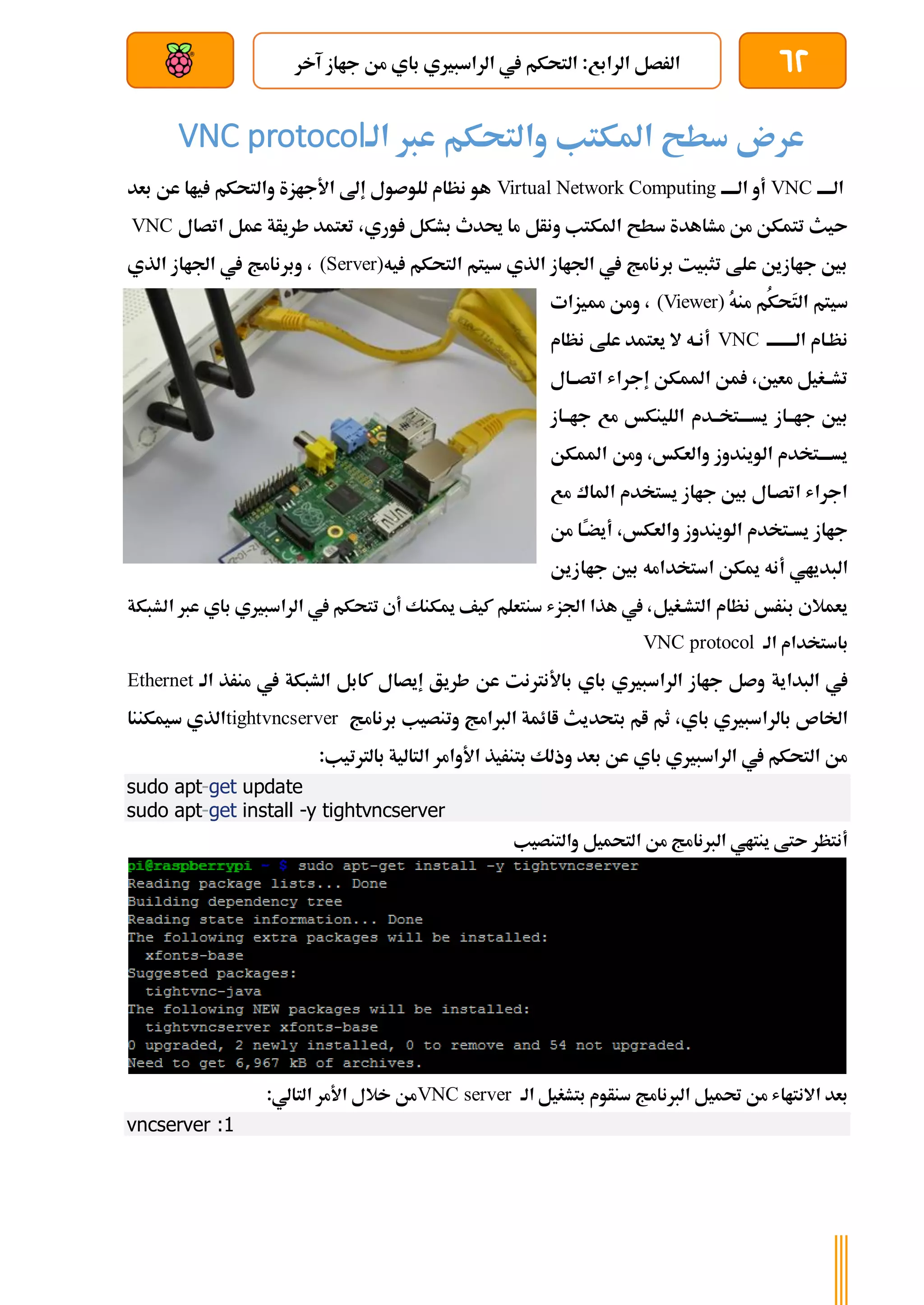 62
‫آخر‬ ‫جااز‬ ‫من‬ ‫باي‬ ‫الراسبريي‬ ‫يف‬ ‫التحكم‬ :‫الرابع‬ ‫الرصل‬
‫بعد‬ ‫عن‬ ‫والتحكم‬ ‫سلكي‬
‫الة‬ ‫عرب‬ ‫والتحكم‬ ‫املكتب‬ ‫سطح‬ ‫عرن‬
VNC protocol
‫الةةةةة‬
VNC
‫الةةةةة‬ ‫أو‬
Virtual Network Computing
‫بعد‬ ‫عن‬ ‫ياا‬ ‫والتحكم‬ ‫األجازة‬ ‫إىل‬ ‫للوصول‬ ‫نظام‬ ‫هو‬
‫ونأل‬ ‫املكتب‬ ‫سطح‬ ‫مشاهدة‬ ‫من‬ ‫تتمكن‬ ‫ىيث‬
‫اتصال‬ ‫عمل‬ ‫طريأة‬ ‫تعتمد‬ ،‫وري‬ ‫بشكل‬ ‫حيدث‬ ‫ما‬
VNC
‫يه‬ ‫التحكم‬ ‫سيتم‬ ‫الذي‬ ‫اجلااز‬ ‫يف‬ ‫برنامج‬ ‫تثبيت‬ ‫علط‬ ‫جاازين‬ ‫بني‬
(Server)
‫الذي‬ ‫اجلااز‬ ‫يف‬ ‫وبرنامج‬ ،
َ
‫ت‬‫ال‬ ‫سيتم‬
ُ‫ك‬‫ح‬
‫من‬ ‫م‬
ُ
‫ه‬
(Viewer)
‫مميزات‬ ‫ومن‬ ،
‫ة‬‫ة‬‫الةةةةةةة‬ ‫نظةام‬
VNC
‫نظام‬ ‫علط‬ ‫يعتمد‬ ‫ال‬ ‫أنةه‬
‫اتصةةال‬ ‫إجراش‬ ‫املمكن‬ ‫من‬ ،‫معني‬ ‫تشةةغيل‬
‫جاةةاز‬ ‫مع‬ ‫اللينكخ‬ ‫يسةةةةتخةةدم‬ ‫جاةةاز‬ ‫بني‬
‫املمكن‬ ‫ومن‬ ،‫والعكخ‬ ‫الويندوز‬ ‫يسةةةةتخدم‬
‫مع‬ ‫املاك‬ ‫يستخدم‬ ‫جااز‬ ‫بني‬ ‫اتصةال‬ ‫اجراش‬
‫من‬ ‫ًا‬
‫ة‬‫ة‬‫أيض‬ ،‫والعكخ‬ ‫الويندوز‬ ‫ةتخدم‬‫ة‬‫يس‬ ‫جااز‬
‫الب‬
‫جاازين‬ ‫بني‬ ‫استخدامه‬ ‫ميكن‬ ‫أنه‬ ‫دياي‬
‫التشةغيل‬ ‫نظام‬ ‫بنرخ‬ ‫يعمالي‬
‫الشبكة‬ ‫عرب‬ ‫باي‬ ‫الراسبريي‬ ‫يف‬ ‫تتحكم‬ ‫أي‬ ‫ميكنك‬ ‫كيف‬ ‫سنتعلم‬ ‫اجلزش‬ ‫هذا‬ ‫يف‬ ،
‫الة‬ ‫باستخدام‬
VNC protocol
‫البداية‬ ‫يف‬
‫الة‬ ‫منرذ‬ ‫يف‬ ‫الشبكة‬ ‫كابل‬ ‫إيصال‬ ‫طريق‬ ‫عن‬ ‫باألنرتنت‬ ‫باي‬ ‫الراسبريي‬ ‫جااز‬ ‫وصل‬
Ethernet
‫بالرا‬ ‫اخلاص‬
‫برنامج‬ ‫وتنصيب‬ ‫الربامج‬ ‫اائمة‬ ‫بتحديث‬ ‫ام‬ ‫ثم‬ ،‫باي‬ ‫سبريي‬
tightvncserver
‫سيمكننا‬ ‫الذي‬
:‫بالرتتيب‬ ‫التالية‬ ‫األوامر‬ ‫بتنريذ‬ ‫وذلك‬ ‫بعد‬ ‫عن‬ ‫باي‬ ‫الراسبريي‬ ‫يف‬ ‫التحكم‬ ‫من‬
sudo apt-get update
sudo apt-get install -y tightvncserver
‫والتنصيب‬ ‫التحميل‬ ‫من‬ ‫الربنامج‬ ‫ينتاي‬ ‫ىتط‬ ‫أنتظر‬
‫الة‬ ‫بتشغيل‬ ‫سنأوم‬ ‫الربنامج‬ ‫حتميل‬ ‫من‬ ‫االنتااش‬ ‫بعد‬
VNC server
:‫التالي‬ ‫األمر‬ ‫خالل‬ ‫من‬
vncserver :1
 