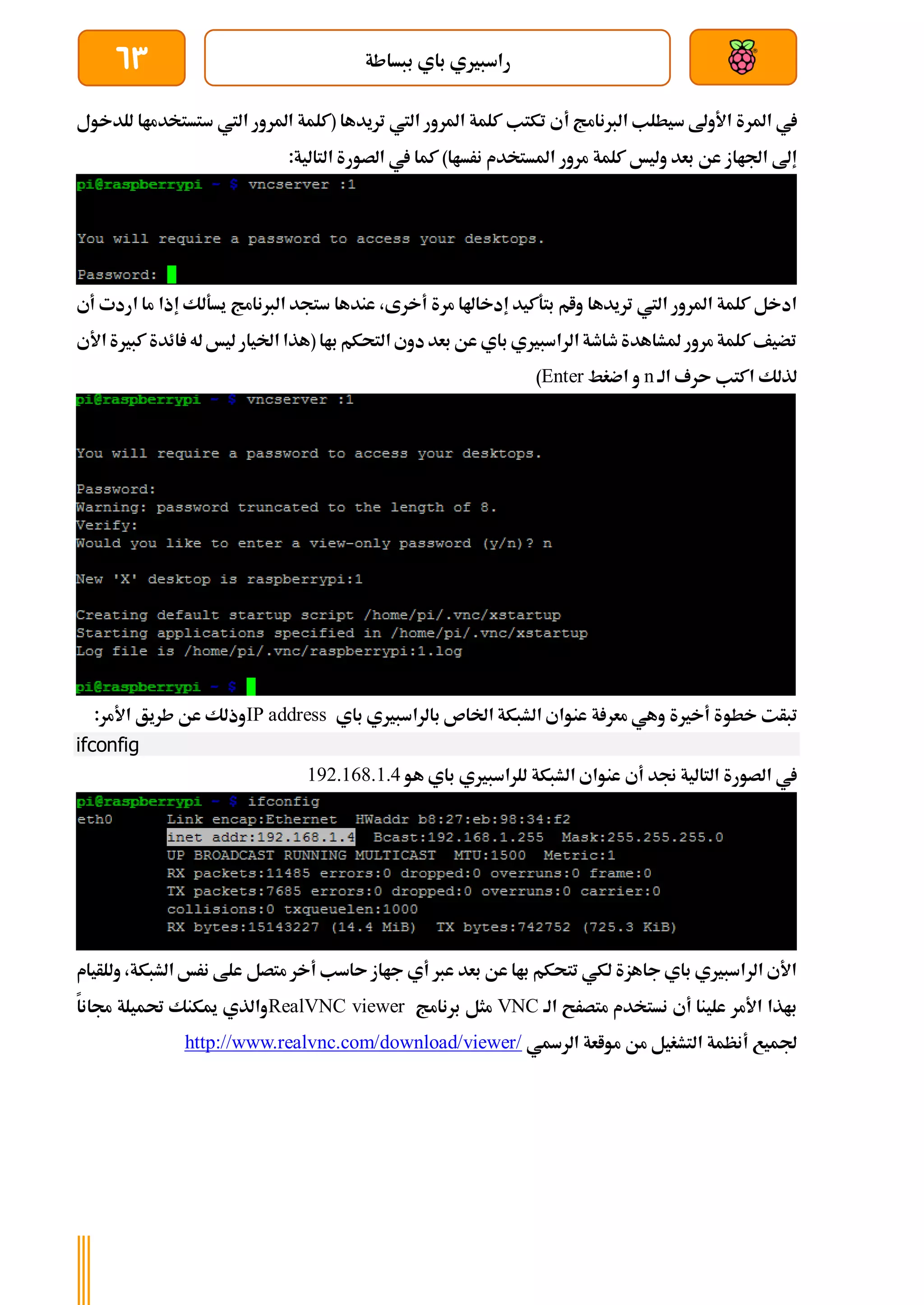 ‫ببساطة‬ ‫باي‬ ‫راسبريي‬
63
‫أ‬ ‫الربنامج‬ ‫سيطلب‬ ‫األوىل‬ ‫املرة‬ ‫يف‬
‫للدخول‬ ‫ستستخدماا‬ ‫اليت‬ ‫املرور‬ ‫(كلمة‬ ‫تريدها‬ ‫اليت‬ ‫املرور‬ ‫كلمة‬ ‫تكتب‬ ‫ي‬
‫الصور‬ ‫يف‬ ‫كما‬ )‫نرساا‬ ‫املستخدم‬ ‫مرور‬ ‫كلمة‬ ‫وليخ‬ ‫بعد‬ ‫عن‬ ‫اجلااز‬ ‫إىل‬
:‫التالية‬ ‫ة‬
‫س‬ ‫عندها‬ ،‫أخرى‬ ‫مرة‬ ‫إدخاهلا‬ ‫بتةكيد‬ ‫وام‬ ‫تريدها‬ ‫اليت‬ ‫املرور‬ ‫كلمة‬ ‫ادخل‬
‫أ‬ ‫اردت‬ ‫ما‬ ‫إذا‬ ‫يسةلك‬ ‫الربنامج‬ ‫تجد‬
‫ي‬
‫األي‬ ‫كبرية‬ ‫ائدة‬ ‫له‬ ‫ليخ‬ ‫اخليار‬ ‫(هذا‬ ‫باا‬ ‫التحكم‬ ‫دوي‬ ‫بعد‬ ‫عن‬ ‫باي‬ ‫الراسبريي‬ ‫طاطة‬ ‫ملشاهدة‬ ‫مرور‬ ‫كلمة‬ ‫تضيف‬
‫الة‬ ‫ىرف‬ ‫اكتب‬ ‫لذلك‬
n
‫اضغط‬ ‫و‬
Enter
)
‫خطو‬ ‫تبأت‬
‫باي‬ ‫بالراسبريي‬ ‫اخلاص‬ ‫الشبكة‬ ‫عنواي‬ ‫ة‬ ‫معر‬ ‫وهي‬ ‫أخرية‬ ‫ة‬
IP address
:‫األمر‬ ‫طريق‬ ‫عن‬ ‫وذلك‬
ifconfig
‫هو‬ ‫باي‬ ‫للراسبريي‬ ‫الشبكة‬ ‫عنواي‬ ‫أي‬ ‫جند‬ ‫التالية‬ ‫الصورة‬ ‫يف‬
192.168.1.4
‫وللأيام‬ ،‫الشبكة‬ ‫نرخ‬ ‫علط‬ ‫متصل‬ ‫أخر‬ ‫ىاسب‬ ‫جااز‬ ‫أي‬ ‫عرب‬ ‫بعد‬ ‫عن‬ ‫باا‬ ‫تتحكم‬ ‫لكي‬ ‫جاهزة‬ ‫باي‬ ‫الراسبريي‬ ‫األي‬
‫الة‬ ‫متصرح‬ ‫نستخدم‬ ‫أي‬ ‫علينا‬ ‫األمر‬ ‫باذا‬
VNC
‫برنامج‬ ‫مثل‬
RealVNC viewer
‫جمانا‬ ‫حتميلة‬ ‫ميكنك‬ ‫والذي‬
‫الرةي‬ ‫مواعة‬ ‫من‬ ‫التشغيل‬ ‫أنظمة‬ ‫جلميع‬
http://www.realvnc.com/download/viewer/
 