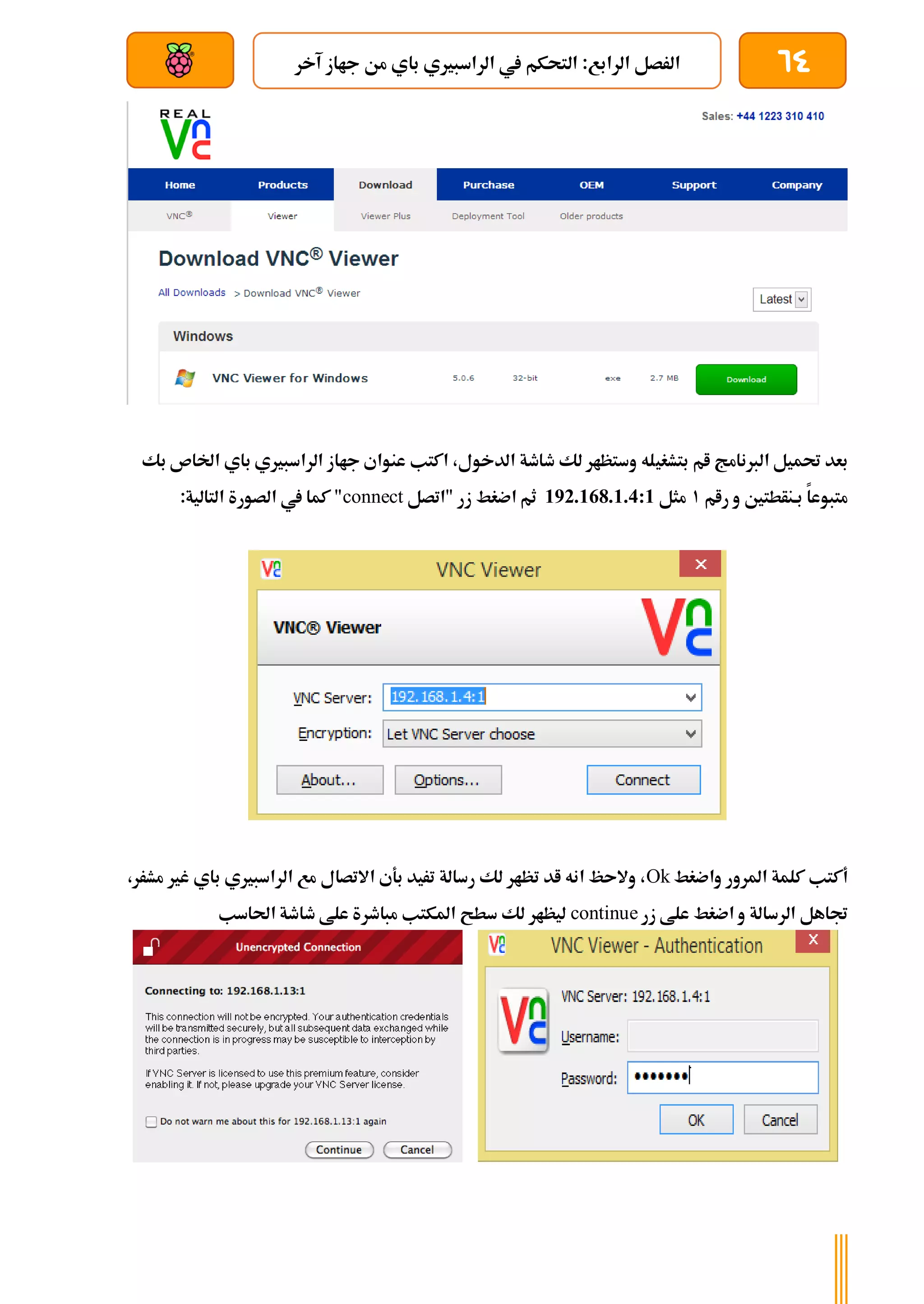 64
‫آخر‬ ‫جااز‬ ‫من‬ ‫باي‬ ‫الراسبريي‬ ‫يف‬ ‫التحكم‬ :‫الرابع‬ ‫الرصل‬
‫بعد‬ ‫عن‬ ‫والتحكم‬ ‫سلكي‬
‫بتشغي‬ ‫ام‬ ‫الربنامج‬ ‫حتميل‬ ‫بعد‬
‫بك‬ ‫اخلاص‬ ‫باي‬ ‫الراسبريي‬ ‫جااز‬ ‫عنواي‬ ‫اكتب‬ ،‫الدخول‬ ‫طاطة‬ ‫لك‬ ‫وستظار‬ ‫له‬
‫رام‬ ‫و‬ ‫بةنأطتني‬ ‫متبوعا‬
1
‫مثل‬
192.168.1.4:1
‫"اتصل‬ ‫زر‬ ‫اضغط‬ ‫ثم‬
connect
:‫التالية‬ ‫الصورة‬ ‫يف‬ ‫كما‬ "
‫واضغط‬ ‫املرور‬ ‫كلمة‬ ‫أكتب‬
Ok
‫مش‬ ‫غري‬ ‫باي‬ ‫الراسبريي‬ ‫مع‬ ‫االتصال‬ ‫بةي‬ ‫تريد‬ ‫رسالة‬ ‫لك‬ ‫تظار‬ ‫اد‬ ‫انه‬ ‫والىظ‬ ،
‫ر‬
،‫ر‬
‫زر‬ ‫علط‬ ‫اضغط‬ ‫و‬ ‫الرسالة‬ ‫جتاهل‬
continue
‫احلاسب‬ ‫طاطة‬ ‫علط‬ ‫مباطرة‬ ‫املكتب‬ ‫سطح‬ ‫لك‬ ‫ليظار‬
 