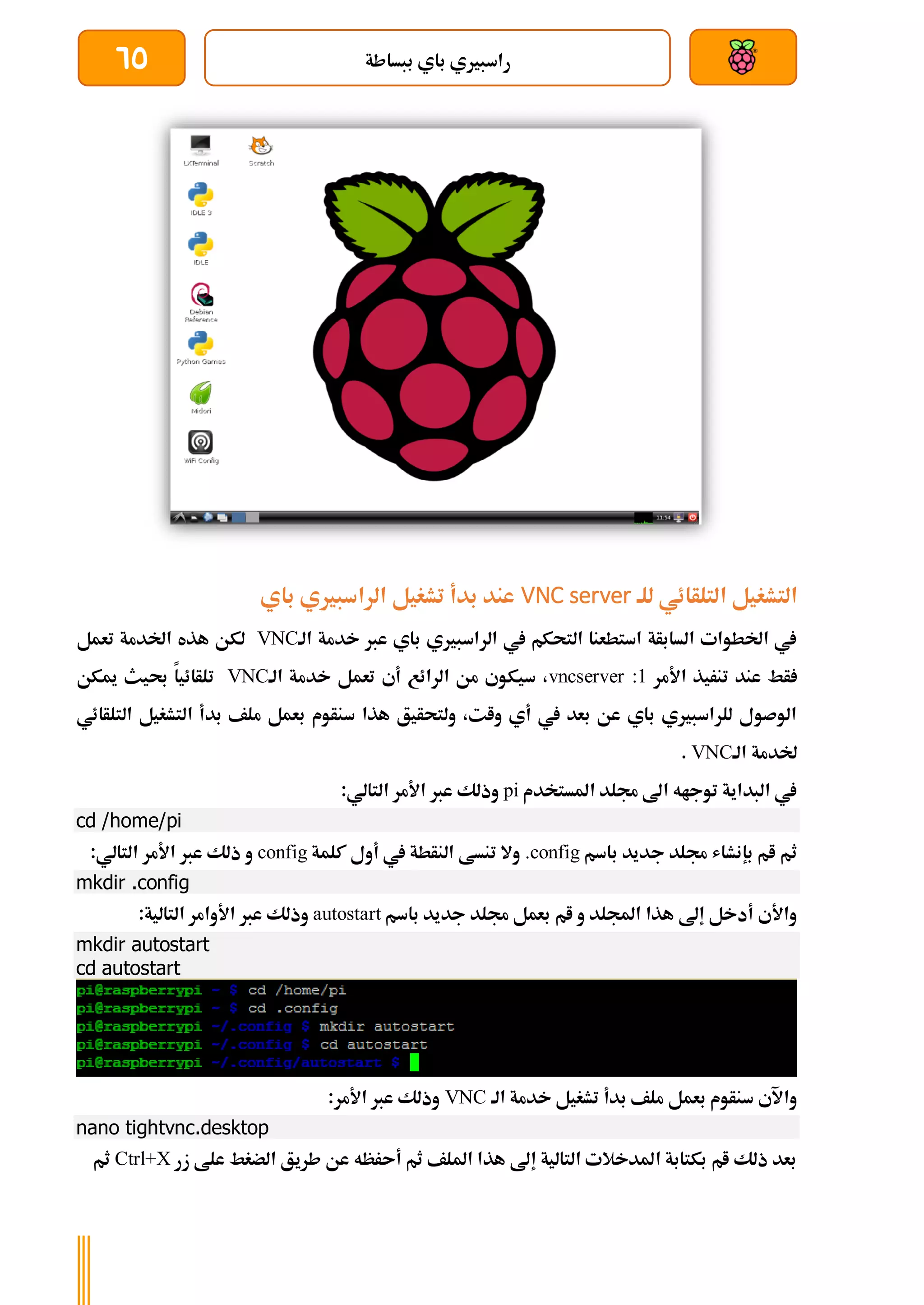 ‫ببساطة‬ ‫باي‬ ‫راسبريي‬
65
‫للة‬ ‫التلأائي‬ ‫التشغيل‬
VNC server
‫باي‬ ‫الراسبريي‬ ‫تشغيل‬ ‫بدأ‬ ‫عند‬
‫الة‬ ‫خدمة‬ ‫عرب‬ ‫باي‬ ‫الراسبريي‬ ‫يف‬ ‫التحكم‬ ‫استطعنا‬ ‫السابأة‬ ‫اخلطوات‬ ‫يف‬
VNC
‫تعمل‬ ‫اخلدمة‬ ‫هذه‬ ‫لكن‬
‫عن‬ ‫أط‬
‫د‬
‫األ‬ ‫تنريذ‬
‫مر‬
vncserver :1
‫خدمة‬ ‫تعمل‬ ‫أي‬ ‫الرائع‬ ‫من‬ ‫سيكوي‬ ،
‫الة‬
VNC
‫ميكن‬ ‫حبيث‬ ‫تلأائيا‬
‫التلأائي‬ ‫التشغيل‬ ‫بدأ‬ ‫ملف‬ ‫بعمل‬ ‫سنأوم‬ ‫هذا‬ ‫ولتحأيق‬ ،‫وات‬ ‫أي‬ ‫يف‬ ‫بعد‬ ‫عن‬ ‫باي‬ ‫للراسبريي‬ ‫الوصول‬
‫الة‬ ‫خلدمة‬
VNC
.
‫املستخدم‬ ‫جملد‬ ‫اىل‬ ‫توجاه‬ ‫البداية‬ ‫يف‬
pi
:‫التالي‬ ‫األمر‬ ‫عرب‬ ‫وذلك‬
cd /home/pi
‫ب‬ ‫ام‬ ‫ثم‬
‫باسم‬ ‫جديد‬ ‫جملد‬ ‫إنشاش‬
.config
‫كلمة‬ ‫أول‬ ‫يف‬ ‫النأطة‬ ‫تنسط‬ ‫وال‬
config
:‫التالي‬ ‫األمر‬ ‫عرب‬ ‫ذلك‬ ‫و‬
mkdir .config
‫باسم‬ ‫جديد‬ ‫جملد‬ ‫بعمل‬ ‫ام‬ ‫و‬ ‫اجمللد‬ ‫هذا‬ ‫إىل‬ ‫أدخل‬ ‫واألي‬
autostart
:‫التالية‬ ‫األوامر‬ ‫عرب‬ ‫وذلك‬
mkdir autostart
cd autostart
‫خدمة‬ ‫تشغيل‬ ‫بدأ‬ ‫ملف‬ ‫بعمل‬ ‫سنأوم‬ ‫واآلي‬
‫الة‬
VNC
:‫األمر‬ ‫عرب‬ ‫وذلك‬
nano tightvnc.desktop
‫زر‬ ‫علط‬ ‫الضغط‬ ‫طريق‬ ‫عن‬ ‫أىرظه‬ ‫ثم‬ ‫امللف‬ ‫هذا‬ ‫إىل‬ ‫التالية‬ ‫املدخالت‬ ‫بكتابة‬ ‫ام‬ ‫ذلك‬ ‫بعد‬
Ctrl+X
‫ثم‬
 