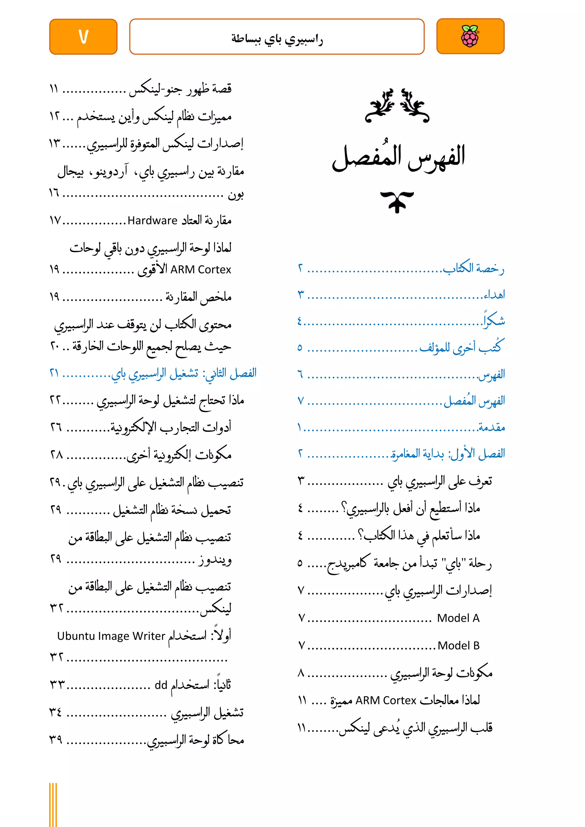 ‫ببساطة‬ ‫باي‬ ‫راسبريي‬
7
‫رخصة‬
‫الكتاب‬
................................
.
4
‫اهداء‬
................................
...........
4
‫شكرا‬
................................
............
3
‫ُتب‬
‫ك‬
‫أخرى‬
‫للمؤلف‬
...........................
1
‫الفهرس‬
................................
..........
6
‫الفهرس‬
‫ُفصل‬‫م‬‫ال‬
................................
.
7
‫مقدمة‬
................................
...........
0
‫الفصل‬
‫األول‬
:
‫بداية‬
‫المغامرة‬
.....................
4
‫تعرف‬
‫على‬
‫الراسبيري‬
‫باي‬
...................
4
‫ماذا‬
‫أستطيع‬
‫أن‬
‫أفعل‬
‫بالراسبيري؟‬
........
3
‫ماذا‬
‫سأتعلم‬
‫في‬
‫هذا‬
‫الكت‬
‫اب؟‬
............
3
‫رحلة‬
"
‫باي‬
"
‫تبدأ‬
‫من‬
‫جامعة‬
‫كامبريدج‬
.....
1
‫إصدارات‬
‫الراسبيري‬
‫باي‬
...................
7
Model A
...............................
7
Model B
................................
7
‫مكونات‬
‫لوحة‬
‫الراسبيري‬
....................
8
‫لماذا‬
‫معالجات‬
ARM Cortex
‫مميزة‬
....
00
‫قلب‬
‫الراسبيري‬
‫الذي‬
‫ُدعى‬‫ي‬
‫لينكس‬
........
00
‫قصة‬
‫ظهور‬
‫جنو‬
-
‫لينكس‬
................
00
‫م‬
‫ميزات‬
‫نظام‬
‫لينكس‬
‫وأين‬
‫يستخدم‬
...
04
‫إصدارات‬
‫لينكس‬
‫المتوفرة‬
‫للراسبيري‬
......
04
‫مقارنة‬
‫بين‬
‫راسبيري‬
،‫باي‬
،‫آردوينو‬
‫ب‬
‫يجال‬
‫بون‬
................................
........
06
‫مقارنة‬
‫العتاد‬
Hardware
................
07
‫لماذا‬
‫لوحة‬
‫الراسبيري‬
‫دون‬
‫باقي‬
‫لوحات‬
ARM Cortex
‫األقوى‬
..................
01
‫ملخص‬
‫المقارنة‬
.........................
01
‫محتوى‬
‫الكتاب‬
‫لن‬
‫يتوقف‬
‫عند‬
‫الراسب‬
‫يري‬
‫حيث‬
‫يصلح‬
‫لجميع‬
‫اللوحات‬
‫الخارقة‬
..
41
‫الفصل‬
‫الثاني‬
:
‫تشغيل‬
‫الراسبيري‬
‫باي‬
............
40
‫ماذا‬
‫تحتاج‬
‫لتشغيل‬
‫لوحة‬
‫الراسبيري‬
........
44
‫أدوات‬
‫التجارب‬
‫اإللكترونية‬
...........
46
‫مكونات‬
‫إ‬
‫لكترونية‬
‫أخرى‬
...............
48
‫تنصيب‬
‫نظام‬
‫التشغيل‬
‫على‬
‫الراسبيري‬
‫ب‬
‫اي‬
.
41
‫تحميل‬
‫نسخة‬
‫نظام‬
‫التشغيل‬
...........
41
‫تنصيب‬
‫نظام‬
‫التشغيل‬
‫على‬
‫البطاقة‬
‫م‬
‫ن‬
‫ويندوز‬
................................
41
‫تنصيب‬
‫نظام‬
‫التشغيل‬
‫على‬
‫البطاقة‬
‫م‬
‫ن‬
‫لينكس‬
................................
.
44
‫أوال‬
:
‫استخدام‬
Ubuntu Image Writer
................................
........
44
‫ثانيا‬
:
‫استخدام‬
dd
.....................
44
‫تشغيل‬
‫الراسبيري‬
.........................
43
‫محاكاة‬
‫لوحة‬
‫ال‬
‫راسبيري‬
....................
41
‫ُفصل‬‫م‬‫ال‬ ‫الفهرس‬
 