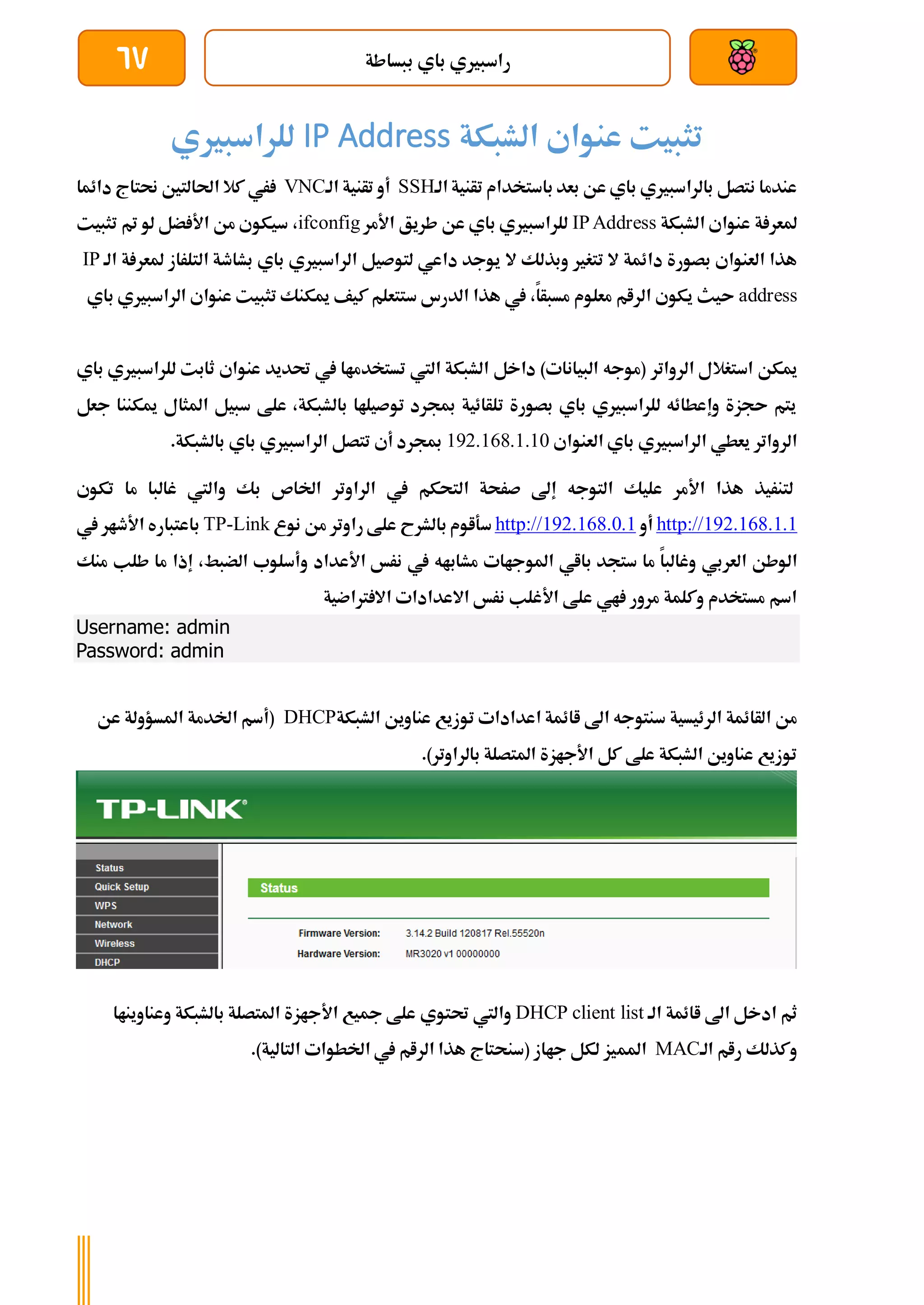‫ببساطة‬ ‫باي‬ ‫راسبريي‬
67
‫الشبكة‬ ‫عنواي‬ ‫تثبيت‬
IP Address
‫للراسبريي‬
‫تأنية‬ ‫باستخدام‬ ‫بعد‬ ‫عن‬ ‫باي‬ ‫بالراسبريي‬ ‫نتصل‬ ‫عندما‬
‫الة‬
SSH
‫تأنية‬ ‫أو‬
‫الة‬
VNC
‫دائما‬ ‫حنتاج‬ ‫احلالتني‬ ‫كال‬ ‫ري‬
‫الشبكة‬ ‫عنواي‬ ‫ة‬ ‫ملعر‬
IPAddress
‫األمر‬ ‫طريق‬ ‫عن‬ ‫باي‬ ‫للراسبريي‬
ifconfig
،
‫تثبيت‬ ‫مت‬ ‫لو‬ ‫ضل‬ ‫األ‬ ‫من‬ ‫سيكوي‬
‫تتغري‬ ‫ال‬ ‫دائمة‬ ‫بصورة‬ ‫العنواي‬ ‫هذا‬
‫ال‬ ‫وبذلك‬
‫ة‬ ‫ملعر‬ ‫التلراز‬ ‫بشاطة‬ ‫باي‬ ‫الراسبريي‬ ‫لتوصيل‬ ‫داعي‬ ‫يوجد‬
‫ا‬
‫لة‬
IP
address
‫مسبأا‬ ‫معلوم‬ ‫الرام‬ ‫يكوي‬ ‫ىيث‬
،
‫ك‬ ‫ستتعلم‬ ‫الدرس‬ ‫هذا‬ ‫يف‬
‫ب‬ ‫الراسبريي‬ ‫عنواي‬ ‫تثبيت‬ ‫ميكنك‬ ‫يف‬
‫اي‬
‫ميكن‬
‫الرواتر‬ ‫استغالل‬
‫تستخدماا‬ ‫اليت‬ ‫الشبكة‬ ‫داخل‬ )‫البيانات‬ ‫(موجه‬
‫للراس‬ ‫ثابت‬ ‫عنواي‬ ‫حتديد‬ ‫يف‬
‫باي‬ ‫بريي‬
‫جعل‬ ‫ميكننا‬ ‫املثال‬ ‫سبيل‬ ‫علط‬ ،‫بالشبكة‬ ‫توصيلاا‬ ‫مبجرد‬ ‫تلأائية‬ ‫بصورة‬ ‫باي‬ ‫للراسبريي‬ ‫وإعطائه‬ ‫ىجزة‬ ‫يتم‬
‫باي‬ ‫الراسبريي‬ ‫يعطي‬ ‫الرواتر‬
‫العنواي‬
192.168.1.10
.‫بالشبكة‬ ‫باي‬ ‫الراسبريي‬ ‫تتصل‬ ‫أي‬ ‫مبجرد‬
‫األمر‬ ‫هذا‬ ‫لتنريذ‬
‫يف‬ ‫التحكم‬ ‫صرحة‬ ‫إىل‬ ‫التوجه‬ ‫عليك‬
‫الراوتر‬
‫تكوي‬ ‫ما‬ ‫غالبا‬ ‫واليت‬ ‫بك‬ ‫اخلاص‬
192.168.1.1
http://
‫أو‬
192.168.0.1
http://
‫س‬
‫نوع‬ ‫من‬ ‫راوتر‬ ‫علط‬ ‫بالشرح‬ ‫ةاوم‬
Link
-
TP
‫يف‬ ‫األطار‬ ‫باعتباره‬
‫العربي‬ ‫الوطن‬
‫األعداد‬ ‫نرخ‬ ‫يف‬ ‫مشاباه‬ ‫املوجاات‬ ‫بااي‬ ‫ستجد‬ ‫ما‬ ‫وغالبا‬
‫الضبط‬ ‫وأسلوب‬
،
‫إذا‬
‫ط‬ ‫ما‬
‫منك‬ ‫لب‬
‫رتاضية‬ ‫اال‬ ‫االعدادات‬ ‫نرخ‬ ‫األغلب‬ ‫علط‬ ‫اي‬ ‫مرور‬ ‫وكلمة‬ ‫مستخدم‬ ‫اسم‬
Username: admin
Password: admin
‫الأائمة‬ ‫من‬
‫اعدادات‬ ‫اائمة‬ ‫اىل‬ ‫سنتوجه‬ ‫الرئيسية‬
‫الشبكة‬ ‫عناوين‬ ‫توزيع‬
DHCP
‫املسؤول‬ ‫اخلدمة‬ ‫(أسم‬
‫ة‬
‫عن‬
.)‫بالراوتر‬ ‫املتصلة‬ ‫األجازة‬ ‫كل‬ ‫علط‬ ‫الشبكة‬ ‫عناوين‬ ‫توزيع‬
‫الة‬ ‫اائمة‬ ‫اىل‬ ‫ادخل‬ ‫ثم‬
DHCP client list
‫حتتوي‬ ‫واليت‬
‫بالشبكة‬ ‫املتصلة‬ ‫األجازة‬ ‫مجيع‬ ‫علط‬
‫وعناوين‬
‫اا‬
‫رام‬ ‫وكذلك‬
‫الة‬
MAC
‫املم‬
.)‫التالية‬ ‫اخلطوات‬ ‫يف‬ ‫الرام‬ ‫هذا‬ ‫(سنحتاج‬ ‫جااز‬ ‫لكل‬ ‫يز‬
 