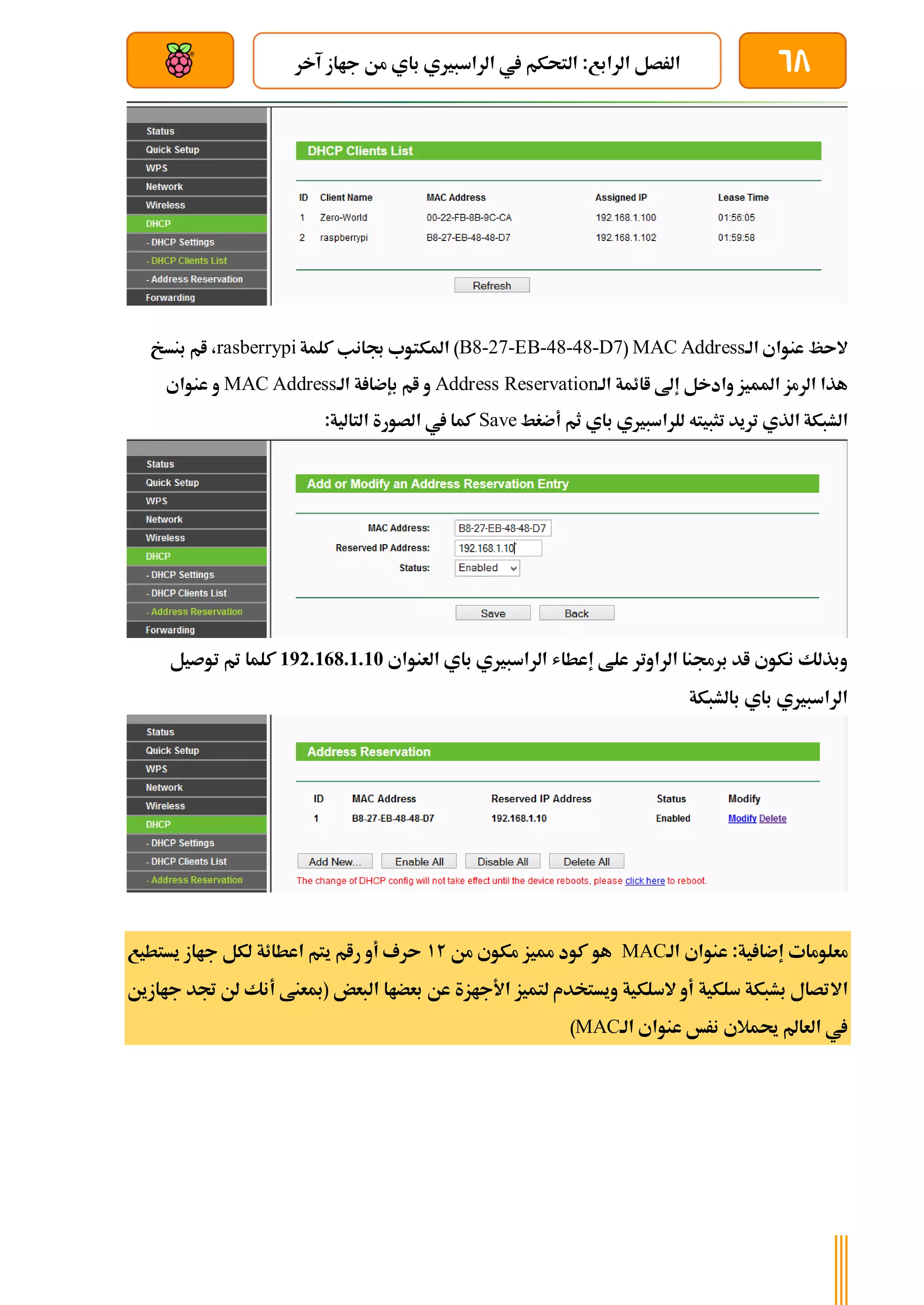 68
‫م‬ ‫باي‬ ‫الراسبريي‬ ‫يف‬ ‫التحكم‬ :‫الرابع‬ ‫الرصل‬
‫آخر‬ ‫جااز‬ ‫ن‬
‫بعد‬ ‫عن‬ ‫والتحكم‬ ‫سلكي‬
‫الة‬ ‫عنواي‬ ‫الىظ‬
MAC Address
(
B8-27-EB-48-48-D7
‫كلمة‬ ‫جبانب‬ ‫املكتوب‬ )
rasberrypi
‫بنسخ‬ ‫ام‬ ،
‫الة‬ ‫اائمة‬ ‫إىل‬ ‫وادخل‬ ‫املميز‬ ‫الرمز‬ ‫هذا‬
Address Reservation
‫الة‬ ‫ة‬ ‫بإضا‬ ‫ام‬ ‫و‬
MAC Address
‫عنواي‬ ‫و‬
‫لل‬ ‫تثبيته‬ ‫تريد‬ ‫الذي‬ ‫الشبكة‬
‫باي‬ ‫راسبريي‬
‫أضغط‬ ‫ثم‬
Save
:‫التالية‬ ‫الصورة‬ ‫يف‬ ‫كما‬
‫العنواي‬ ‫باي‬ ‫الراسبريي‬ ‫إعطاش‬ ‫علط‬ ‫الراوتر‬ ‫برجمنا‬ ‫اد‬ ‫نكوي‬ ‫وبذلك‬
192.168.1.10
‫توصيل‬ ‫مت‬ ‫كلما‬
‫بالشبكة‬ ‫باي‬ ‫الراسبريي‬
‫الة‬ ‫عنواي‬ :‫ية‬ ‫إضا‬ ‫معلومات‬
MAC
‫مميز‬ ‫كود‬ ‫هو‬
‫من‬ ‫مكوي‬
12
‫يستطيع‬ ‫جااز‬ ‫لكل‬ ‫اعطائة‬ ‫يتم‬ ‫رام‬ ‫أو‬ ‫ىرف‬
‫اال‬
‫جاازين‬ ‫جتد‬ ‫لن‬ ‫أنك‬ ‫(مبعنط‬ ‫البعض‬ ‫بعضاا‬ ‫عن‬ ‫األجازة‬ ‫لتميز‬ ‫ويستخدم‬ ‫السلكية‬ ‫أو‬ ‫سلكية‬ ‫بشبكة‬ ‫تصال‬
‫الة‬ ‫عنواي‬ ‫نرخ‬ ‫حيمالي‬ ‫العامل‬ ‫يف‬
MAC
)
 