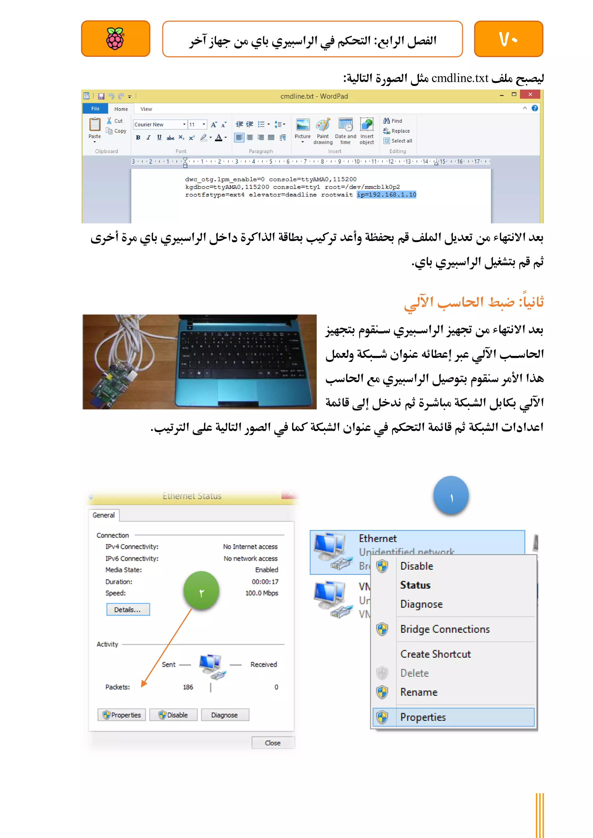 70
‫الراسبري‬ ‫يف‬ ‫التحكم‬ :‫الرابع‬ ‫الرصل‬
‫آخر‬ ‫جااز‬ ‫من‬ ‫باي‬ ‫ي‬
‫بعد‬ ‫عن‬ ‫والتحكم‬ ‫سلكي‬
‫ملف‬ ‫ليصبح‬
cmdline.txt
:‫التالية‬ ‫الصورة‬ ‫مثل‬
‫وأعد‬ ‫حبرظة‬ ‫ام‬ ‫امللف‬ ‫تعديل‬ ‫من‬ ‫االنتااش‬ ‫بعد‬
‫أخرى‬ ‫مرة‬ ‫باي‬ ‫الراسبريي‬ ‫داخل‬ ‫الذاكرة‬ ‫بطااة‬ ‫تركيب‬
.‫باي‬ ‫الراسبريي‬ ‫بتشغيل‬ ‫ام‬ ‫ثم‬
‫ضب‬ :‫ثانيا‬
‫ط‬
‫اآللي‬ ‫احلاسب‬
‫بتجايز‬ ‫سةةنأوم‬ ‫الراسةةبريي‬ ‫جتايز‬ ‫من‬ ‫االنتااش‬ ‫بعد‬
‫عرب‬ ‫اآللي‬ ‫احلاسةةةب‬
‫إعطائه‬
‫ولعمل‬ ‫طةةةبكة‬ ‫عنواي‬
‫س‬ ‫األمر‬ ‫هذا‬
‫احلاسب‬ ‫مع‬ ‫الراسبريي‬ ‫بتوصيل‬ ‫نأوم‬
‫ةر‬‫ة‬‫مباط‬ ‫الشةبكة‬ ‫بكابل‬ ‫اآللي‬
‫ثم‬ ‫ة‬
‫ا‬ ‫إىل‬ ‫ندخل‬
‫ائمة‬
‫علط‬ ‫التالية‬ ‫الصور‬ ‫يف‬ ‫كما‬ ‫الشبكة‬ ‫عنواي‬ ‫يف‬ ‫التحكم‬ ‫اائمة‬ ‫ثم‬ ‫الشبكة‬ ‫اعدادات‬
.‫الرتتيب‬
1
2
 