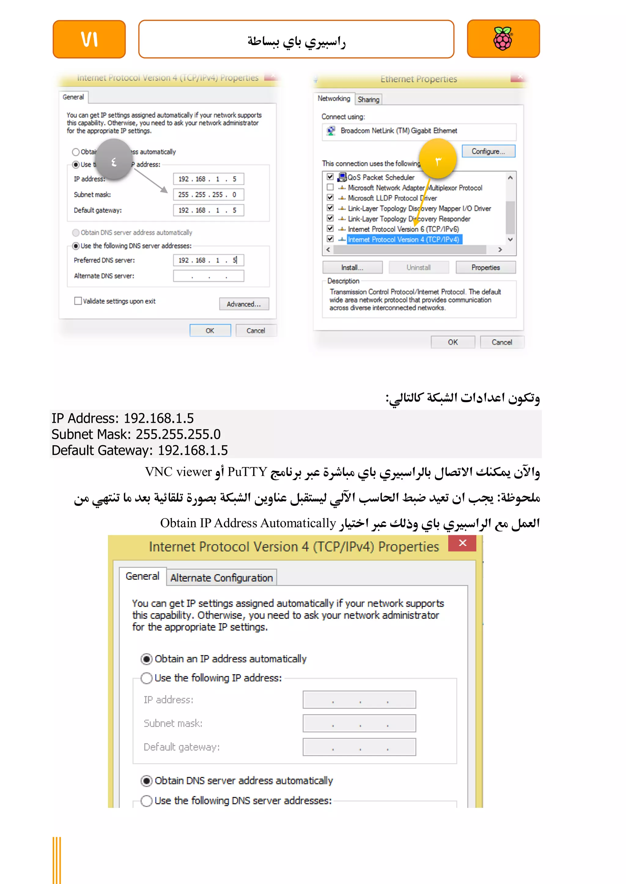 ‫ببساطة‬ ‫باي‬ ‫راسبريي‬
71
:‫كالتالي‬ ‫الشبكة‬ ‫اعدادات‬ ‫وتكوي‬
IP Address: 192.168.1.5
Subnet Mask: 255.255.255.0
Default Gateway: 192.168.1.5
‫بالر‬ ‫االتصال‬ ‫ميكنك‬ ‫واآلي‬
‫برنامج‬ ‫عرب‬ ‫مباطرة‬ ‫باي‬ ‫اسبريي‬
PuTTY
‫أو‬
VNC viewer
‫جي‬ :‫ملحوظة‬
‫ب‬
‫احلاسب‬ ‫ضبط‬ ‫تعيد‬ ‫اي‬
‫اآللي‬
‫تنتا‬ ‫ما‬ ‫بعد‬ ‫تلأائية‬ ‫بصورة‬ ‫الشبكة‬ ‫عناوين‬ ‫ليستأبل‬
‫من‬ ‫ي‬
‫باي‬ ‫الراسبريي‬ ‫مع‬ ‫العمل‬
‫عرب‬ ‫وذلك‬
‫اختيار‬
Obtain IP Address Automatically
3
0
 
