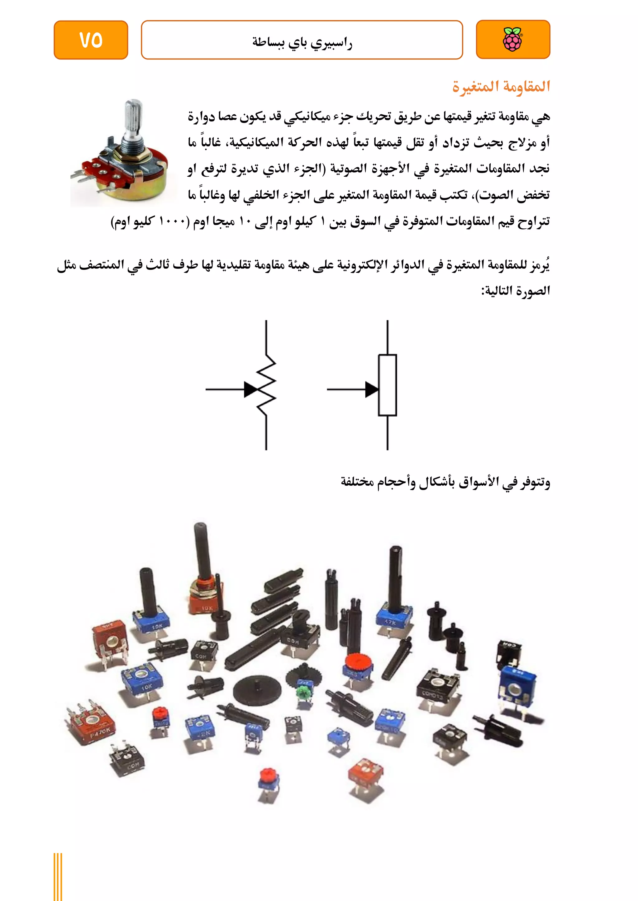 ‫ببساطة‬ ‫باي‬ ‫راسبريي‬
75
‫املتغرية‬ ‫املأاومة‬
‫مأا‬ ‫هي‬
‫دوارة‬ ‫عصا‬ ‫يكوي‬ ‫اد‬ ‫ميكانيكي‬ ‫جزش‬ ‫حتريك‬ ‫طريق‬‫عن‬ ‫ايمتاا‬ ‫تتغري‬ ‫ومة‬
‫ما‬ ‫غالبا‬ ،‫امليكانيكية‬ ‫احلركة‬ ‫هلذه‬ ‫تبعا‬ ‫ايمتاا‬ ‫تأل‬ ‫أو‬ ‫تزداد‬ ‫حبيث‬ ‫مزالج‬ ‫أو‬
‫او‬ ‫ع‬ ‫لرت‬ ‫تديرة‬ ‫الذي‬ ‫(اجلزش‬ ‫الصوتية‬ ‫األجازة‬ ‫يف‬ ‫املتغرية‬ ‫املأاومات‬ ‫جند‬
‫اجلزش‬ ‫علط‬ ‫املتغري‬ ‫املأاومة‬ ‫ايمة‬ ‫تكتب‬ ،)‫الصوت‬ ‫خترض‬
‫هل‬ ‫اخللري‬
‫ما‬ ‫وغالبا‬ ‫ا‬
‫بني‬ ‫السوع‬ ‫يف‬ ‫رة‬ ‫املتو‬ ‫املأاومات‬ ‫ايم‬ ‫ترتاوح‬
1
‫إىل‬ ‫اوم‬ ‫كيلو‬
11
( ‫اوم‬ ‫ميجا‬
1111
)‫اوم‬ ‫كليو‬
‫مثل‬ ‫املنتصف‬ ‫يف‬ ‫ثالث‬ ‫طرف‬ ‫هلا‬ ‫تأليدية‬ ‫مأاومة‬ ‫هيئة‬ ‫علط‬ ‫اإللكرتونية‬ ‫الدوائر‬ ‫يف‬ ‫املتغرية‬ ‫للمأاومة‬ ‫ُرمز‬
‫ي‬
:‫التالية‬ ‫الصورة‬
‫وأىجام‬ ‫بةطكال‬ ‫األسواع‬ ‫يف‬ ‫ر‬ ‫وتتو‬
‫خمتلرة‬
 