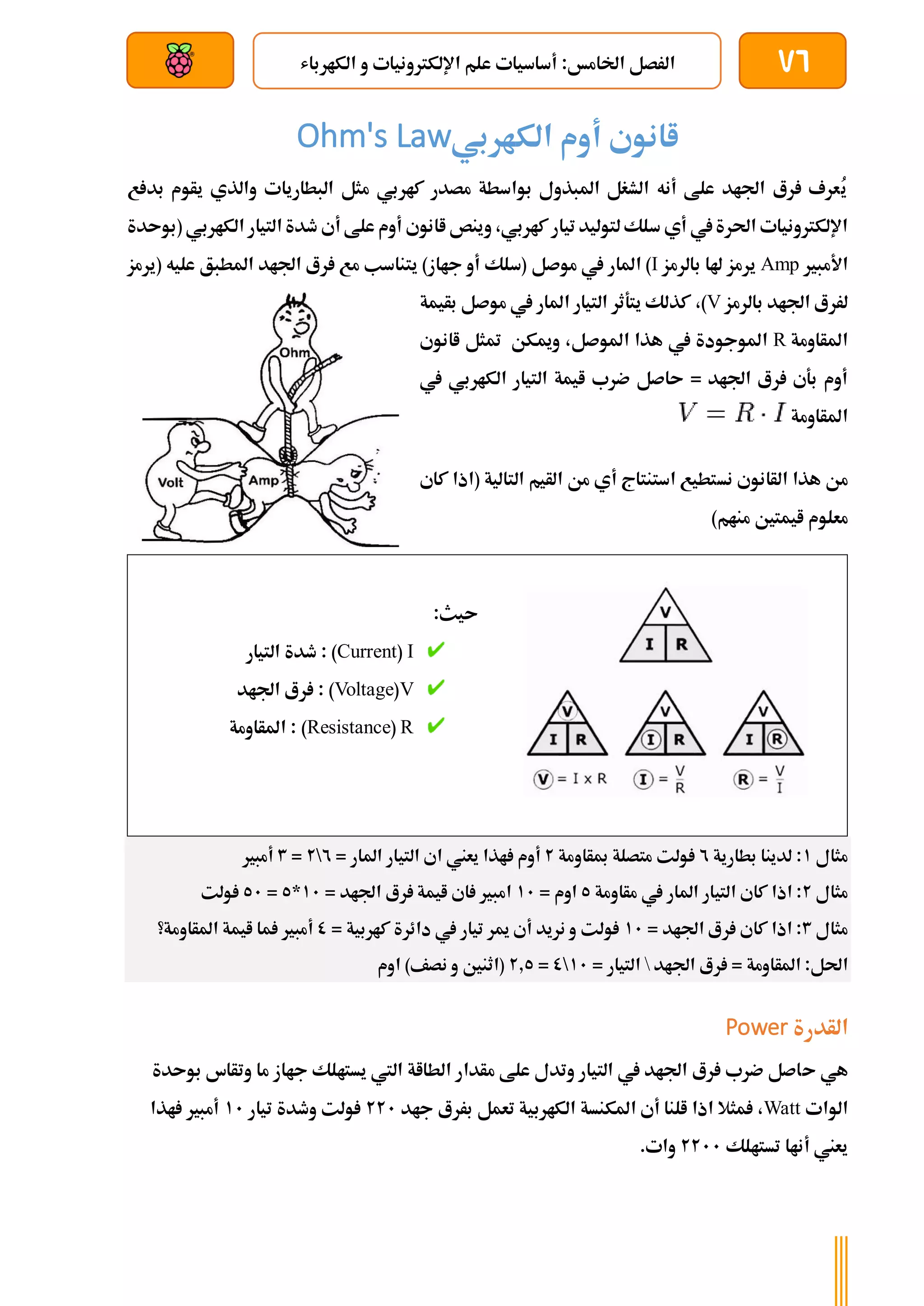76
‫الكارباش‬ ‫و‬ ‫اإللكرتونيات‬ ‫علم‬ ‫أساسيات‬ :‫اخلامخ‬ ‫الرصل‬
‫بعد‬ ‫عن‬ ‫والتحكم‬ ‫سلكي‬
‫الكاربي‬ ‫أوم‬ ‫اانوي‬
Ohm's Law
ُ
‫ي‬
‫ع‬ ‫بد‬ ‫يأوم‬ ‫والذي‬ ‫البطاريات‬ ‫مثل‬ ‫كاربي‬ ‫مصدر‬ ‫بواسطة‬ ‫املبذول‬ ‫الشغل‬ ‫أنه‬ ‫علط‬ ‫اجلاد‬ ‫رع‬ ‫عرف‬
،‫كاربي‬‫تيار‬ ‫لتوليد‬‫سلك‬ ‫أي‬ ‫يف‬‫احلرة‬ ‫اإللكرتونيات‬
‫و‬
‫الكاربي‬ ‫التيار‬ ‫طدة‬ ‫أي‬ ‫علط‬ ‫أوم‬ ‫اانوي‬ ‫ينص‬
‫(بوىدة‬
‫األمبري‬
Amp
‫بالرمز‬ ‫هلا‬ ‫يرمز‬
I
‫امل‬ )
‫موصل‬ ‫يف‬ ‫ار‬
)‫جااز‬ ‫أو‬ ‫(سلك‬
‫(يرمز‬ ‫عليه‬ ‫املطبق‬ ‫اجلاد‬ ‫رع‬ ‫مع‬ ‫يتناسب‬
‫بالرمز‬ ‫اجلاد‬ ‫لررع‬
V
)
،
‫بأيمة‬ ‫موصل‬ ‫يف‬ ‫املار‬ ‫التيار‬ ‫يتةثر‬ ‫كذلك‬
‫املأاومة‬
R
‫اانوي‬ ‫متثل‬ ‫وميكن‬ ،‫املوصل‬ ‫هذا‬ ‫يف‬ ‫املوجودة‬
‫يف‬ ‫الكاربي‬ ‫التيار‬ ‫ايمة‬ ‫ضرب‬ ‫ىاصل‬ = ‫اجلاد‬ ‫رع‬ ‫بةي‬ ‫أوم‬
‫املأاومة‬
‫نس‬ ‫الأانوي‬ ‫هذا‬ ‫من‬
‫كاي‬ ‫(اذا‬ ‫التالية‬ ‫الأيم‬ ‫من‬ ‫أي‬ ‫استنتاج‬ ‫تطيع‬
)‫منام‬ ‫ايمتني‬ ‫معلوم‬
:‫ىيث‬
I
(
Current
)
‫التيار‬ ‫طدة‬ :
V
(
Voltage
: )
‫اجلاد‬ ‫رع‬
R
(
Resistance
)
‫املأاومة‬ :
‫مثال‬
1
‫بطارية‬ ‫لدينا‬ :
2
‫مبأاومة‬ ‫متصلة‬ ‫ولت‬
2
‫املار‬ ‫التيار‬ ‫اي‬ ‫يعين‬ ‫اذا‬ ‫أوم‬
=
2

2
=
3
‫أمبري‬
‫مثال‬
2
‫التي‬ ‫كاي‬ ‫اذا‬ :
‫مأاومة‬ ‫يف‬ ‫املار‬ ‫ار‬
5
= ‫اوم‬
11
‫اجلاد‬ ‫رع‬ ‫ايمة‬ ‫اي‬ ‫امبري‬
=
11
*
5
=
51
‫ولت‬
‫مثال‬
3
= ‫اجلاد‬ ‫رع‬ ‫كاي‬ ‫اذا‬ :
11
‫كاربية‬ ‫دائرة‬ ‫يف‬ ‫تيار‬ ‫مير‬ ‫أي‬ ‫نريد‬ ‫و‬ ‫ولت‬
=
0
‫املأاومة؟‬ ‫ايمة‬ ‫ما‬ ‫أمبري‬
‫اجلاد‬ ‫رع‬ = ‫املأاومة‬ :‫احلل‬

‫التيار‬
=
11

0
=
2.5
‫اوم‬ )‫نصف‬ ‫و‬ ‫(اثنني‬
‫الأدرة‬
Power
‫ى‬ ‫هي‬
‫بوىدة‬ ‫وتأاس‬ ‫ما‬ ‫جااز‬ ‫يستالك‬ ‫اليت‬ ‫الطااة‬ ‫مأدار‬ ‫علط‬ ‫وتدل‬ ‫التيار‬ ‫يف‬ ‫اجلاد‬ ‫رع‬ ‫ضرب‬ ‫اصل‬
‫الوات‬
Watt
‫جاد‬ ‫بررع‬ ‫تعمل‬ ‫الكاربية‬ ‫املكنسة‬ ‫أي‬ ‫النا‬ ‫اذا‬ ‫مثال‬ ،
221
‫تيار‬ ‫وطدة‬ ‫ولت‬
11
‫اذا‬ ‫أمبري‬
‫تستالك‬ ‫أناا‬ ‫يعين‬
2211
.‫وات‬
 