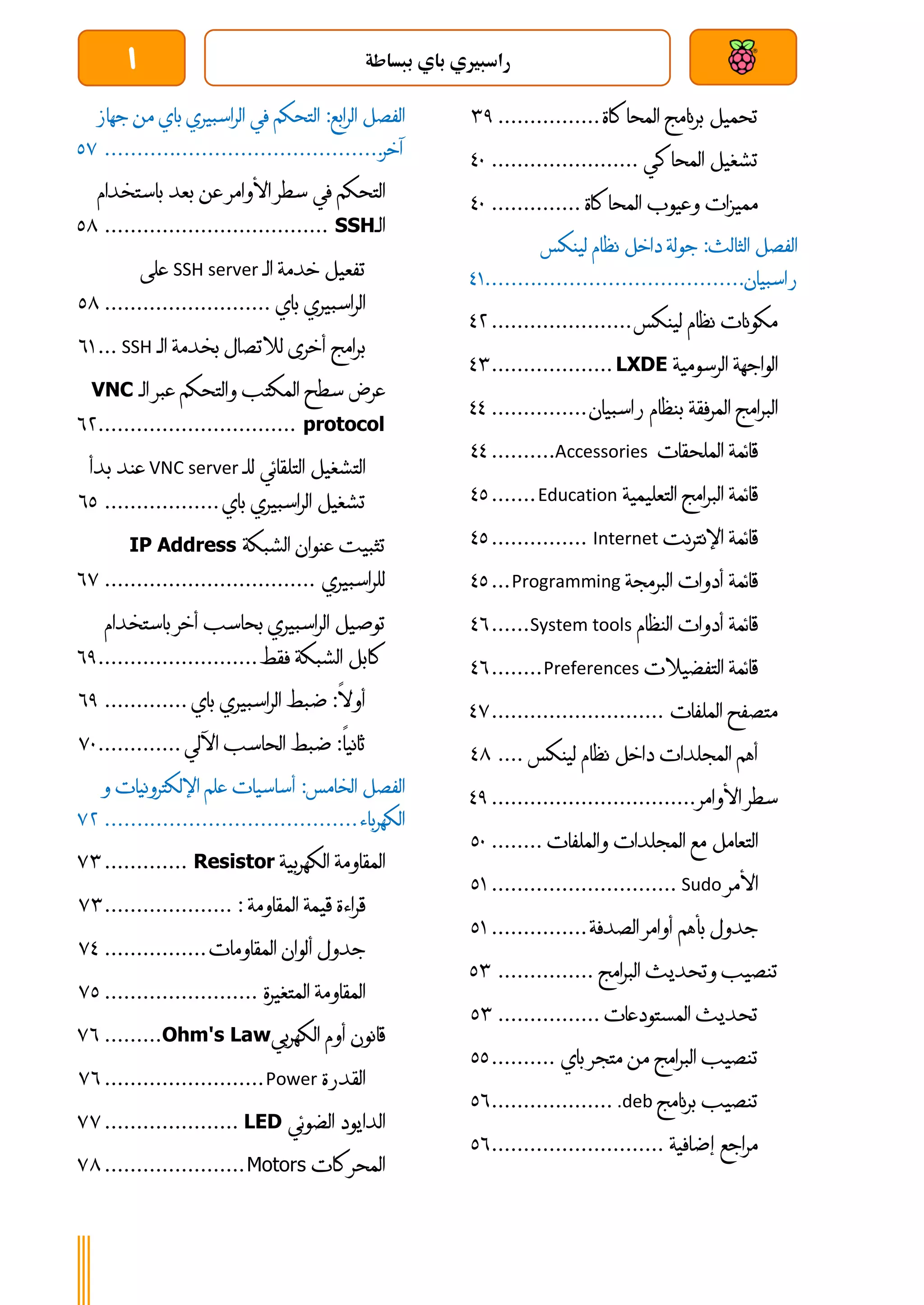 ‫ببساطة‬ ‫باي‬ ‫راسبريي‬
1
‫تحميل‬
‫برنامج‬
‫المحاكاة‬
................
41
‫تشغيل‬
‫المحاكي‬
.......................
31
‫مميزات‬
‫وعيوب‬
‫ا‬
‫لمحاكاة‬
..............
31
‫الفصل‬
‫الثالث‬
:
‫جولة‬
‫داخل‬
‫نظام‬
‫لينكس‬
‫راسبيان‬
................................
........
30
‫مكونات‬
‫نظام‬
‫لينكس‬
......................
34
‫الواجهة‬
‫الرسومية‬
LXDE
...................
34
‫البرامج‬
‫المرفقة‬
‫بنظام‬
‫راسبيان‬
...............
33
‫قائمة‬
‫الملحقات‬
Accessories
..........
33
‫قائمة‬
‫البرامج‬
‫التعليمية‬
Education
.......
31
‫قائمة‬
‫اإلنترنت‬
Internet
...............
31
‫قائمة‬
‫أدوات‬
‫البرمجة‬
Programming
...
31
‫قائمة‬
‫أدوات‬
‫النظام‬
System tools
......
36
‫قائمة‬
‫التفضيالت‬
Preferences
........
36
‫متصفح‬
‫الملفات‬
...........................
37
‫أهم‬
‫المجلدات‬
‫داخل‬
‫نظام‬
‫لينكس‬
....
38
‫سطر‬
‫األوامر‬
................................
31
‫ال‬
‫تعامل‬
‫مع‬
‫المجلدات‬
‫والملفات‬
........
11
‫األمر‬
Sudo
.............................
10
‫جدول‬
‫بأهم‬
‫أوامر‬
‫الصدفة‬
...............
10
‫تنصيب‬
‫وتحديث‬
‫البرامج‬
...............
14
‫تحديث‬
‫المستودعات‬
................
14
‫تنصيب‬
‫البرامج‬
‫من‬
‫متجر‬
‫باي‬
..........
11
‫تنصيب‬
‫برنامج‬
.deb
...................
16
‫مراجع‬
‫إضافية‬
...........................
16
‫الفصل‬
‫الرابع‬
:
‫التحكم‬
‫في‬
‫الراسبيري‬
‫باي‬
‫من‬
‫جهاز‬
‫آخر‬
................................
...........
17
‫التحكم‬
‫في‬
‫سطر‬
‫األوامر‬
‫عن‬
‫بعد‬
‫باستخدام‬
‫الـ‬
SSH
................................
...
18
‫تفعيل‬
‫خدمة‬
‫الـ‬
SSH server
‫على‬
‫الراسبيري‬
‫باي‬
..........................
18
‫بر‬
‫امج‬
‫أخرى‬
‫لالتصال‬
‫بخدمة‬
‫الـ‬
SSH
...
60
‫عرض‬
‫سطح‬
‫المكتب‬
‫والتحكم‬
‫عبر‬
‫الـ‬
VNC
protocol
...............................
64
‫التشغيل‬
‫التلقائي‬
‫للـ‬
VNC server
‫عند‬
‫بدأ‬
‫تشغيل‬
‫الر‬
‫اسبيري‬
‫باي‬
..................
61
‫تثبيت‬
‫عنوان‬
‫الشبكة‬
IP Address
‫للراسبيري‬
................................
.
67
‫توصيل‬
‫الراسبيري‬
‫بحاسب‬
‫أخر‬
‫باستخ‬
‫دام‬
‫كابل‬
‫الشبكة‬
‫فقط‬
.........................
61
‫أوال‬
:
‫ضبط‬
‫الراسبيري‬
‫باي‬
.............
61
‫ثانيا‬
:
‫ضبط‬
‫الحاسب‬
‫اآللي‬
.............
71
‫الفصل‬
‫الخامس‬
:
‫أساسيات‬
‫علم‬
‫اإلل‬
‫كترونيات‬
‫و‬
‫الكهرباء‬
................................
.......
74
‫المقاومة‬
‫الكهربية‬
Resistor
.............
74
‫قراءة‬
‫قيمة‬
‫المقاومة‬
:
....................
74
‫جدول‬
‫ألوان‬
‫المقاومات‬
................
73
‫المقاومة‬
‫المتغيرة‬
........................
71
‫قانون‬
‫أوم‬
‫الكهربي‬
Ohm's Law
.........
76
‫القدرة‬
Power
.........................
76
‫الدايود‬
‫الضوئي‬
LED
.....................
77
‫المحركات‬
Motors
......................
78
 